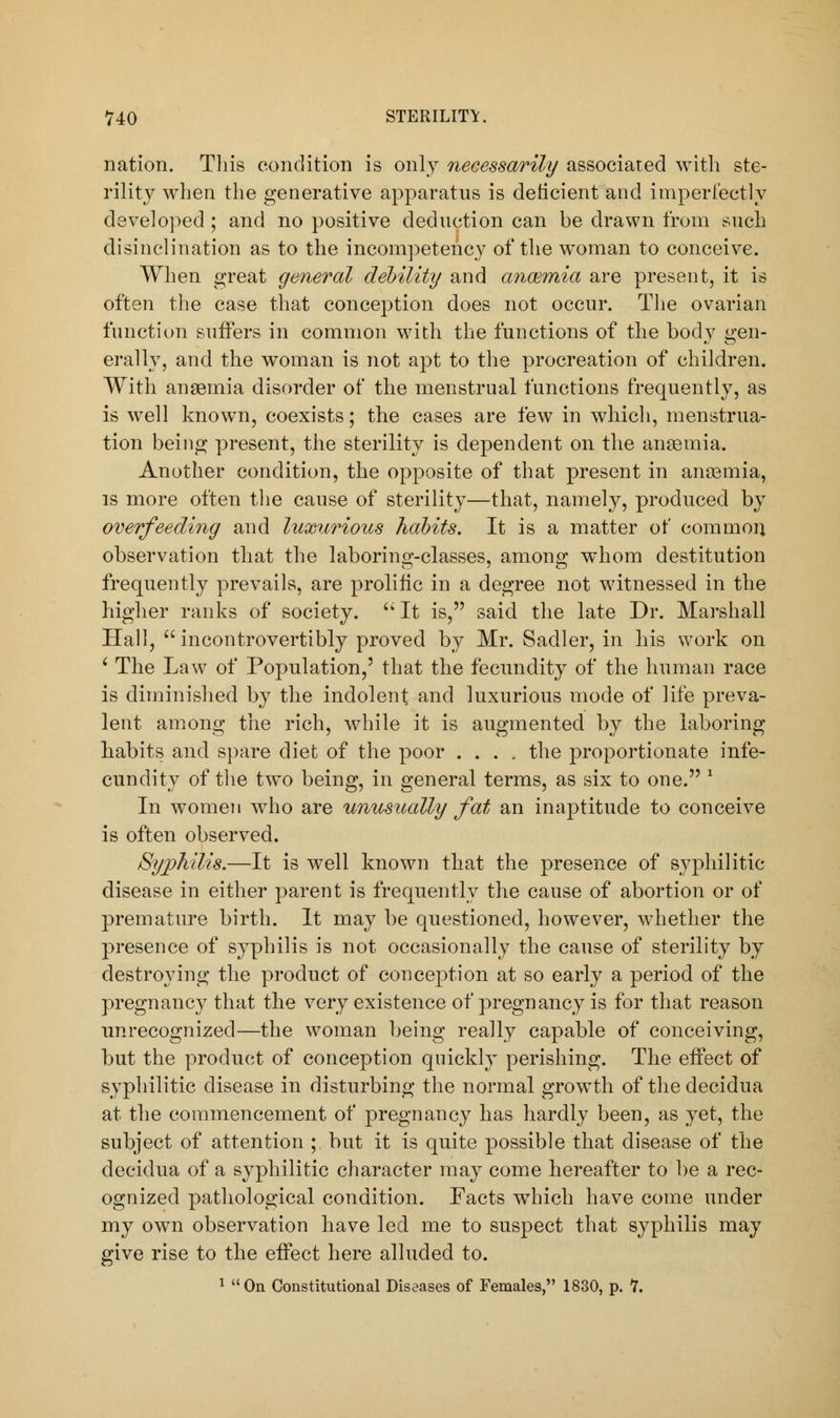 nation. This condition is only necessarily associated with ste- rility when the generative apparatus is deficient and imperfectly developed ; and no positive deduction can be drawn from such disinclination as to the incompetency of the woman to conceive. When great general debility and anaemia are present, it is often the case that conception does not occur. The ovarian function suffers in common with the functions of the body gen- erally, and the woman is not apt to the procreation of children. With anaemia disorder of the menstrual functions frequently, as is well known, coexists; the cases are few in which, menstrua- tion being present, the sterility is dependent on the anaemia. Another condition, the opposite of that present in anaemia, is more often the cause of sterility—that, namely, produced by overfeeding and luxurious habits. It is a matter of common observation that the laboring-classes, among whom destitution frequently prevails, are prolific in a degree not witnessed in the higher ranks of society. It is, said the late Dr. Marshall Hall,  incontrovertibly proved by Mr. Sadler, in his work on c The Law of Population,5 that the fecundity of the human race is diminished by the indolent and luxurious mode of life preva- lent among the rich, while it is augmented by the laboring habits and spare diet of the poor .... the proportionate infe- cundity of the two being, in general terms, as six to one. l In women who are unusually fat an inaptitude to conceive is often observed. Syphilis.—It is well known that the presence of syphilitic disease in either parent is frequently the cause of abortion or of premature birth. It may be questioned, however, whether the presence of syphilis is not occasionally the cause of sterility by destroying the product of conception at so early a period of the pregnancy that the very existence of pregnancy is for that reason unrecognized—the woman being really capable of conceiving, but the product of conception quickly perishing. The effect of syphilitic disease in disturbing the normal growth of the decidua at the commencement of pregnancy has hardly been, as yet, the subject of attention ; but it is quite possible that disease of the decidua of a syphilitic character may come hereafter to be a rec- ognized pathological condition. Facts which have come under my own observation have led me to suspect that syphilis may give rise to the effect here alluded to. 1 On Constitutional Diseases of Females, 1830, p. V.