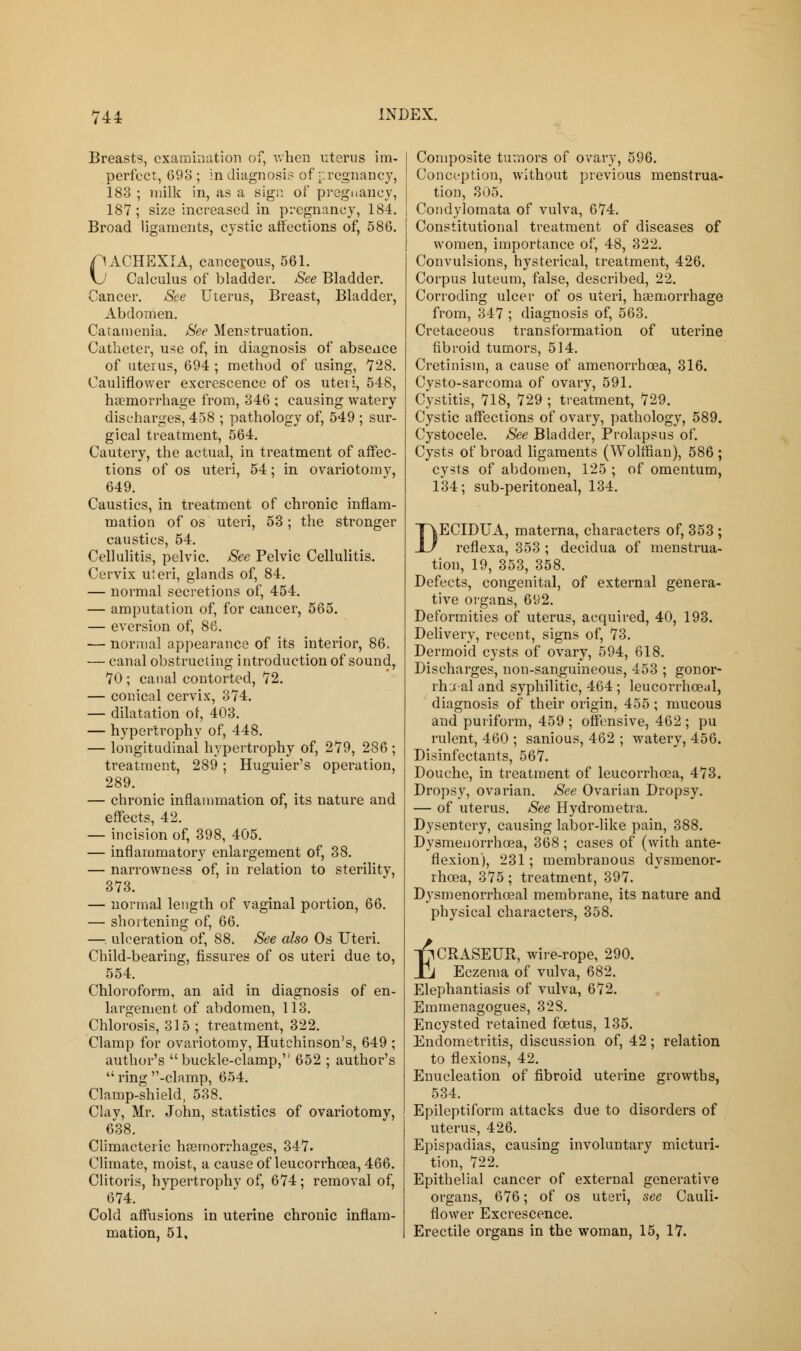 Breasts, examination of, when uterus im- perfect, 693; in diagnosis of pregnancy, 183 ; milk in, as a sign of pregnancy, 187; size increased in pregnancy, 184. Broad ligaments, cystic affections of, 586. CACHEXIA, cancerous, 561. \J Calculus of bladder. See Bladder. Cancer. See Uterus, Breast, Bladder, Abdomen. Catamenia. See Menstruation. Catheter, use of, in diagnosis of absence of uterus, 694 ; method of using, 728. Cauliflower excrescence of os uteri, 548, haemorrhage from, 346 ; causing watery discharges, 458 ; pathology of, 549 ; sur- gical treatment, 564. Cautery, the actual, in treatment of affec- tions of os uteri, 54; in ovariotomy, 649. Caustics, in treatment of chronic inflam- mation of os uteri, 53; the stronger caustics, 54. Cellulitis, pelvic. See Pelvic Cellulitis. Cervix uteri, glands of, 84. — normal secretions of, 454. — amputation of, for cancer, 565. — eversion of, 86. — normal appearance of its interior, 86. ■— canal obstructing i introduction of sound, 70 ; canal contorted, 72. — conical cervix, 374. — dilatation of, 403. — hypertrophy of, 448. — longitudinal hypertrophy of, 279, 286; treatment, 289; Huguier's operation, 289. — chronic inflammation of, its nature and effects, 42. — incision of, 398, 405. — inflammatory enlargement of, 38. — narrowness of, in relation to sterility, 373. — normal length of vaginal portion, 66. — shortening of, 66. — ulceration of, 88. See also Os Uteri. Child-bearing, fissures of os uteri due to, 554. Chloroform, an aid in diagnosis of en- largement of abdomen, 113. Chlorosis, 315 ; treatment, 322. Clamp for ovariotomy, Hutchinson's, 649 ; author's buckle-clamp, 652 ; author's  ring -clamp, 654. Clamp-shield, 538. Clay, Mr. John, statistics of ovariotomy, 638. Climacteric haemorrhages, 347. Climate, moist, a cause of leucorrhcea, 466. Clitoris, hvpertrophy of, 674; removal of, 674. Cold affusions in uterine chronic inflam- mation, 51, Composite tumors of ovary, 596. Conception, without previous menstrua- tion, 305. Condylomata of vulva, 674. Constitutional treatment of diseases of women, importance of, 48, 322. Convulsions, hysterical, treatment, 426. Corpus luteum, false, described, 22. Corroding ulcer of os uteri, haemorrhage from, 347 ; diagnosis of, 563. Cretaceous transformation of uterine fibroid tumors, 514. Cretinism, a cause of amenorrhcea, 316. Cysto-sarcoma of ovary, 591. Cystitis, 718, 729 ; treatment, 729. Cystic affections of ovary, pathology, 589. Cystocele. See Bladder, Prolapsus of. Cysts of broad ligaments (Wolffian), 586 ; cysts of abdomen, 125 ; of omentum, 134; sub-peritoneal, 134. DECIDUA, materna, characters of, 353 ; reflexa, 353 ; decidua of menstrua- tion, 19, 353, 358. Defects, congenital, of external genera- tive organs, 692. Deformities of uterus, acquired, 40, 193. Delivery, recent, signs of, 73. Dermoid cysts of ovary, 594, 618. Discharges, non-sanguineous, 453 ; gonor- rheal and syphilitic, 464 ; leucorrhceal, diagnosis of their origin, 455 ; mucous and puriform, 459 ; offensive, 462 ; pu rulent, 460 ; sanious, 462 ; watery, 456. Disinfectants, 567. Douche, in treatment of leucorrhcea, 473. Dropsy, ovarian. See Ovarian Dropsy. — of uterus. See Hydrometra. Dysentery, causing labor-like pain, 388. Dysmenorrhcea, 368; cases of (with ante- flexion), 231; membranous dysmenor- rhcea, 375; treatment, 397. Dysmenorrhceal membrane, its nature and physical characters, 358. T^CRASEUR, wire-rope, 290. Jj Eczema of vulva, 682. Elephantiasis of vulva, 672. Emmenagogues, 328. Encysted retained foetus, 135. Endometritis, discussion of, 42; relation to flexions, 42. Enucleation of fibroid uterine growths, 534. Epileptiform attacks due to disorders of uterus, 426. Epispadias, causing involuntary micturi- tion, 722. Epithelial cancer of external generative organs, 676; of os uteri, see Cauli- flower Excrescence. Erectile organs in the woman, 15, 17.