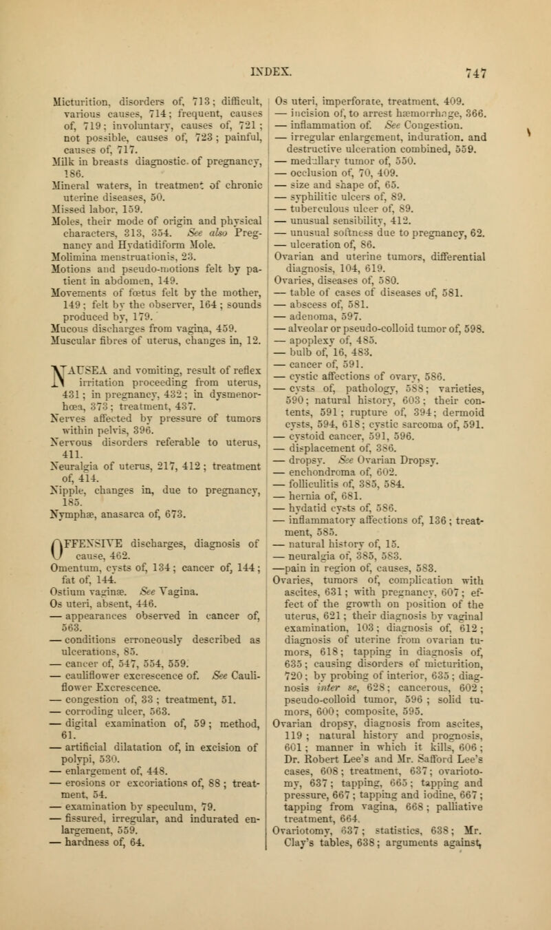 Micturition, disorders of, 713; difficult, various causes, 71-4; frequent, causes of, 719: involuntary, causes of, 721: not possible, causes of, 723 ; painful, causes of. 717. Milk in breasts diagnostic, of pregnancy, 186. Mineral waters, in treatment of chronic uterine diseases, 50. Missed labor, 159. Moles, their mode of origin and physical characters, 313. 354. See also Preg- nancy and Hydatidiform Mole. Moliinina menstruationis. 23. Motions and pseudo-motions felt by pa- tient in abdomen, 149. Movements of foetus felt by the mother, 149 : felt by the observer, 164 ; sounds produced by, 179. Mucous discharges from vagina, 459. Muscular fibres of uterus, changes in, 12. NAUSEA and vomiting, result of reflex irritation proceeding from uterus, 431: in pregnancy. 432 : in dysmenor- hcea. 373 : treatment, 437. Nerves affected by pressure of tumors within pelvis, 396. Xervous disorders referable to uterus, 411. Xeuralsia of uterus, 217, 412 ; treatment of, 414. Xipple, changes in, due to pregnancy, 185. Xymphae, anasarca of, 673. OFFENSIVE discharges, diagnosis of cause. 462. Omentum, cysts of, 134; cancer of, 144; fat of. 144. Ostium vaginae. See Vagina. Os uteri, absent, 446. — appearances observed in cancer of, 563. — conditions erroneously described as ulcerations. B5. — cancer of. 547, 554. 559. — cauliflower excrescence of. See Cauli- flower Excrescence. — congestion of, 33 ; treatment, 51. — corroding ulcer, 563. — digital examination of, 59; method, 61. — artificial dilatation of, in excision of polypi, 530. — enlargement of, 44S. — erosions or excoriations of, 88 ; treat- ment. 54. — examination by speculum, 79. — fissured, irregular, and indurated en- largement, 559. — hardness of, 64. Os uteri, imperforate, treatment, 409. — incision of, to arrest haemorrhage, 366. — inflammation of. See Congestion. — irregular enlargement, induration, and destructive ulceration combined, 559. — medullary tumor of, 550. — occlusion of, 70, 409. — size and shape of, 65. — syphilitic ulcers of, 89. — tuberculous ulcer of, 89. — unusual sensibility, 412. — unusual softness due to pregnancy, 62. — ulceration of, S6. Ovarian and uterine tumors, differential diagnosis, 104, 619. Ovaries, diseases of, 580. — table of cases of diseases of, 581. — abscess o:. — adenoma, 597. — alveolar or pseudo-colloid tumor of, 598. — apoplexv of, 485. — bulb of,'16, 483. — cancer of. 591. — cystic affections of ovary, 586. — cysts of, pathology, 5SS; varieties, 590; natural history, 603 ; their con- tents, 591 : rupture of, 394; dermoid cysts, 594. 618; cystic sarcoma of, 591. — eystoid cancer. 591, 596. — displacement o:. — dropsy. See Ovarian Dropsy. — enchondroma of, 602. — folliculitis of, 385, 584. — hernia of, 681. — hydatid cysts of, 5S6. — inflammatory affections of, 136 ; treat- ment, 585. — natural history of, 15. — neuralgia of, 385, 583. —pain in region of, causes. 583. Ovaries, tumors of, complication with ascites. 631; with pregnancy. 607; ef- fect of the growth on position of the uterus, 621; their diagnosis by vaginal examination, 103; diagnosis of, 612; diagnosis of uterine from ovarian tu- mors, 618; tapping in diagnosis of, 635; causing disorders of micturition, 720 ; by probing of interior, 635 ; diag- nosis inter $e. 628; cancerous, 602; pseudo-colloid tumor, 596 ; solid tu- mors, 600; composite, 595. Ovarian dropsy, diagnosis from ascites, 119 ; natural history and prognosis. 601; manner in which it kilk Dr. Robert Lee's and Mr. Safford Lee's cases. 60S; treatment, 637; ovarioto- my, 637 ; tapping. 665 ; tapping and pressure, 667 ; tapping and iodine, 667 ; tapping from vagina, 668; palliative treatment, 664. Ovariotomy, 637; statistics. 638; Mr. Clay's tables, 638; arguments against,