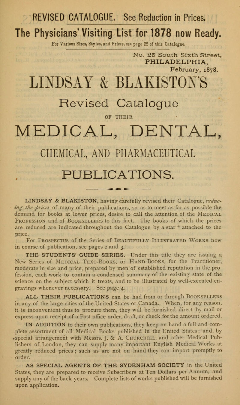 REVISED CATALOGUE. See Reduction in Prices. The Physicians'Visiting List for 1878 now Ready. For Various Sizes, Styles, and Prices, see page 25 of this Catalogue. No. 25 South Sixth Street, PHILADELPHIA, February, 1878. LINDSAY & BLAKISTOFS Revised Catalogue OF THEIR MEDICAL, DENTAL, CHEMICAL, AND PHARMACEUTICAL PUBLICATIONS. LINDSAY & BLAKISTON, having carefully revised their Catalogue, reduc- ing the prices of many of their publications, so as to meet as far as possible the demand for books at lower prices, desire to call the attention of the Medical Profession and of Booksellers to this fact. The books of which the prices are reduced are indicated throughout the Catalogue by a star * attached to the price. For Prospectus of the Series of Beautifully Illustrated Works now in course of publication, see pages 2 and 3. THE STUDENTS' GUIDE SERIES. Under this title they are issuing a New Series of Medical Text-Books, or Hand-Books, for the Practitioner, moderate in size and price, prepared by men of established reputation in the pro fession, each work to contain a condensed summary of the existing state of the science on the subject which it treats, and to be illustrated by well-executed en- gravings whenever necessary. See page 4. ALL THEIR PUBLICATIONS can be had from or through Booksellers in any of the large cities of the United States or Canada. When, for any reason, it is inconvenient thus to procure them, they will be furnished direct by mail or express upon receipt of a Post-office order, draft, or check for the amount ordered. IN ADDITION to their own publications, they keep on hand a full and com- plete assortment of all Medical Books published in the United States ; and, by .special arrangement with Messrs. J. & A. Churchill, and other Medical Pub- lishers of London, they can supply many important English Medical Works at greatly reduced prices ; such as are not on hand they can import promptly to order. AS SPECIAL AGENTS OF THE SYDENHAM SOCIETY in the United States, they are prepared to receive Subscribers at Ten Dollars per Annum, and supply any of the back years. Complete lists of works published will be furnished upon application.