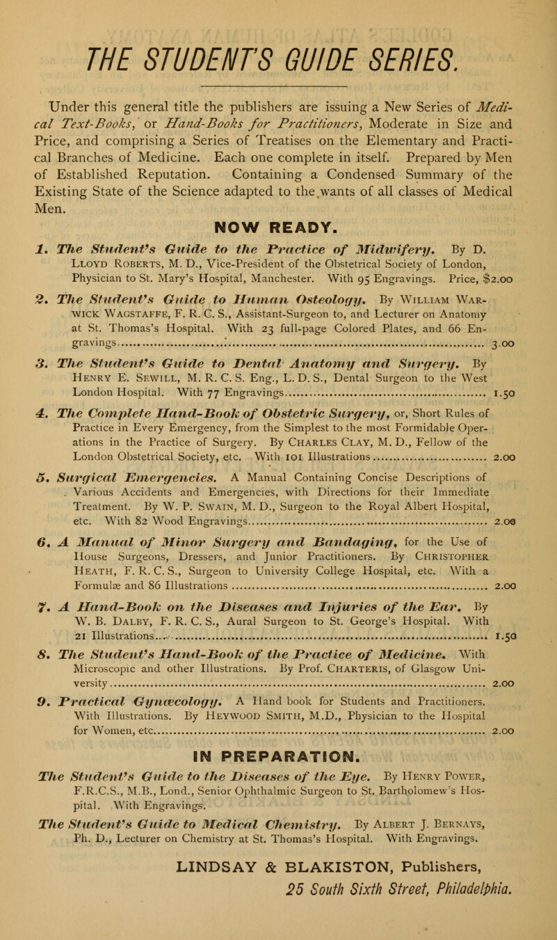 THE STUDENTS GUIDE SERIES. Under this general title the publishers are issuing a New Series of Medi- cal Text-Books, or Hand-Books for Practitioners, Moderate in Size and Price, and comprising a Series of Treatises on the Elementary and Practi- cal Branches of Medicine. Each one complete in itself. Prepared by Men of Established Reputation. Containing a Condensed Summary of the Existing State of the Science adapted to the,wants of all classes of Medical Men. NOW READY. 1. The Student's Guide to the Practice of Midwifery, By D. Lloyd Roberts, M. D., Vice-President of the Obstetrical Society of London, Physician to St. Mary's Hospital, Manchester. With 95 Engravings. Price, $2.00 2. The Student's Guide to Human Osteology. By William War- wick Wagstaffe, F. R. C. S., Assistant-Surgeon to, and Lecturer on Anatomy at St. Thomas's Hospital. With 23 full-page Colored Plates, and 66 En- gravings '. 3.00 3. The Student's Guide to Dental Anatomy and Surgery. By Henry E. Sewill, M. R. C. S. Eng., L. D. S., Dental Surgeon to the West London Hospital. With 77 Engravings 1.50 4. The Complete Hand-Booh of Obstetric Surgery, or, Short Rules of Practice in Every Emergency, from the Simplest to the most Formidable Oper- ations in the Practice of Surgery. By Charles Clay, M. D., Fellow of the London Obstetrical Society, etc. With 101 Illustrations 2.00 5. Surgical Emergencies. A Manual Containing Concise Descriptions of . Various Accidents and Emergencies, with Directions for their Immediate Treatment. By W. P. Swain, M. D., Surgeon to the Royal Albert Hospital, etc. With 82 Wood Engravings 2.00 6. A Manual of Minor Surgery and Bandaging, for the Use of House Surgeons, Dressers, and Junior Practitioners. By Christopher Heath, F. R. C. S., Surgeon to University College Hospital, etc. With a Formula; and 86 Illustrations 2.00 7. A Hand-Booh on the Diseases and Injuries of the Ear. By W. B. Dalby, F. R. C. S., Aural Surgeon to St. George's Hospital. With 21 Illustrations • 1.50 8» The Student's Hand-Booh of the Practice of Medicine. With Microscopic and other Illustrations. By Prof. Charteris, of Glasgow Uni- versity 2.00 9. Practical Gynaecology. A Hand book for Students and Practitioners. With Illustrations. By Heyvvood Smith, M.D., Physician to the Hospital for Women, etc 2.00 IN PREPARATION. The Student's Guide to the Diseases of the Eye. By Henry Power, F.R.C.S., M.B., Lond., Senior Ophthalmic Surgeon to St. Bartholomew's Hos- pital. With Engravings. The Student's Guide to Medical Chemistry. By Albert J. Bernays, Ph. D., Lecturer on Chemistry at St. Thomas's Hospital. With Engravings. LINDSAY & BLAKISTON, Publishers, 25 South Sixth Street, Philadelphia.