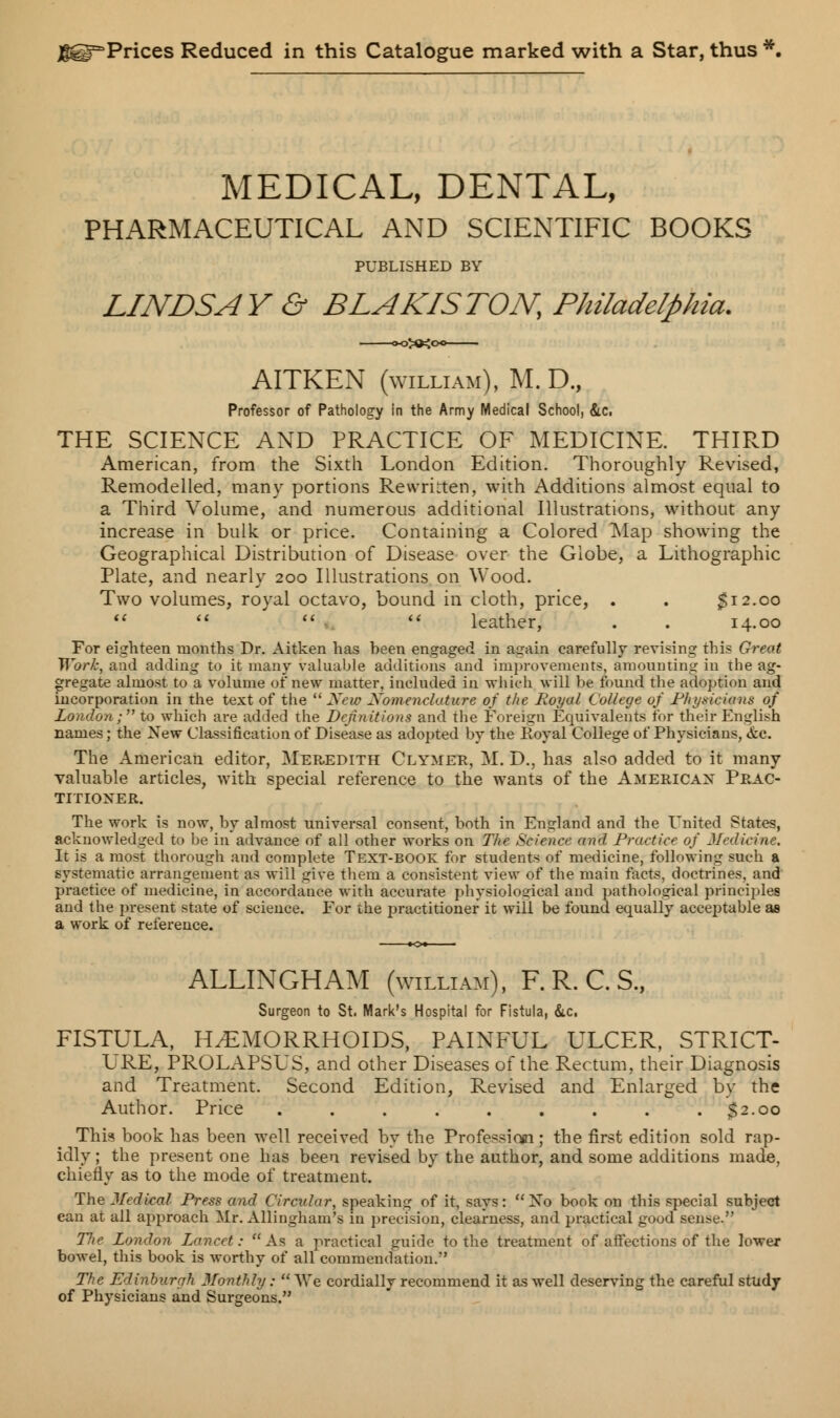 JfgirPrices Reduced in this Catalogue marked with a Star, thus MEDICAL, DENTAL, PHARMACEUTICAL AND SCIENTIFIC BOOKS PUBLISHED BY LINDSAY & BLAKISTON, Philadelphia. AITKEN (william), M.D., Professor of Pathology in the Army Medical School, &c. THE SCIENCE AND PRACTICE OF MEDICINE. THIRD American, from the Sixth London Edition. Thoroughly Revised, Remodelled, many portions Rewritten, with Additions almost equal to a Third Volume, and numerous additional Illustrations, without any increase in bulk or price. Containing a Colored Map showing the Geographical Distribution of Disease over the Globe, a Lithographic Plate, and nearly 200 Illustrations on Wood. Two volumes, royal octavo, bound in cloth, price, . . $12.00     leather, . . 14.00 For eighteen months Dr. Aitken has heen engaged in again carefully revising this Great Work, and adding to it many valuable additions and improvements, amounting in the ag- gregate almost to a volume of new matter, included in which will be found the adoption and incorporation in the text of the  New Nomenclature of the Royal College of Physicians of London; to which are added the Definitions and the Foreign Equivalents for their English names; the New Classification of Disease as adopted by the Royal College of Physicians, &c. The American editor, Meredith Clymer, M. D., has also added to it many valuable articles, with special reference to the wants of the American Prac- titioner The work is now, by almost universal consent, both in England and the United States, acknowledged to be in advance of all other works on The Science and Practice of Medicine. It is a most thorough and complete Text-book for students of medicine, following such a systematic arrangement as will give them a consistent view of the main facts, doctrines, and practice of medicine, in accordance with accurate physiological and pathological principles and the present state of science. For the practitioner it will be found equally acceptable as a work of reference. ALLINGHAM (william), F. R. C. S., Surgeon to St. Mark's Hospital for Fistula, &c, FISTULA, HEMORRHOIDS, PAINFUL ULCER, STRICT- LRE, PROLAPSUS, and other Diseases of the Rectum, their Diagnosis and Treatment. Second Edition, Revised and Enlarged by the Author. Price . . . . . . . . .32.00 This book has been well received by the Profession; the first edition sold rap- idly ; the present one has been revised by the author, and some additions made, chiefly as to the mode of treatment. The Medical Press and Circular, speaking of it, says:  No book on this special subject can at all approach Mr. Allingham's in precision, clearness, and practical good seme. T7ie London Lancet: As a practical guide to the treatment of affections of the lower boAvel, this book is worthy of all commendation.' The Edinburgh Monthly;  We cordially recommend it as well deserving the careful study of Physicians and Surgeons.