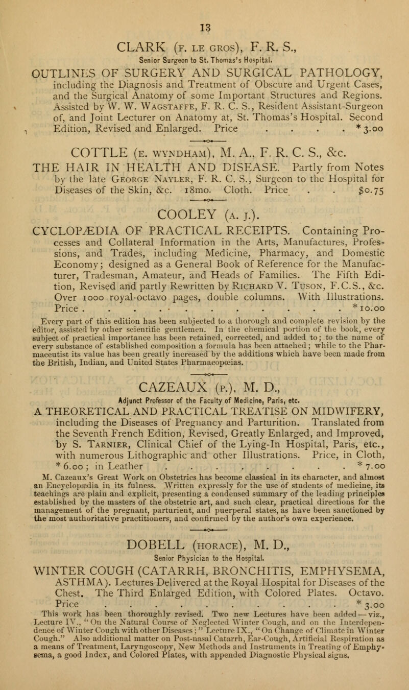 CLARK (f. le gros), F. R. S., Senior Surgeon to St. Thomas's Hospital. OUTLINES OF SURGERY AND SURGICAL PATHOLOGY, including the Diagnosis and Treatment of Obscure and Urgent Cases, and the Surgical Anatomy of some Important Structures and Regions. Assisted by W. W. Wagstaffe, F. R. C. S., Resident Assistant-Surgeon of, and Joint Lecturer on Anatomy at, St. Thomas's Hospital. Second Edition, Revised and Enlarged. Price .... *3-oo COTTLE (e. wvndham), M. A., F. R. C. S., &c. THE HAIR IN HEALTH AND DISEASE. Partly from Notes by the late George Nayler, F. R. C. S., Surgeon to the Hospital for Diseases of the Skin, &c. i8mo. Cloth. Price . . 30.75 COOLEY (a. j.). CYCLOPAEDIA OF PRACTICAL RECEIPTS. Containing Pro- cesses and Collateral Information in the Arts, Manufactures, Profes- sions, and Trades, including Medicine, Pharmacy, and Domestic Economy; designed as a General Book of Reference for the Manufac- turer, Tradesman, Amateur, and Heads of Families. The Fifth Edi- tion, Revised and partly Rewritten by Richard V. Tuson, F.C.S., &c. Over 1000 royal-octavo pages, double columns. With Illustrations. Price . . . . • . . . . . * 10.00 Every part of this edition has been subjected to a thorough and complete revision by the editor, assisted by other scientific gentlemen. In the chemical portion of the book, every subject of practical importance has been retained, corrected, and added to; to the name of every substance of established composition a formula has been attached; while to the Phar- maceutist its value has been greatly increased by the additions which have been made from the British, Indian, and United States Pharmacopoeias. CAZEAUX (p.), M. D., Adjunct Professor of the Faculty of Medicine, Paris, etc. A THEORETICAL AND PRACTICAL TREATISE ON MIDWIFERY, including the Diseases of Pregnancy and Parturition. Translated from the Seventh French Edition, Revised, Greatly Enlarged, and Improved, by S. Tarnier, Clinical Chief of the Lying-in Hospital, Paris, etc., with numerous Lithographic and other Illustrations. Price, in Cloth, *6.oo; in Leather ........ * 7.00 M. Cazeaux's Great Work on Obstetrics has become classical in its character, and almost an Encyclopaedia in its fulness. Written expressly for the use of students of medicine, its teachings are plain and explicit, presenting a condensed summary of the leading principles established by the masters of the obstetric art, and such clear, practical directions for the management of the pregnant, parturient, and puerperal states, as have been sanctioned by the most authoritative practitioners, and confirmed by the author's own experience. DOBELL (horace), M. D., Senior Physician to the Hospital. WINTER COUGH (CATARRH, BRONCHITIS, EMPHYSEMA, ASTHMA). Lectures Delivered at the Royal Hospital for Diseases of the Chest. The Third Enlarged Edition, with Colored Plates. Octavo. Price . . . . . . . . . * 3.00 This work has been thoroughly revised. Two new Lectures have been added — viz., Lecture IV., On the Natural Course of Neglected Winter Cough, and on the Interdepen- dence of Winter Cough with other Diseases ;  Lecture IX.,  On Change of Climate in Winter Cough. Also additional matter on Post-nasal Catarrh, Ear-Cough, Artificial Respiration as a means of Treatment, Laryngoscopy, New Methods and Instruments in Treating of Ernphy* gema, a good Index, and Colored Plates, with appended Diagnostic Physical signs.