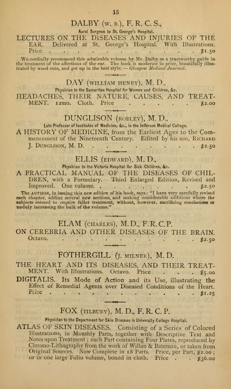 DALBY (w. e.), F. R. C. S., Aural Surgeon to St. George's Hospital. LECTURES ON THE DISEASES AND INJURIES OF THE EAR. Delivered at St. George's Hospital. With Illustrations. Price ........... $1.50 We cordially recommend this admirable volume by Mr. Dalby as a trustworthy guide in the treatment of the affections of the ear. The book is moderate in price, beautifully illus- trated by wood-cuts, and got up in the best style. — Glasgow Medical Journal. DAY (WILLIAM henry), M. D., Physician to the Samaritan Hospital for Women and Children, &c. HEADACHES, THEIR NATURE, CAUSES, AND TREAT- MENT. i2mo. Cloth. Price ..... $2.00 DUNGLISON (robley), M. D., Late Professor of Institutes of Medicine, &c, in the Jefferson Medical College, A HISTORY OF MEDICINE, from the Earliest Ages to the Com- mencement of the Nineteenth Century. Edited by his son, Richard J. Dunglison, M. D $2.50 ELLIS (EDWARD), M. D., Physician to the Victoria Hospital for Sick Children, &c. A PRACTICAL MANUAL OF THE DISEASES OF CHIL- DREN, with a Formulary. Third Enlarged Edition, Revised and Improved. One volume. . . . . . . . $2.50 The author, in issuing this new edition of his book, says : I have very carefully revised each chapter, adding several new sections, and making considerable additions where the eubjects seemed to require fuller treatment, without, however, sacrificing conciseness or unduly increasing the bulk of the volume. EL AM (charles), M.D., F.R.C.P. ON CEREBRIA AND OTHER DISEASES OF THE BRAIN. Octavo. $2.50 FOTHERGILL (j. milner), M. D. THE HEART AND ITS DISEASES, AND THEIR TREAT- MENT. With Illustrations. Octavo. Price . . . #5.00 DIGITALIS. Its Mode of Action and its Use, illustrating the Effect of Remedial Agents over Diseased Conditions of the Heart. Price $1.25 FOX (tilbury), M. D., F. R. C. P. Physician to the Department for Skin Diseases in University College Hospital. ATLAS OF SKIN DISEASES. Consisting of a Series of Colored Illustrations, in Monthly Parts, together with Descriptive Text and Notes upon Treatment; each Part containing Four Plates, reproduced by Chromo-Lithography from the work of Willan & Bateman, or taken from Original Sources. Now Complete in 18 Parts. Price, per Part, $2.00 ; or in one large Folio volume, bound in cloth. Price . . $36.00