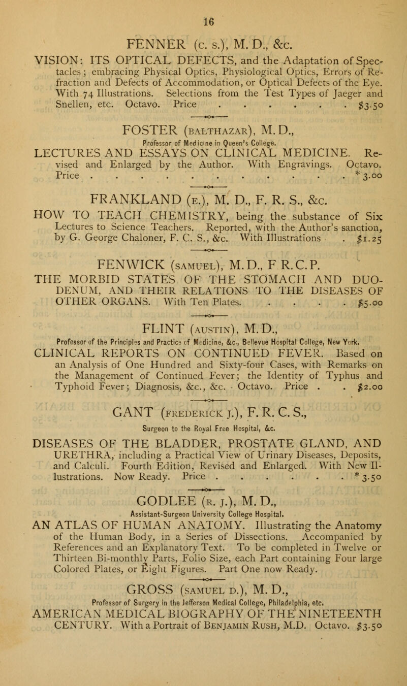 FENNER (c. s.), M. D., &c. VISION: ITS OPTICAL DEFECTS, and the Adaptation of Spec- tacles ; embracing Physical Optics, Physiological Optics, Errors of Re- fraction and Defects of Accommodation, or Optical Defects of the Eye. With 74 Illustrations. Selections from the Test Types of Jaeger and Snellen, etc. Octavo. Price ...... $3.50 FOSTER (BALTHAZAR), M. D., Professor of Medicine in Queen's College. LECTURES AND ESSAYS ON CLINICAL MEDICINE. Re- vised and Enlarged by the Author. With Engravings. Octavo. Price ........... *3«oo FRANKLAND (e.), M. D., F. R. S., &c. HOW TO TEACH CHEMISTRY, being the substance of Six Lectures to Science Teachers. Reported, with the Author's sanction, by G. George Chaloner, F. C. S., &c. With Illustrations . $1.25 FENWICK (samuel), M.D., F R.C.P. THE MORBID STATES OF THE STOMACH AND DUO- DENUM, AND THEIR RELATIONS TO THE DISEASES OF OTHER ORGANS. With Ten Plates #5.00 FLINT (austin), M.D., Professor of the Principles and Practice cf Medicine, &c, Bellevue Hospital College, New Ycrk, CLINICAL REPORTS ON CONTINUED FEVER. Based on an Analysis of One Hundred and Sixty-four Cases, with Remarks on the Management of Continued Fever; the Identity of Typhus and Typhoid Fever; Diagnosis, &c, &c. Octavo. Price . . #2.00 GANT (FREDERICK J.), F. R. C. S., Surgeon to the Royal Free Hospital, &c, DISEASES OF THE BLADDER, PROSTATE GLAND, AND URETHRA, including a Practical View of Urinary Diseases, Deposits, and Calculi. Fourth Edition, Revised and Enlarged. With New Il- lustrations. Now Ready. Price *3-5o GODLElT(l7), M.D., Assistant-Surgeon University College Hospital. AN ATLAS OF HUMAN ANATOMY. Illustrating the Anatomy of the Human Body, in a Series of Dissections. Accompanied by References and an Explanatory Text. To be completed in Twelve or Thirteen Bi-monthly Parts, Folio Size, each Part containing Four large Colored Plates, or Eight Figures. Part One now Ready. GROSS (SAMUEL D.), M.D., Professor of Surgery in the Jefferson Medical College, Philadelphia, etc. AMERICAN MEDICAL BIOGRAPHY OF THE NINETEENTH CENTURY. With a Portrait of Benjamin Rush, M.D. Octavo. #3.50