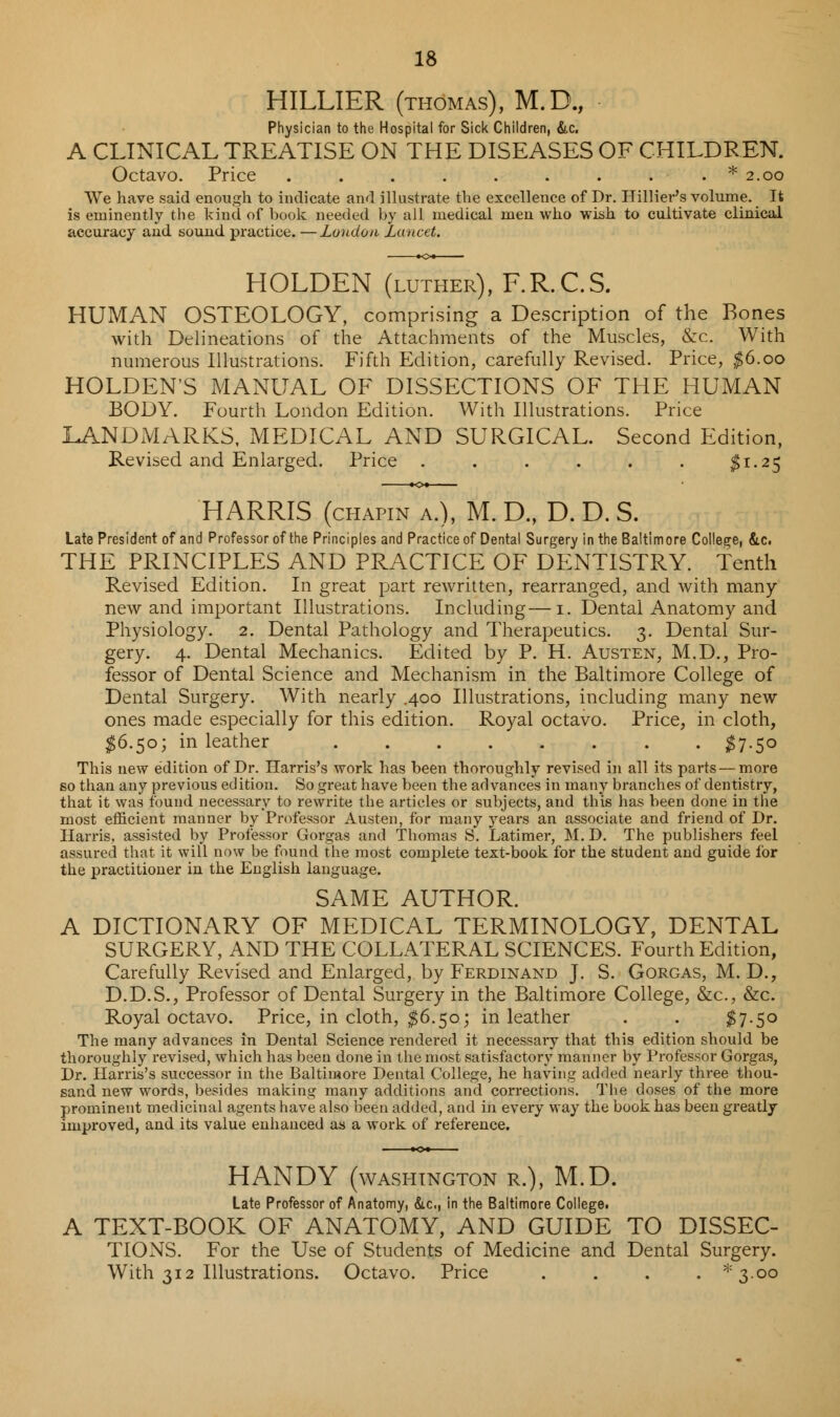 HILLIER (thomas), M.D., Physician to the Hospital for Sick Children, &c. A CLINICAL TREATISE ON THE DISEASES OF CHILDREN. Octavo. Price . . . . . . . . . * 2.00 We have said enough to indicate and illustrate the excellence of Dr. Hillier's volume. It is eminently the kind of book needed by all medical men who wish to cultivate clinical accuracy and sound practice. —Loudon Lancet. HOLDEN (luther), F.R.C.S. HUMAN OSTEOLOGY, comprising a Description of the Bones with Delineations of the Attachments of the Muscles, &c. With numerous Illustrations. Fifth Edition, carefully Revised. Price, $6.00 HOLDEN'S MANUAL OF DISSECTIONS OF THE HUMAN BODY. Fourth London Edition. With Illustrations. Price LANDMARKS, MEDICAL AND SURGICAL. Second Edition, Revised and Enlarged. Price . . . . . . $1.25 HARRIS (chapin a.), M. D., D. D. S. Late President of and Professor of the Principles and Practice of Dental Surgery in the Baltimore College, &c. THE PRINCIPLES AND PRACTICE OF DENTISTRY. Tenth Revised Edition. In great part rewritten, rearranged, and with many- new and important Illustrations. Including—1. Dental Anatomy and Physiology. 2. Dental Pathology and Therapeutics. 3. Dental Sur- gery. 4. Dental Mechanics. Edited by P. H. Austen, M.D., Pro- fessor of Dental Science and Mechanism in the Baltimore College of Dental Surgery. With nearly .400 Illustrations, including many new ones made especially for this edition. Royal octavo. Price, in cloth, $6.50; in leather $7-5° This new edition of Dr. Harris's work has been thoroughly revised in all its parts — more so than any previous edition. So great have been the advances in many branches of dentistry, that it was found necessary to rewrite the articles or subjects, and this has been done in the most efficient manner by Professor Austen, for many years an associate and friend of Dr. Harris, assisted by Professor Gorgas and Thomas S. Latimer, M. D. The publishers feel assured that it will now be found the most complete text-book for the student and guide for the practitioner in the English language. SAME AUTHOR. A DICTIONARY OF MEDICAL TERMINOLOGY, DENTAL SURGERY, AND THE COLLATERAL SCIENCES. Fourth Edition, Carefully Revised and Enlarged, by Ferdinand J. S. Gorgas, M. D., D.D.S., Professor of Dental Surgery in the Baltimore College, &c, &c. Royal octavo. Price, in cloth, $6.50; in leather . . $7-5° The many advances in Dental Science rendered it necessaiy that this edition should be thoroughly revised, which has been done in the most satisfactory manner by Professor Gorgas, Dr. Harris's successor in the Baltimore Dental College, he having added nearly three thou- sand new words, besides making many additions and corrections. The doses of the more prominent medicinal agents have also been added, and in every way the book has been greatly improved, and its value enhanced as a work of reference. HANDY (WASHINGTON R.), M.D. Late Professor of Anatomy, &c, in the Baltimore College. A TEXT-BOOK OF ANATOMY, AND GUIDE TO DISSEC- TIONS. For the Use of Students of Medicine and Dental Surgery. With 312 Illustrations. Octavo. Price .... *3-oo