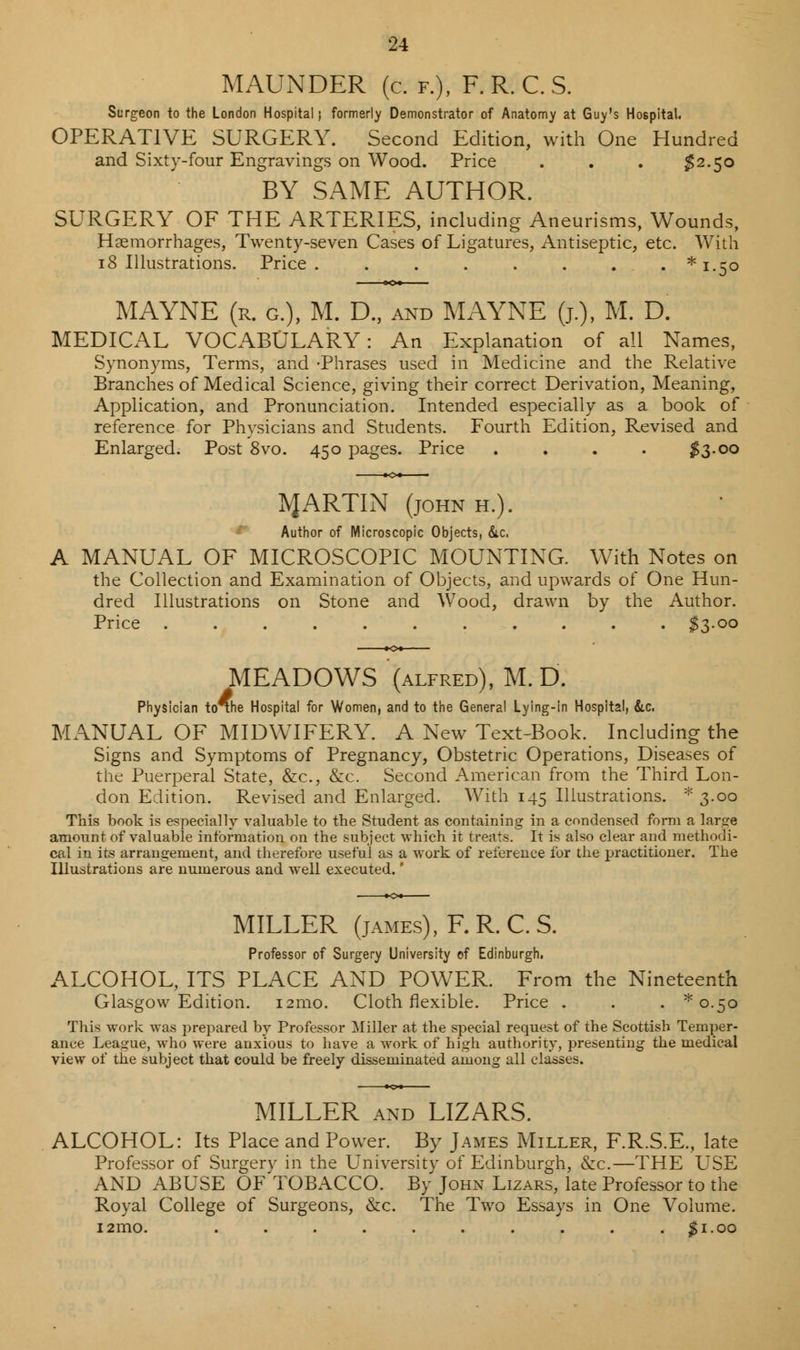 MAUNDER (c. f.), F. R. C. S. Surgeon to the London Hospital j formerly Demonstrator of Anatomy at Guy's Hospital. OPERATIVE SURGERY. Second Edition, with One Hundred and Sixty-four Engravings on Wood. Price . . . $2.50 BY SAME AUTHOR. SURGERY OF THE ARTERIES, including Aneurisms, Wounds, Haemorrhages, Twenty-seven Cases of Ligatures, Antiseptic, etc. With 18 Illustrations. Price ........* 1.50 MAYNE (r. g.), M. D., and MAYNE (j.), M. D. MEDICAL VOCABULARY: An Explanation of all Names, Synonyms, Terms, and -Phrases used in Medicine and the Relative Branches of Medical Science, giving their correct Derivation, Meaning, Application, and Pronunciation. Intended especially as a book of reference for Physicians and Students. Fourth Edition, Revised and Enlarged. Post 8vo. 450 pages. Price . . . . $3.00 1VJARTIN (john h.). Author of Microscopic Objects, (Sic. A MANUAL OF MICROSCOPIC MOUNTING. With Notes on the Collection and Examination of Objects, and upwards of One Hun- dred Illustrations on Stone and Wood, drawn by the Author. Price ........... $3-oo MEADOWS (alfred), M. D. Physician to^he Hospital for Women, and to the General Lying-in Hospital, &.C. MANUAL OF MIDWIFERY. A New Text-Book. Including the Signs and Symptoms of Pregnancy, Obstetric Operations, Diseases of the Puerperal State, &c, &c. Second American from the Third Lon- don Edition. Revised and Enlarged. With 145 Illustrations. * 3.00 This book is especially valuable to the Student as containing in a condensed form a large amount of valuable information on the subject which it treats. It is also clear and methodi- cal in its arrangement, and therefore useful as a work of reference for the practitioner. The Illustrations are numerous and well executed.' MILLER (james), F.R.C.S. Professor of Surgery University of Edinburgh. ALCOHOL, ITS PLACE AND POWER. From the Nineteenth Glasgow Edition. i2mo. Cloth flexible. Price . . . ^0.50 This work was prepared by Professor Miller at the special request of the Scottish Temper- ance League, who were anxious to have a work of high authority, presenting the medical view of the subject that could be freely disseminated among all classes. MILLER and LIZARS. ALCOHOL: Its Place and Power. By James Miller, F.R.S.E., late Professor of Surgery in the University of Edinburgh, &c.—THE USE AND ABUSE OF TOBACCO. By John Lizars, late Professor to the Royal College of Surgeons, &c. The Two Essays in One Volume. i2mo. . . . . . . . . . $1.00