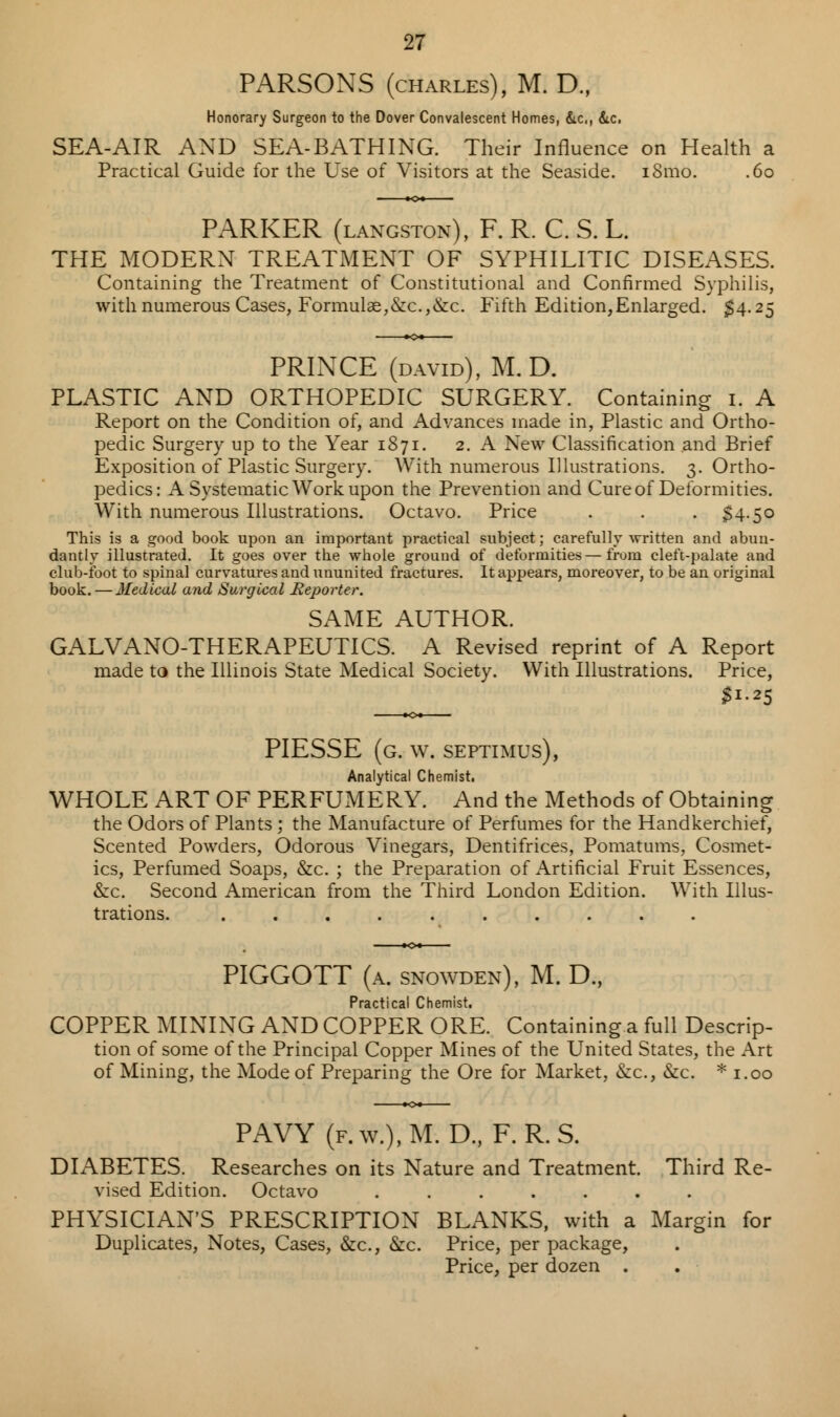 PARSONS (charles), M. D., Honorary Surgeon to the Dover Convalescent Homes, &c, &c. SEA-AIR AND SEA-BATHING. Their Influence on Health a Practical Guide for the Use of Visitors at the Seaside. i8mo. .60 PARKER (langston), F. R. C. S. L. THE MODERN TREATMENT OF SYPHILITIC DISEASES. Containing the Treatment of Constitutional and Confirmed Syphilis, with numerous Cases, Formulae,&c.,&c. Fifth Edition,Enlarged. $4.25 PRINCE (david), M. D. PLASTIC AND ORTHOPEDIC SURGERY. Containing 1. A Report on the Condition of, and Advances made in, Plastic and Ortho- pedic Surgery up to the Year 1871. 2. A New Classification and Brief Exposition of Plastic Surgery. With numerous Illustrations. 3. Ortho- pedics: A Systematic Work upon the Prevention and Cure of Deformities. With numerous Illustrations. Octavo. Price . . . $4.50 This is a good book upon an important practical subject; carefully written and abun- dantly illustrated. It goes over the whole grouud of deformities—from cleft-palate and club-foot to spinal curvatures and ununited fractures. It appears, moreover, to be an original book. — Medical and Surgical Reporter. SAME AUTHOR. GALVANO-THERAPEUTICS. A Revised reprint of A Report made to the Illinois State Medical Society. With Illustrations. Price, $1.25 PIESSE (g. w. Septimus), Analytical Chemist. WHOLE ART OF PERFUMERY. And the Methods of Obtaining the Odors of Plants; the Manufacture of Perfumes for the Handkerchief, Scented Powders, Odorous Vinegars, Dentifrices, Pomatums, Cosmet- ics, Perfumed Soaps, &c. ; the Preparation of Artificial Fruit Essences, &c. Second American from the Third London Edition. With Illus- trations. .......... PIGGOTT (a. snowden), M. D., Practical Chemist. COPPER MINING AND COPPER ORE. Containing a full Descrip- tion of some of the Principal Copper Mines of the United States, the Art of Mining, the Mode of Preparing the Ore for Market, &c, &c. * 1.00 PAVY (f.w.).M. D., F. R.S. DLABETES. Researches on its Nature and Treatment. Third Re- vised Edition. Octavo ....... PHYSICIAN'S PRESCRIPTION BLANKS, with a Margin for Duplicates, Notes, Cases, &c, &c. Price, per package, Price, per dozen .