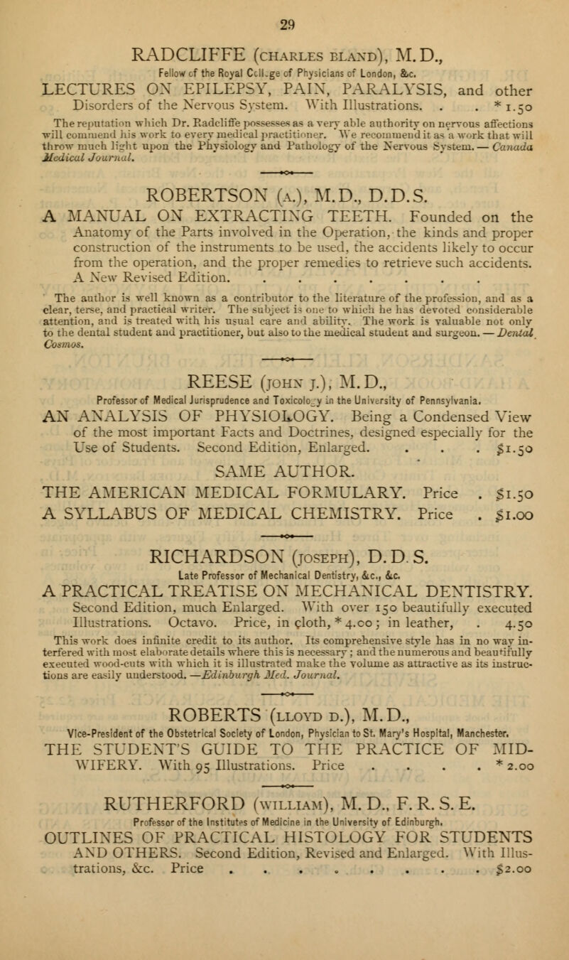 RADCLIFFE (charles bland), M.D., Fellow of the Royal CclLge of Physicians of London, &c. LECTURES OX EPILEPSY, PAIX, PARALYSIS, and other Disorders of the Nervous System. With Illustrations. . . * 1.50 The reputation which Dr. Radcliffe possesses as a very able authority on nervous affections will commend his work to every medical practitioner. We recommend it a< a work that will throw much light upon the Physiology and Pathology of the Nervous gjrstem.— Canada Medical Journal. ROBERTSON (a.\ M.D., D.D.S. A MANUAL ON EXTRACTING TEETH. Founded on the Anatomy of the Parts involved in the Operation, the kinds and proper construction of the instruments to be used, the accidents likely to occur from the operation, and the proper remedies to retrieve such accidents. A New Revised Edition. ....... The author is well known as a contributor to the literature of the profession, and as a clear, terse, and practical writer. The subject is one to which he has devoted considerable attention, and is treated with his usual care and ability. The work is valuable not only to the dental student and practitioner, but also to the medical student and surgeon. — Dental Cosmos. REESE (jomt j.); M.D., Professor of Medical Jurisprudence and Toxicolo_y in the University of Pennsylvania. AN AXALYSIS OF PHYSIOLOGY. Being a Condensed View of the most important Facts and Doctrines, designed especially for the Use of Students. Second Edition, Enlarged. . . . $1.50 SAME AUTHOR. THE AMERICAN MEDICAL FORMULARY. Price . 31.50 A SYLLABUS OF MEDICAL CHEMISTRY. Price . 31.00 RICHARDSON (joseph), D.D.S. Late Professor of Mechanical Dentistry, &c, &.C. A PRACTICAL TREATISE ON MECHANICAL DEXTISTRY. Second Edition, much Enlarged. With over 150 beautifully executed Illustrations. Octavo. Price, in cloth, * 4.co ; in leather, . 4.50 This work does infinite credit to its author. Its comprehensive style has in no way in- terfered with mo>t elaborate details where this is necessary ; and the numerous and beauni'ully executed wood-cuts with which it is illustrated make the volume as attractive as its instruc- tions are easily understood. —Edinburgh Med. Journal. ROBERTS (lloyd d.), M.D., Vice-President of the Obstetrical Society of London, Physician to St. Mary's Hospital, Manchester, THE STUDENT'S GUIDE TO THE PRACTICE OF MID- WIFERY. With 95 Illustrations. Price . . . . * 2.00 RUTHERFORD (william), M. D., F. R. S. E. Professor of the Institutes of Medicine in the University of Edinburgh, OUTLINES OF PRACTICAL HISTOLOGY FOR STUDENTS AXD OTHERS. Second Edition, Revised and Enlarged. With Illus- trations, iScc. Price ........ 32.00