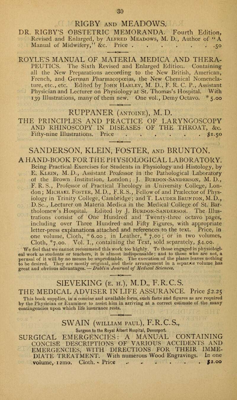 RIGBY and MEADOWS. DR. RIGBY'S OBSTETRIC MEMORANDA. Fourth Edition, Revised and Enlarged, by Alfred Meadows, M. D., Author of A Manual of Midwifery, &c. Price . . . . . .50 ROYLE'S MANUAL OF MATERIA MEDICA AND THERA- PEUTICS. The Sixth Revised and Enlarged Edition. Containing all the New Preparations according to the New British, American, French, and German Pharmacopoeias, the New Chemical Nomencla- ture, etc., etc. Edited by John Harley, M. D., F. R. C. P., Assistant Physician and Lecturer on Physiology at St. Thomas's Hospital. With 139 Illustrations, many of them new. One vol., Demy Octavo. *5-oo RUPPANER (antoine), M. D. THE PRINCIPLES AND PRACTICE OF LARYNGOSCOPY AND RHINOSCOPY IN DISEASES OF THE THROAT, &c. Fifty-nine Illustrations. Price . ■. , . . . $1.50 SANDERSON, KLEIN, FOSTER, and BRUNTON. A HAND-BOOK FOR THE PHYSIOLOGICAL LABORATORY. Being Practical Exercises for Students in Physiology and Histology, by E. Klein, M. D., Assistant Professor in the Pathological Laboratory of the Brown Institution, London; J. Burdon-Sanderson, M. D., F. R. S., Professor of Practical Theology in University College, Lon- don; Michael Foster, M.D., F.R.S., Fellow of and Praelector of Phys- iology in Trinity College, Cambridge; and T. LauderBrunton, M.D., D.Sc, Lecturer on Materia Medica in the Medical College of St. Bar- tholomew's Hospital. Edited by J. Burdon-Sanderson. The Illus- trations consist of One Hundred and Twenty-three octavo pages, including over Three Hundred and Fifty Figures, with appropriate letter-press explanations attached and references to the text. Price, in one volume, Cloth, * 6.00 ; in Leather, * 7.00 ; or in two volumes, Cloth, *7.oo. Vol. I., containing the Text, sold separately, $4.00. We feel that we cannot recommend this work too highly. To those engaged in physiologi- cal work as students or teachers, it is almost indispensable: and to those who are not, a perusal of it will by no means be unprofitable. The execution of the plates leaves nothing to be desired. They are mostly original, and their arrangement in a separ^e volume has great and obvious advantages. —Dublin Journal of Medical Sciences. SIEVEKING (e. h.), M.D., F.R.C.S. THE MEDICAL ADVISER IN LIFE ASSURANCE. Price #2.25 This book supplies, in a concise and available form, such facts and figures as are required by the Physician or Examiner to assist him in arriving at a correct estimate of the many contingencies upon which life insurance rests. SWAIN (WILLIAM PAUL), F.R.C.S., Surgeon to the Royal Albert Hospital, Devonport, SURGICAL EMERGENCIES: A MANUAL CONTAINING CONCISE DESCRIPTIONS OF VARIOUS ACCIDENTS AND EMERGENCIES, WITH DIRECTIONS FOR THEIR IMME- DIATE TREATMENT. With numerous Wood Engravings. In one volume, 12mo. Cloth. «- Price .. $2.00