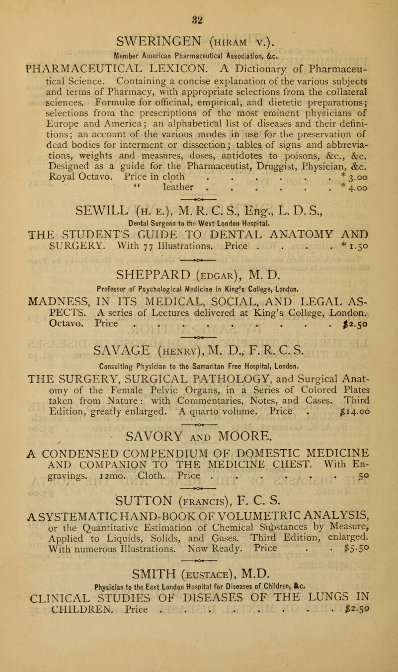 SWERINGEN (hiram v.). Member American Pharmaceutical Association, &c. PHARMACEUTICAL LEXICON. A Dictionary of Pharmaceu- tical Science. Containing a concise explanation of the various subjects and terms of Pharmacy, with appropriate selections from the collateral sciences. Formulae for officinal, empirical, and dietetic preparations; selections from the prescriptions of the most eminent physicians of Europe and America; an alphabetical list of diseases and their defini- tions; an account of the various modes in use for the preservation of dead bodies for interment or dissection; tables of signs and abbrevia- tions, weights and measures, doses, antidotes to poisons, &c, &c. Designed as a guide for the Pharmaceutist, Druggist, Physician, &c. Royal Octavo. Price in cloth . . . . . . *3-oo  leather * 4.00 SEWILL (h. e.), mTrX. S., Eng., L. D. S„ Dental Surgeon to the West London Hospital. THE STUDENT'S GUIDE TO DENTAL ANATOMY AND SURGERY. With 77 Illustrations. Price .... *i-5o SHEPPARD (edgar), M. D. Professor of Psychological Medicine in King's College, London. MADNESS, IN ITS MEDICAL, SOCIAL, AND LEGAL AS- PECTS. A series of Lectures delivered at King's College, London. Octavo. Price . . £2.50 SAVAGE (henry), M. D., F. R. C S. Consulting Physician to the Samaritan Free Hospital, London. THE SURGERY, SURGICAL PATHOLOGY, and Surgical Anat- omy of the Female Pelvic Organs, in a Series of Colored Plates taken from Nature: with Commentaries, Notes, and Cases. Third Edition, greatly enlarged. A quarto volume. Price . $14.00 SAVORY and MOORE. A CONDENSED COMPENDIUM OF DOMESTIC MEDICINE AND COMPANION TO THE MEDICINE CHEST. With En- gravings. 121110. Cloth. Price . . . . . 5° SUTTON (francis), F. C. S. A SYSTEMATIC HAND-BOOK OF VOLUMETRIC ANALYSIS, or the Quantitative Estimation of Chemical Substances by Measure, Applied to Liquids, Solids, and Gases. Third Edition, enlarged. With numerous Illustrations. Now Ready. Price . . $5-5° SMITH (eustace), M.D. Physician to the East London Hospital for Diseases of Children, &c. CLINICAL STUDIES OF DISEASES OF THE LUNGS IN CHILDREN. Price #2.50