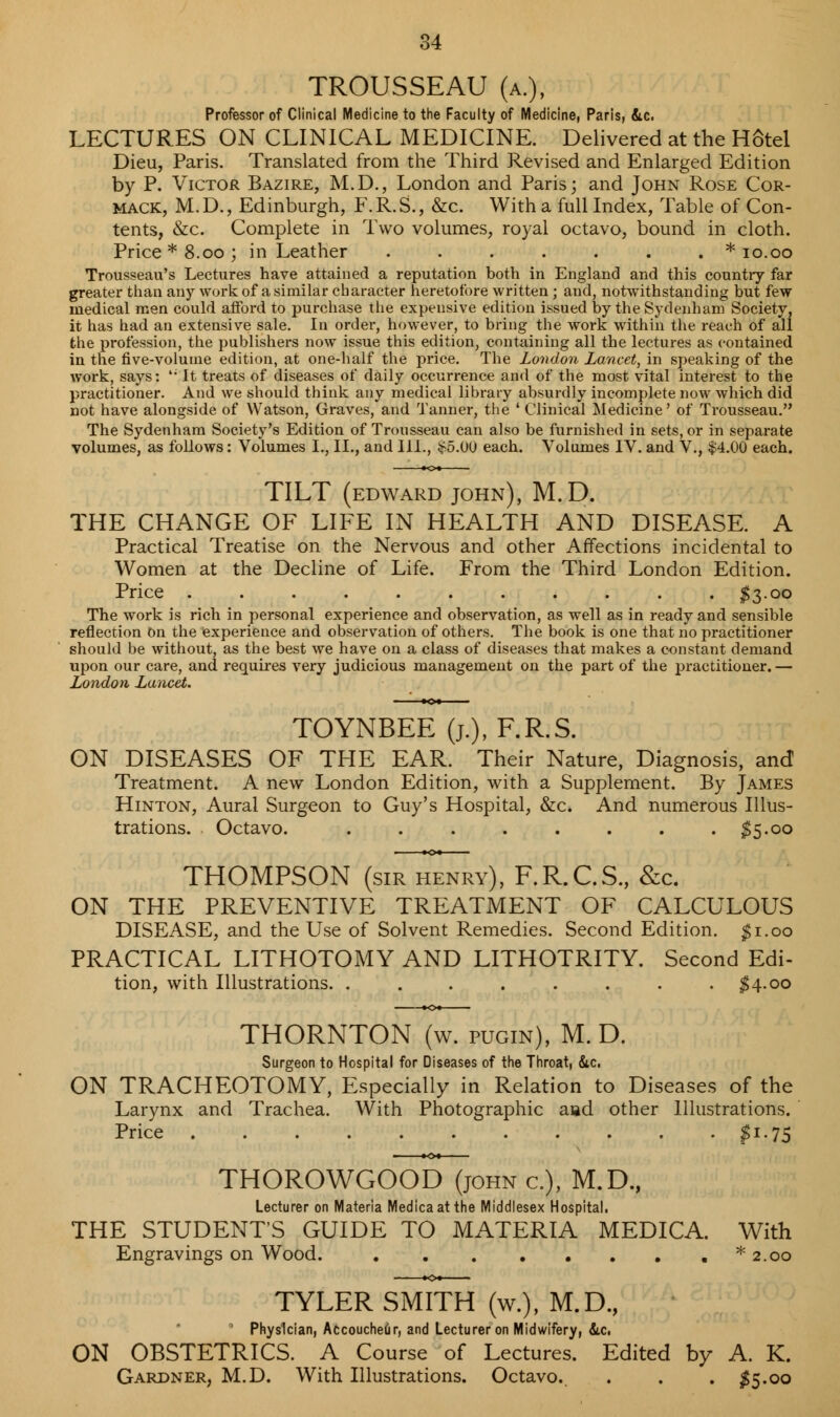 TROUSSEAU (a.), Professor of Clinical Medicine to the Faculty of Medicine, Paris, &c. LECTURES ON CLINICAL MEDICINE. Delivered at the HStel Dieu, Paris. Translated from the Third Revised and Enlarged Edition by P. Victor Bazire, M.D., London and Paris; and John Rose Cor- mack, M.D., Edinburgh, F.R.S., &c. With a full Index, Table of Con- tents, &c. Complete in Two volumes, royal octavo, bound in cloth. Price* 8.00; in Leather ....... * 10.00 Trousseau's Lectures have attained a reputation both in England and this country far greater than any work of a similar character heretofore written ; and, notwithstanding but few medical men could afford to purchase the expensive edition issued by the Sydenham Society, it has had an extensive sale. In order, however, to bring the work within the reach of all the profession, the publishers now issue this edition, containing all the lectures as contained in the five-volume edition, at one-half the price. The London Lancet, in speaking of the work, says: '* It treats of diseases of daily occurrence and of the most vital interest to the practitioner. And we should think any medical library absurdly incomplete now which did not have alongside of Watson, Graves, and Tanner, the ' Clinical Medicine' of Trousseau. The Sydenham Society's Edition of Trousseau can also be furnished in sets, or in separate volumes, as follows: Volumes I., II., and III., £5.00 each. Volumes IV. and V., $4.00 each. TILT (edward john), M.D. THE CHANGE OF LIFE IN HEALTH AND DISEASE. A Practical Treatise on the Nervous and other Affections incidental to Women at the Decline of Life. From the Third London Edition. Price . . . . . . . . . . . $3.00 The work is rich in personal experience and observation, as well as in ready and sensible reflection On the experience and observation of others. The book is one that no practitioner should he without, as the best we have on a class of diseases that makes a constant demand upon our care, and requires very judicious management on the part of the practitioner. — London Lancet. TOYNBEE (j.), F.R.S. ON DISEASES OF THE EAR. Their Nature, Diagnosis, and Treatment. A new London Edition, with a Supplement. By James Hinton, Aural Surgeon to Guy's Hospital, &c. And numerous Illus- trations. Octavo. . . . . . . . . $5.00 THOMPSON (sir henry), F.R.C.S., &c. ON THE PREVENTIVE TREATMENT OF CALCULOUS DISEASE, and the Use of Solvent Remedies. Second Edition. $1.00 PRACTICAL LITHOTOMY AND LITHOTRITY. Second Edi- tion, with Illustrations. ........ $4.00 THORNTON (w. pugin), M. D. Surgeon to Hospital for Diseases of the Throat, &c, ON TRACHEOTOMY, Especially in Relation to Diseases of the Larynx and Trachea. With Photographic aiad other Illustrations. Price $J-75 THOROWGOOdYjohn a), M.D., Lecturer on Materia Medicaatthe Middlesex Hospital. THE STUDENT'S GUIDE TO MATERIA MEDICA. With Engravings on Wood. . * 2.00 TYLER SMTTH (w.), M.D., ' Physician, Accoucheur, and Lecturer on Midwifery, &.C1 ON OBSTETRICS. A Course of Lectures. Edited by A. K. Gardner, M.D. With Illustrations. Octavo.. . . . $5.00