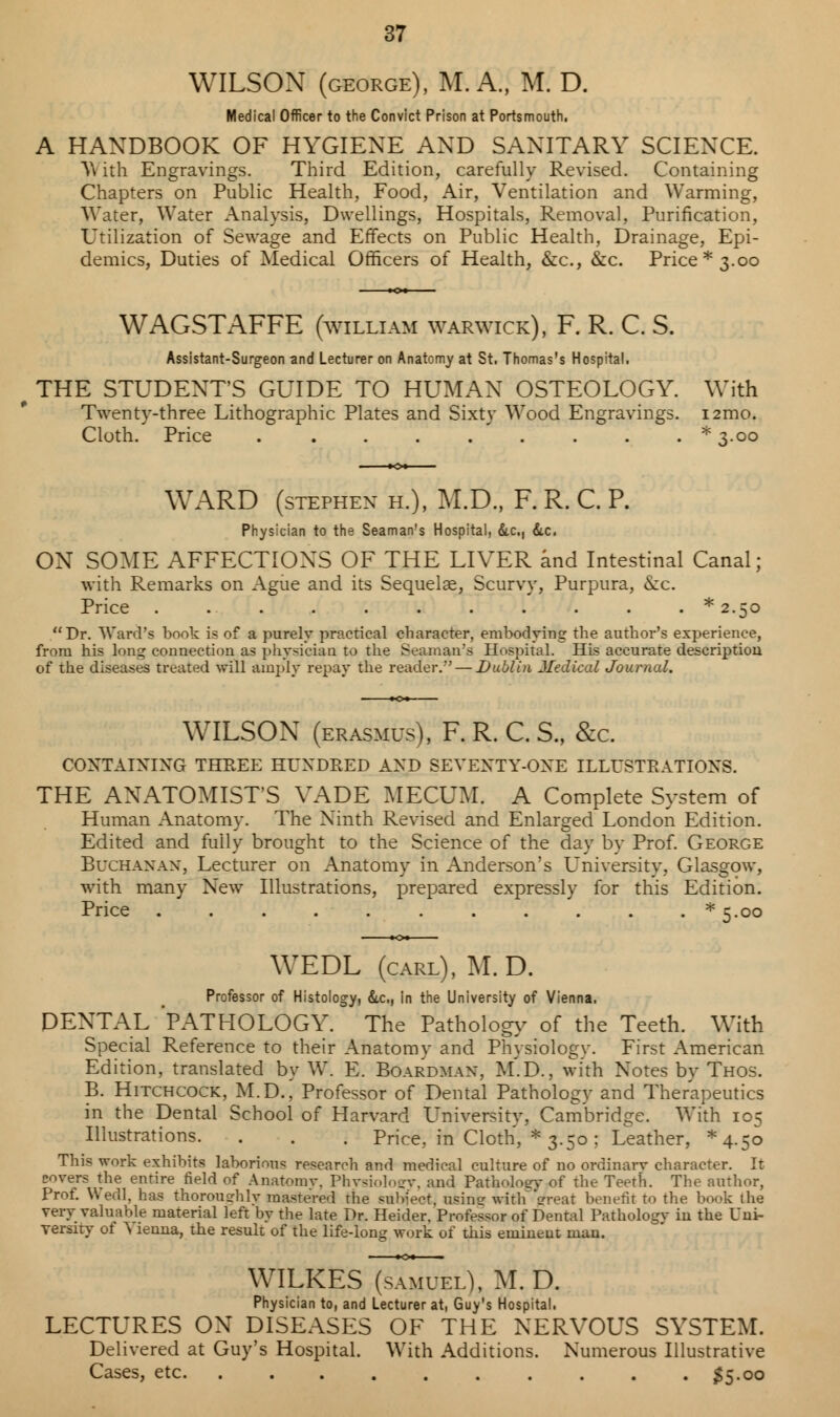 WILSON (george), M. A., M. D. Medical Officer to the Convict Prison at Portsmouth, A HANDBOOK OF HYGIENE AND SANITARY SCIENCE. \\ ith Engravings. Third Edition, carefully Revised. Containing Chapters on Public Health, Food, Air, Ventilation and Warming, Water, Water Analysis, Dwellings, Hospitals, Removal, Purification, Utilization of Sewage and Effects on Public Health, Drainage, Epi- demics, Duties of Medical Officers of Health, &c, &c. Price* 3.00 WAGSTAFFE (Svilliam Warwick), F. R. C. S. Assistant-Surgeon and Lecturer on Anatomy at St. Thomas's Hospital. THE STUDENT'S GUIDE TO HUMAN OSTEOLOGY. With Twenty-three Lithographic Plates and Sixty Wood Engravings. i2mo. Cloth. Price ......... * 3.00 WARD (stephex h.), M.D., F. R. C. P. Physician to the Seaman's Hospital, dtc, &.c. ON SOME AFFECTIONS OF THE LIVER and Intestinal Canal; with Remarks on Ague and its Sequelae, Scurvy, Purpura, &c. Price ...........* 2.50 Dr. Ward's book is of a purely practical character, embodying the author's experience, from his long connection as physician to the Seaman's Hospital. His accurate description of the diseases treated will amply repay the reader.'' — Dublin Medical Journal. WILSON (erasmus), F. R. C. S., &c. CONTAINING THREE HUNDRED AND SEVENTY-ONE ILLUSTRATIONS. THE ANATOMIST'S VADE MECUM. A Complete System of Human Anatomv. The Ninth Revised and Enlarged London Edition. Edited and fully brought to the Science of the day by Prof. George Buchanan, Lecturer on Anatomy in Anderson's University, Glasgow, with many New Illustrations, prepared expressly for this Edition. Price * 5.00 WEDL (carl), M.D. Professor of Histology, &c, in the University of Vienna. DENTAL PATHOLOGY. The Pathology of the Teeth. With Special Reference to their Anatomy and Physiology. First American Edition, translated by W. E. Boardman. M.D., with Notes by Thos. B. Hitchcock, M.D.,' Professor of Dental Pathology and Therapeutics in the Dental School of Harvard University. Cambridge. With 105 Illustrations. . . . Price., in Cloth, * 3.50; Leather, *4-5o This work exhibits laborious research and medical culture of no ordinary character. It covers the entire field of Anatomy. Physiology, and Patliolotrv of the Teerh. The author, Prof. Wedl, has thoroughly mastered the subject, using with great benefit to the book the very valuable material left by the late Dr. Heider. Professor of Dental Pathology in the Uni- versity of S lenna, the result of the life-long work of this eminent man. WILKES5Tm7el). M.D. Physician to, and Lecturer at, Guy's Hospital. LECTURES ON DISEASES OF THE NERVOUS SYSTEM. Delivered at Guy's Hospital. With Additions. Numerous Illustrative Cases, etc. .......... 35.00