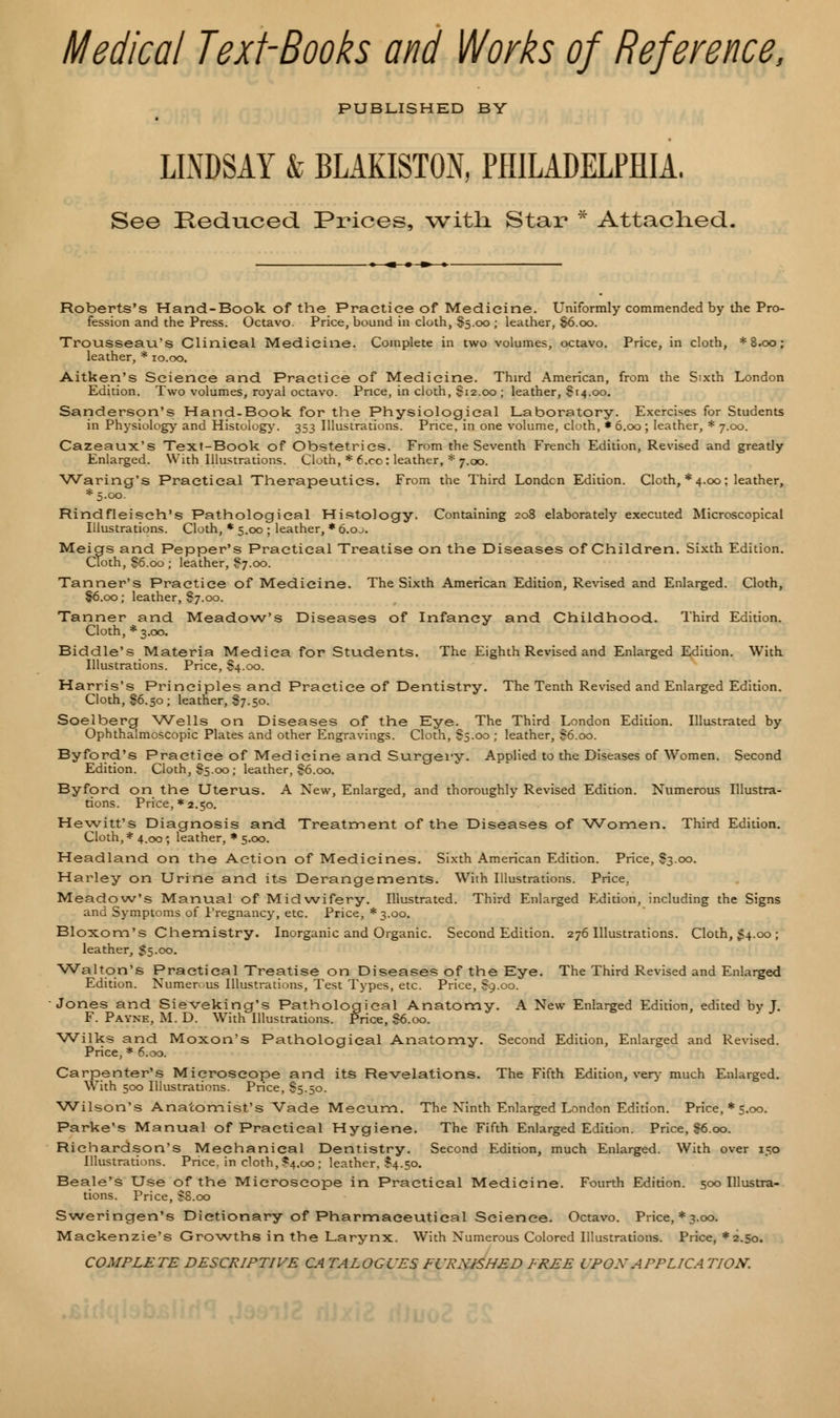 Medical Text-Books and Works of Reference, PUBLISHED BY LINDSAY & BLAKISTON, PHILADELPHIA. See Reduced Prices, witli Star * Attached. Roberts's Hand-Book of the Practice of Medicine. Uniformly commended by the Pro- fession and the Press. Octavo. Price, bound in cloth, §5.00 ; leather, $6.00. Trousseau's Clinical Medicine. Complete in two volumes, octavo. Price, in cloth, *8.oo; leather, * 10.00. Aitken's Science and Practice of Medicine. Third American, from the Sixth London Edition. Two volumes, royal octavo. Price, in cloth, $12.00 ; leather, $14.00. Sanderson's Hand-Book for the Physiological Laboratory. Exercises for Students in Physiology and Histology. 353 Illustrations. Price, in one volume, cloth, * 6.00; leather, * 7.00. Cazeaux's Text-Book of Obstetrics. From the Seventh French Edition, Revised and greatly Enlarged. With Illustrations. Cloth, * 6.co: leather, * 7.00. Waring's Practical Therapeutics. From the Third London Edition. Cloth, * 4.00; leather, *5-oo. Rindfleiseh's Pathological Histology. Containing 208 elaborately executed Microscopical Illustrations. Cloth, * 5.00 ; leather, * 6.oj. Meigs and Pepper's Practical Treatise on the Diseases of Children. Sixth Edition. Cloth, §6.00 ; leather, $7.00. Tanner's Practice of Medicine. The Sixth American Edition, Revised and Enlarged. Cloth, §6.00; leather, §7.00. Tanner and Meadow's Diseases of Infancy and Childhood. Third Edition. Cloth, * 3.00. Biddle's Materia Mediea for Students. The Eighth Revised and Enlarged Edition. With Illustrations. Price, S4.00. Harris's Principles and Practice of Dentistry. The Tenth Revised and Enlarged Edition. Cloth, 86.50; leather, §7.50. Soelberg Wells on Diseases of the Eye. The Third London Edition. Illustrated by Ophthalmoscopic Plates and other Engravings. Cloth, S5.00; leather, S6.00. Byford's Practice of Medicine and Surgery. Applied to the Diseases of Women. Second Edition. Cloth, $5.00; leather, §6.00. Byford on the Uterus. A New, Enlarged, and thoroughly Revised Edition. Numerous Illustra- tions. Price,* 2.50. Hewitt's Diagnosis and Treatment of the Diseases of Women. Third Edition. Cloth, * 4.00', leather, * 5.00. Headland on the Action of Medicines. Sixth American Edition. Price, S3.00. Harley on Urine and its Derangements. With Illustrations. Price, Meadow's Manual of Midwifery. Illustrated. Third Enlarged Edition, including the Signs and Symptoms of Pregnancy, etc. Price, * 3.00. Bloxom's Chemistry. Inorganic and Organic. Second Edition. 276 Illustrations. Cloth, 54.00 ; leather, $5.00. Walton's Practical Treatise on Diseases of the Eye. The Third Revised and Enlarged Edition. Numerous Illustrations, Test Types, etc. Price, $9.00. Jones and Sieveking's Pathological Anatomy. A New Enlarged Edition, edited by J. F. Payne, M. D. With Illustrations. Price, $6.00. Wilks and Moxon's Pathological Anatomy. Second Edition, Enlarged and Revised. Price, * 6.00. Carpenter's Microscope and its Revelations. The Fifth Edition, very much Enlarged. With 500 Illustrations. Price, S5.50. Wilson's Anatomist's Vade Meeum. The Ninth Enlarged London Edition. Price, * 5.00. Parke's Manual of Practical Hygiene. The Fifth Enlarged Edition. Price, $6.00. Richardson's Mechanical Dentistry. Second Edition, much Enlarged. With over 150 Illustrations. Price, in cloth, £4.00 ; leather. $4.50. Beale's Use of the Microscope in Practical Medicine. Fourth Edition. 500 Illustra- tions. Price, SS.00 Sweringen's Dictionary of Pharmaceutical Science. Octavo. Price,*3.oo. Mackenzie's Growths in the Larynx. With Numerous Colored Illustrations. Price, *2.50. COMPLETE DESCRIPTIVE CA TALOGUES FCRXISHED FREE CPOX APFLICA TION.