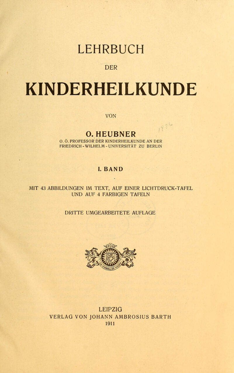 LEHRBUCH DER KINDERHEILKUNDE VON O. HEUBNER O. Ö. PROFESSOR DER KINDERHEILKUNDE AN DER FRIEDRICH-WILHELM-UNIVERSITÄT ZU BERLIN I. BAND MIT 43 ABBILDUNGEN IM TEXT, AUF EINER LICHTDRUCK-TAFEL UND AUF 4 FARBIGEN TAFELN DRITTE UMGEARBEITETE AUFLAGE LEIPZIG VERLAG VON JOHANN AMBROSIUS BARTH 1911