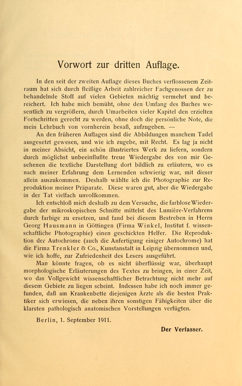 Vorwort zur dritten Auflage. In den seit der zweiten Auflage dieses Buches verflossenem Zeit- raum hat sich durch fleißige Arbeit zahlreicher Fachgenossen der zu behandelnde Stoff auf vielen Gebieten mächtig vermehrt und be- reichert. Ich habe mich bemüht, ohne den Umfang des Buches we- sentlich zu vergrößern, durch Umarbeiten vieler Kapitel den erzielten Fortschritten gerecht zu werden, ohne doch die persönliche Note, die mein Lehrbuch von vornherein besaß, aufzugeben. — An den früheren Auflagen sind die Abbildungen manchem Tadel ausgesetzt gewesen, und wie ich zugebe, mit Recht. Es lag ja nicht in meiner Absicht, ein schön illustriertes Werk zu liefern, sondern durch möglichst unbeeinflußte treue Wiedergabe des von mir Ge- sehenen die textliche Darstellung dort bildlich zu erläutern, wo es nach meiner Erfahrung dem Lernenden schwierig war, mit dieser allein auszukommen. Deshalb wählte ich die Photographie zur Re- produktion meiner Präparate. Diese waren gut, aber die Wiedergabe in der Tat vielfach unvollkommen. Ich entschloß mich deshalb zu dem Versuche, die farblose Wieder- gabe der mikroskopischen Schnitte mittelst des Lumiere-Verfahrens durch farbige zu ersetzen, und fand bei diesem Bestreben in Herrn Georg Hausmann in Göttingen (Firma Winkel, Institut f. wissen- schaftliche Photographie) einen geschickten Helfer. Die Reproduk- tion der Autochrome (auch die Anfertigung einiger Autochrome) hat die Firma Trenkler & Co., Kunstanstalt in Leipzig übernommen und, wie ich hoffe, zur Zufriedenheit des Lesers ausgeführt. Man könnte fragen, ob es nicht überflüssig war, überhaupt morphologische Erläuterungen des Textes zu bringen, in einer Zeit, wo das Vollgewicht wissenschaftlicher Betrachtung nicht mehr auf diesem Gebiete zu liegen scheint. Indessen habe ich noch immer ge- funden, daß am Krankenbette diejenigen Ärzte als die besten Prak- tiker sich erwiesen, die neben ihren sonstigen Fähigkeiten über die klarsten pathologisch anatomischen Vorstellungen verfügten. Berlin, 1. September 1911.