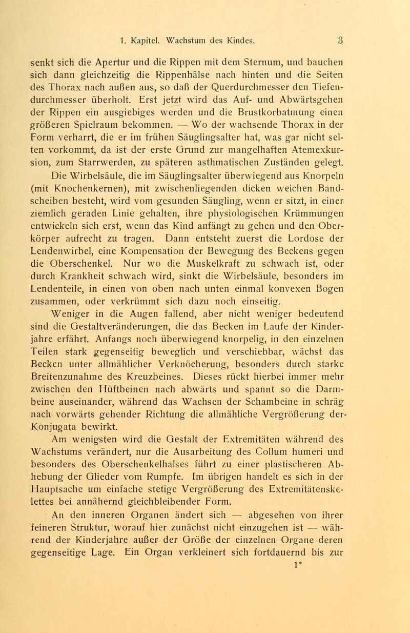 senkt sich die Apertur und die Rippen mit dem Sternum, und bauchen sich dann gleichzeitig die Rippenhälse nach hinten und die Seiten des Thorax nach außen aus, so daß der Querdurchmesser den Tiefen- durchmesser überholt. Erst jetzt wird das Auf- und Abwärtsgehen der Rippen ein ausgiebiges werden und die Brustkorbatmung einen größeren Spielraum bekommen. — Wo der wachsende Thorax in der Form verharrt, die er im frühen Säuglingsalter hat, was gar nicht sel- ten vorkommt, da ist der erste Grund zur mangelhaften Atemexkur- sion, zum Starrwerden, zu späteren asthmatischen Zuständen gelegt. Die Wirbelsäule, die im Säuglingsalter überwiegend aus Knorpeln (mit Knochenkernen), mit zwischenliegenden dicken weichen Band- scheiben besteht, wird vom gesunden Säugling, wenn er sitzt, in einer ziemlich geraden Linie gehalten, ihre physiologischen Krümmungen entwickeln sich erst, wenn das Kind anfängt zu gehen und den Ober- körper aufrecht zu tragen. Dann entsteht zuerst die Lordose der Lendenwirbel, eine Kompensation der Bewegung des Beckens gegen die Oberschenkel. Nur wo die Muskelkraft zu schwach ist, oder durch Krankheit schwach wird, sinkt die Wirbelsäule, besonders im Lendenteile, in einen von oben nach unten einmal konvexen Bogen zusammen, oder verkrümmt sich dazu noch einseitig. Weniger in die Augen fallend, aber nicht weniger bedeutend sind die Gestaltveränderungen, die das Becken im Laufe der Kinder- jahre erfährt. Anfangs noch überwiegend knorpelig, in den einzelnen Teilen stark gegenseitig beweglich und verschiebbar, wächst das Becken unter allmählicher Verknöcherung, besonders durch starke Breitenzunahme des Kreuzbeines. Dieses rückt hierbei immer mehr zwischen den Hüftbeinen nach abwärts und spannt so die Darm- beine auseinander, während das Wachsen der Schambeine in schräg nach vorwärts gehender Richtung die allmähliche Vergrößerung der* Konjugata bewirkt. Am wenigsten wird die Gestalt der Extremitäten während des Wachstums verändert, nur die Ausarbeitung des Collum humeri und besonders des Oberschenkelhalses führt zu einer plastischeren Ab- hebung der Glieder vom Rumpfe. Im übrigen handelt es sich in der Hauptsache um einfache stetige Vergrößerung des Extremitätenske- lettes bei annähernd gleichbleibender Form. An den inneren Organen ändert sich — abgesehen von ihrer feineren Struktur, worauf hier zunächst nicht einzugehen ist — wäh- rend der Kinderjahre außer der Größe der einzelnen Organe deren gegenseitige Lage. Ein Organ verkleinert sich fortdauernd bis zur
