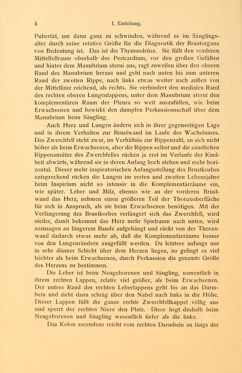Pubertät, um dann ganz zu schwinden, während es im Säugling-s- alter durch seine relative Größe für die Diagnostik der Brustorgane von Bedeutung ist. Das ist die Thymusdrüse. Sie füllt den vorderen Mittelfellraum oberhalb des Pericardium, vor den großen Gefäßen und hinter dem Manubrium sterni aus, ragt zuweilen über den oberen Rand des Manubrium heraus und geht nach unten bis zum unteren Rand der zweiten Rippe, nach links etwas weiter nach außen von der Mittellinie reichend, als rechts. Sie verhindert den medialen Rand des rechten oberen Lungenlappens, unter dem Manubrium sterni den komplementären Raum der Pleura so weit auszufüllen, wie beim Erwachsenen und bewirkt den dumpfen Perkussionsschall über dem Manubrium beim Säugling. Auch Herz und Lungen ändern sich in ihrer gegenseitigen Lage und in ihrem Verhalten zur Brustwand im Laufe des Wachstumes. Das Zwerchfell steht zwar, im Verhältnis zur Rippenzahl, an sich nicht höher als beim Erwachsenen, aber die Rippen selbst und die sämtlichen Rippenansätze des Zwerchfelles rücken ja erst im Verlaufe der Kind- heit abwärts, während sie in deren Anfang hoch stehen und mehr hori- zontal. Dieser mehr inspiratorischen Anfangsstellung des Brustkorbes entsprechend rücken die Lungen im ersten und zweiten Lebensjahre beim Inspirium nicht so intensiv in die Komplementärräume ein, wie später. Leber und Milz, ebenso wie an der vorderen Brust- wand das Herz, nehmen einen größeren Teil der Thoraxoberfläche für sich in Anspruch, als sie beim Erwachsenen benötigen. Mit der Verlängerung des Brustkorbes verlängert sich das Zwerchfell, wird steiler, damit bekommt das Herz mehr Spielraum nach unten, wird sozusagen an längerem Bande aufgehängt und rückt von der Thorax- wand dadurch etwas mehr ab, daß die Komplementärräume besser von den Lungenrändern ausgefüllt werden. Da letztere anfangs nur in sehr dünner Schicht über dem Herzen liegen, so gelingt es viel leichter als beim Erwachsenen, durch Perkussion die gesamte Größe des Herzens zu bestimmen. Die Leber ist beim Neugeborenen und Säugling, namentlich in ihrem rechten Lappen, relativ viel größer, als beim Erwachsenen. Der untere Rand des rechten Leberlappens geht bis an das Darm- bein und zieht dann schräg über den Nabel nach links in die Höhe. Dieser Lappen füllt die ganze rechte Zwerchfellkuppel völlig aus und sperrt der rechten Niere den Platz. Diese liegt deshalb beim Neugeborenen und Säugling wesentlich tiefer als die linke. Das Kolon ascendens reicht vom rechten Darmbein an längs der