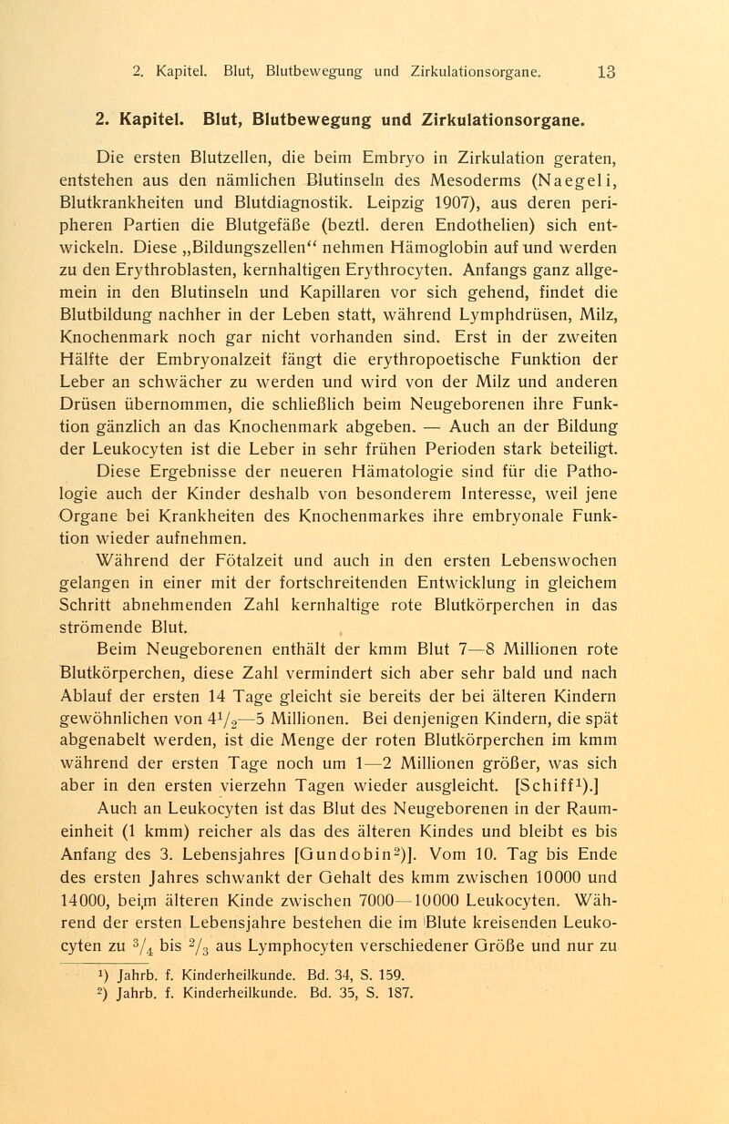 2. Kapitel. Blut, Blutbewegung und Zirkulationsorgane. Die ersten Blutzellen, die beim Embryo in Zirkulation geraten, entstehen aus den nämlichen Blutinseln des Mesoderms (Naegeli, Blutkrankheiten und Blutdiagnostik. Leipzig 1907), aus deren peri- pheren Partien die Blutgefäße (beztl. deren Endothelien) sich ent- wickeln. Diese „Bildungszellen nehmen Hämoglobin auf und werden zu den Erythroblasten, kernhaltigen Erythrocyten. Anfangs ganz allge- mein in den Blutinseln und Kapillaren vor sich gehend, findet die Blutbildung nachher in der Leben statt, während Lymphdrüsen, Milz, Knochenmark noch gar nicht vorhanden sind. Erst in der zweiten Hälfte der Embryonalzeit fängt die erythropoetische Funktion der Leber an schwächer zu werden und wird von der Milz und anderen Drüsen übernommen, die schließlich beim Neugeborenen ihre Funk- tion gänzlich an das Knochenmark abgeben. — Auch an der Bildung der Leukocyten ist die Leber in sehr frühen Perioden stark beteiligt. Diese Ergebnisse der neueren Hämatologie sind für die Patho- logie auch der Kinder deshalb von besonderem Interesse, weil jene Organe bei Krankheiten des Knochenmarkes ihre embryonale Funk- tion wieder aufnehmen. Während der Fötalzeit und auch in den ersten Lebenswochen gelangen in einer mit der fortschreitenden Entwicklung in gleichem Schritt abnehmenden Zahl kernhaltige rote Blutkörperchen in das strömende Blut. Beim Neugeborenen enthält der kmm Blut 7—8 Millionen rote Blutkörperchen, diese Zahl vermindert sich aber sehr bald und nach Ablauf der ersten 14 Tage gleicht sie bereits der bei älteren Kindern gewöhnlichen von 4^2—5 Millionen. Bei denjenigen Kindern, die spät abgenabelt werden, ist die Menge der roten Blutkörperchen im kmm während der ersten Tage noch um 1—2 Millionen größer, was sich aber in den ersten vierzehn Tagen wieder ausgleicht. [Schiff1).] Auch an Leukocyten ist das Blut des Neugeborenen in der Raum- einheit (1 kmm) reicher als das des älteren Kindes und bleibt es bis Anfang des 3. Lebensjahres [Gundobin2)]. Vom 10. Tag bis Ende des ersten Jahres schwankt der Oehalt des kmm zwischen 10000 und 14000, bei,m älteren Kinde zwischen 7000—10000 Leukocyten. Wäh- rend der ersten Lebensjahre bestehen die im 'Blute kreisenden Leuko- cyten zu 3/d bis 2lz aus Lymphozyten verschiedener Größe und nur zu i) Jahrb. f. Kinderheilkunde. Bd. 34, S. 159. 2) Jahrb. f. Kinderheilkunde. Bd. 35, S. 187.