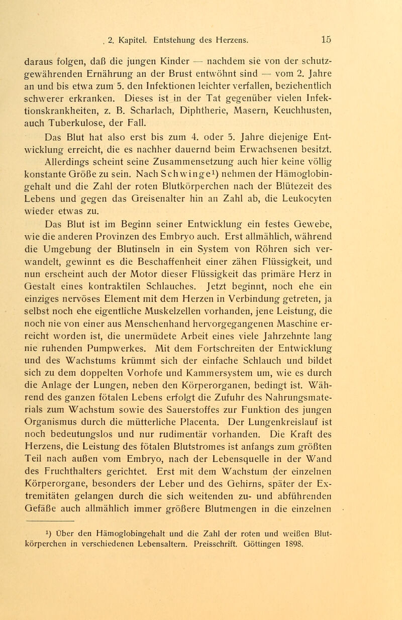 daraus folgen, daß die jungen Kinder — nachdem sie von der schutz- gewährenden Ernährung an der Brust entwöhnt sind — vom 2. Jahre an und bis etwa zum 5. den Infektionen leichter verfallen, beziehentlich schwerer erkranken. Dieses ist in der Tat gegenüber vielen Infek- tionskrankheiten, z. B. Scharlach, Diphtherie, Masern, Keuchhusten, auch Tuberkulose, der Fall. Das Blut hat also erst bis zum 4. oder 5. Jahre diejenige Ent- wicklung erreicht, die es nachher dauernd beim Erwachsenen besitzt. Allerdings scheint seine Zusammensetzung auch hier keine völlig konstante Größe zu sein. Nach Schwinge1) nehmen der Hämoglobin- gehalt und die Zahl der roten Blutkörperchen nach der Blütezeit des Lebens und gegen das Greisenalter hin an Zahl ab, die Leukocyten wieder etwas zu. Das Blut ist im Beginn seiner Entwicklung ein festes Gewebe, wie die anderen Provinzen des Embryo auch. Erst allmählich, während die Umgebung der Blutinseln in ein System von Röhren sich ver- wandelt, gewinnt es die Beschaffenheit einer zähen Flüssigkeit, und nun erscheint auch der Motor dieser Flüssigkeit das primäre Herz in Gestalt eines kontraktilen Schlauches. Jetzt beginnt, noch ehe ein einziges nervöses Element mit dem Herzen in Verbindung getreten, ja selbst noch ehe eigentliche Muskelzellen vorhanden, jene Leistung, die noch nie von einer aus Menschenhand hervorgegangenen Maschine er- reicht worden ist, die unermüdete Arbeit eines viele Jahrzehnte lang nie ruhenden Pumpwerkes. Mit dem Fortschreiten der Entwicklung und des Wachstums krümmt sich der einfache Schlauch und bildet sich zu dem doppelten Vorhofe und Kammersystem um, wie es durch die Anlage der Lungen, neben den Körperorganen, bedingt ist. Wäh- rend des ganzen fötalen Lebens erfolgt die Zufuhr des Nahrungsmate- rials zum Wachstum sowie des Sauerstoffes zur Funktion des jungen Organismus durch die mütterliche Placenta. Der Lungenkreislauf ist noch bedeutungslos und nur rudimentär vorhanden. Die Kraft des Herzens, die Leistung des fötalen Blutstromes ist anfangs zum größten Teil nach außen vom Embryo, nach der Lebensquelle in der Wand des Fruchthalters gerichtet. Erst mit dem Wachstum der einzelnen Körperorgane, besonders der Leber und des Gehirns, später der Ex- tremitäten gelangen durch die sich weitenden zu- und abführenden Gefäße auch allmählich immer größere Blutmengen in die einzelnen x) Über den Hämoglobingehalt und die Zahl der roten und weißen Blut- körperchen in verschiedenen Lebensaltern. Preisschrift. Göttingen 1898.