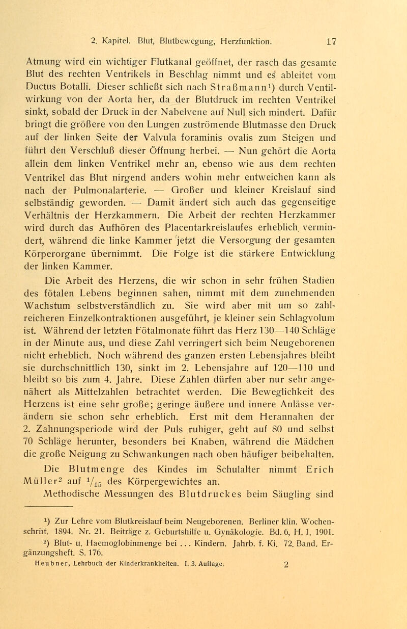 Atmung- wird ein wichtiger Flutkanal geöffnet, der rasch das gesamte Blut des rechten Ventrikels in Beschlag nimmt und es ableitet vom Ductus Botalli. Dieser schließt sich nach Straßmann1) durch Ventil- wirkung von der Aorta her, da der Blutdruck im rechten Ventrikel sinkt, sobald der Druck in der Nabelvene auf Null sich mindert. Dafür bringt die größere von den Lungen zuströmende Blutmasse den Druck auf der linken Seite der Valvula foraminis ovalis zum Steigen und führt den Verschluß dieser Öffnung herbei. — Nun gehört die Aorta allein dem linken Ventrikel mehr an, ebenso wie aus dem rechten Ventrikel das Blut nirgend anders wohin mehr entweichen kann als nach der Pulmonalarterie. — Großer und kleiner Kreislauf sind selbständig geworden. — Damit ändert sich auch das gegenseitige Verhältnis der Herzkammern. Die Arbeit der rechten Herzkammer wird durch das Aufhören des Placentarkreislaufes erheblich vermin- dert, während die linke Kammer 'jetzt die Versorgung der gesamten Körperorgane übernimmt. Die Folge ist die stärkere Entwicklung der linken Kammer. Die Arbeit des Herzens, die wir schon in sehr frühen Stadien des fötalen Lebens beginnen sahen, nimmt mit dem zunehmenden Wachstum selbstverständlich zu. Sie wird aber mit um so zahl- reicheren Einzelkontraktionen ausgeführt, je kleiner sein Schlagvolum ist. Während der letzten Fötalmonate führt das Herz 130—140 Schläge in der Minute aus, und diese Zahl verringert sich beim Neugeborenen nicht erheblich. Noch während des ganzen ersten Lebensjahres bleibt sie durchschnittlich 130, sinkt im 2. Lebensjahre auf 120—110 und bleibt so bis zum 4. Jahre. Diese Zahlen dürfen aber nur sehr ange- nähert als Mittelzahlen betrachtet werden. Die Beweglichkeit des Herzens ist eine sehr große; geringe äußere und innere Anlässe ver- ändern sie schon sehr erheblich. Erst mit dem Herannahen der 2. Zahnungsperiode wird der Puls ruhiger, geht auf 80 und selbst 70 Schläge herunter, besonders bei Knaben, während die Mädchen die große Neigung zu Schwankungen nach oben häufiger beibehalten. Die Blutmenge des Kindes im Schulalter nimmt Erich Müller2 auf 1/.15 des Körpergewichtes an. Methodische Messungen des Blutdruckes beim Säugling sind x) Zur Lehre vom Blutkreislauf beim Neugeborenen. Berliner klin. Wochen- schrht. 1894. Nr. 21. Beiträge z. Geburtshilfe u. Gynäkologie. Bd. 6, H. 1. 1901. 2) Blut- u. Haemoglobinmenge bei ... Kindern. Jahrb. f. Ki. 72. Band. Er- gänzungsheft. S. 176. Heubner, Lehrbuch der Kinderkrankheiten. I. 3. Auflage. 2