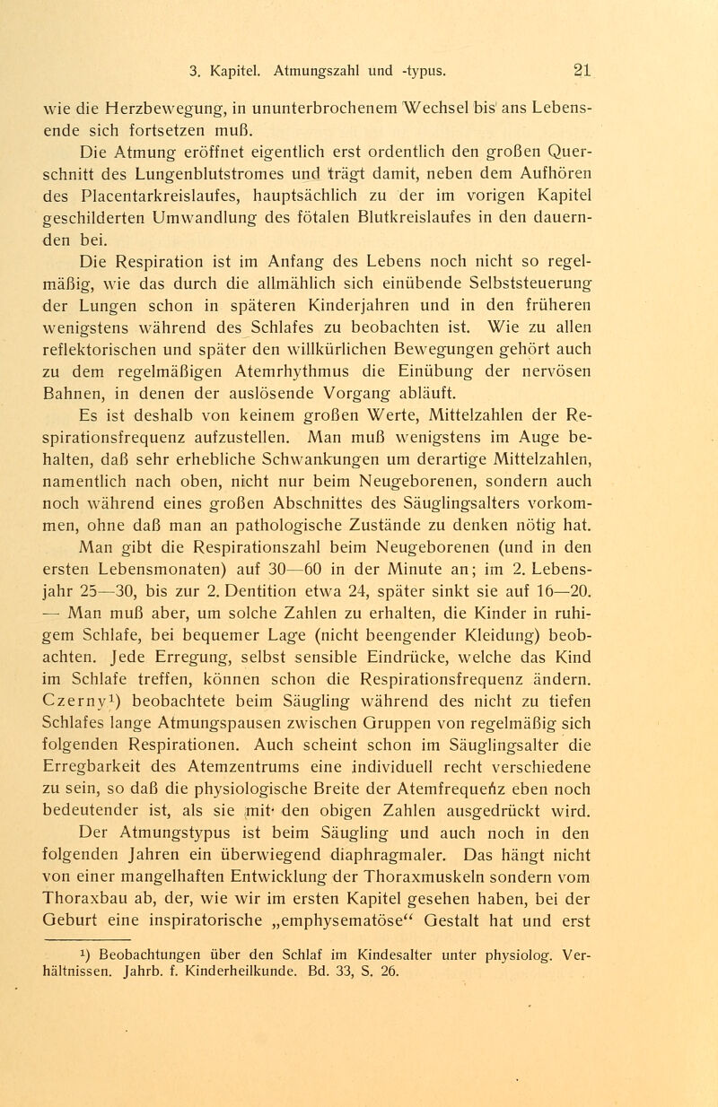 wie die Herzbewegung, in ununterbrochenem Wechsel bis' ans Lebens- ende sich fortsetzen muß. Die Atmung eröffnet eigentlich erst ordentlich den großen Quer- schnitt des Lungenblutstromes und trägt damit, neben dem Aufhören des Placentarkreislaufes, hauptsächlich zu der im vorigen Kapitel geschilderten Umwandlung des fötalen Blutkreislaufes in den dauern- den bei. Die Respiration ist im Anfang des Lebens noch nicht so regel- mäßig, wie das durch die allmählich sich einübende Selbststeuerung der Lungen schon in späteren Kinderjahren und in den früheren wenigstens während des Schlafes zu beobachten ist. Wie zu allen reflektorischen und später den willkürlichen Bewegungen gehört auch zu dem regelmäßigen Atemrhythmus die Einübung der nervösen Bahnen, in denen der auslösende Vorgang abläuft. Es ist deshalb von keinem großen Werte, Mittelzahlen der Re- spirationsfrequenz aufzustellen. Man muß wenigstens im Auge be- halten, daß sehr erhebliche Schwankungen um derartige Mittelzahlen, namentlich nach oben, nicht nur beim Neugeborenen, sondern auch noch während eines großen Abschnittes des Säuglingsalters vorkom- men, ohne daß man an pathologische Zustände zu denken nötig hat. Man gibt die Respirationszahl beim Neugeborenen (und in den ersten Lebensmonaten) auf 30—60 in der Minute an; im 2. Lebens- jahr 25—30, bis zur 2. Dentition etwa 24, später sinkt sie auf 16—20. — Man muß aber, um solche Zahlen zu erhalten, die Kinder in ruhi- gem Schlafe, bei bequemer Lage (nicht beengender Kleidung) beob- achten. Jede Erregung, selbst sensible Eindrücke, welche das Kind im Schlafe treffen, können schon die Respirationsfrequenz ändern. Czerny1) beobachtete beim Säugling während des nicht zu tiefen Schlafes lange Atmungspausen zwischen Gruppen von regelmäßig sich folgenden Respirationen. Auch scheint schon im Säuglingsalter die Erregbarkeit des Atemzentrums eine individuell recht verschiedene zu sein, so daß die physiologische Breite der Atemfrequenz eben noch bedeutender ist, als sie jmit* den obigen Zahlen ausgedrückt wird. Der Atmungstypus ist beim Säugling und auch noch in den folgenden Jahren ein überwiegend diaphragmaler. Das hängt nicht von einer mangelhaften Entwicklung der Thoraxmuskeln sondern vom Thoraxbau ab, der, wie wir im ersten Kapitel gesehen haben, bei der Geburt eine inspiratorische „emphysematöse Gestalt hat und erst !) Beobachtungen über den Schlaf im Kindesalter unter physiolog. Ver- hältnissen. Jahrb. f. Kinderheilkunde. Bd. 33, S. 26.