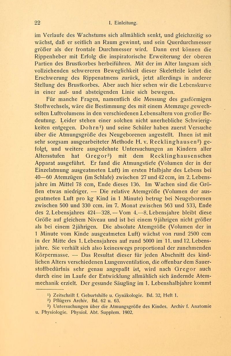 im Verlaufe des Wachstums sich allmählich senkt, und gleichzeitig so wächst, daß er seitlich an Raum gewinnt, und sein Querdurchmesser größer als der frontale Durchmesser wird. Dann erst können die Rippenheber mit Erfolg die inspiratorische Erweiterung der oberen Partien des Brustkorbes herbeiführen. Mit der im Alter langsam sich vollziehenden schwereren Beweglichkeit dieser Skeletteile kehrt die Erschwerung des Rippenatmens zurück, jetzt allerdings in anderer Stellung des Brustkorbes. Aber auch hier sehen wir die Lebenskurve in einer auf- und absteigenden Linie sich bewegen. Für manche Fragen, namentlich die Messung des gasförmigen Stoffwechsels, wäre die Bestimmung des mit einem Atemzuge gewech- selten Luftvolumens in den verschiedenen Lebensaltern von großer Be- deutung. Leider stehen einer solchen nicht unerhebliche Schwierig- keiten entgegen. Dohrn1) und seine Schüler haben zuerst Versuche über die Atmungsgröße des Neugeborenen angestellt. Ihnen ist mit sehr sorgsam ausgearbeiteter Methode H. v. Recklinghausen2) ge- folgt, und weitere ausgedehnte Untersuchungen an Kindern aller Altersstufen hat Gregor3) mit dem Recklinghausenschen Apparat ausgeführt. Er fand die Atmungstiefe (Volumen der in der Einzelatmung ausgeatmeten Luft) im ersten Halbjahr des Lebens bei 40—60 Atemzügen (im Schlafe) zwischen 27 und 42 ccm, im 2. Lebens- jahre im Mittel 78 ccm, Ende dieses 136. Im Wachen sind die Grö- ßen etwas niedriger. — Die relative Atemgröße (Volumen der aus- geatmeten Luft pro kg Kind in 1 Minute) betrug bei Neugeborenen zwischen 500 und 330 ccm. im 7. Monat zwischen 563 und 533, Ende des 2. Lebensjahres 424—328. — Vom 4.—8. Lebensjahre bleibt diese Größe auf gleichem Niveau und ist bei einem 9 jährigen nicht größer als bei einem 2jährigen. Die absolute Atemgröße (Volumen der in 1 Minute vom Kinde ausgeatmeten Luft) wächst von rund 2500 ccm in der Mitte des 1. Lebensjahres auf rund 5000 im 11. und 12. Lebens- jahre. Sie verhält sich also keineswegs proportional der zunehmenden Körpermasse. — Das Resultat dieser für jeden Abschnitt des kind- lichen Alters verschiedenen Lungenventilation, die off enbar dem Sauer- stoffbedürfnis sehr genau angepaßt ist, wird nach Gregor auch durch eine im Laufe der Entwicklung allmählich sich ändernde Atem- mechanik erzielt. Der gesunde Säugling im 1. Lebenshalbjahre kommt !) Zeitschrift f. Geburtshilfe u. Gynäkologie. Bd. 32, Heft 1. 2) Pflügers Archiv. Bd. 62 u. 63. 3) Untersuchungen über die Atmungsgröße des Kindes. Archiv f. Anatomie u. Physiologie. Physiol. Abt. Supplem. 1902.