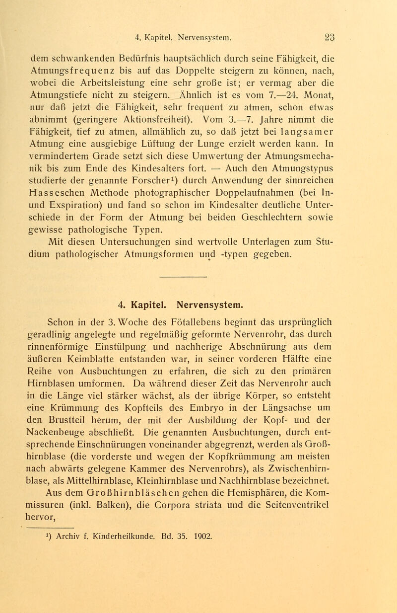 dem schwankenden Bedürfnis hauptsächlich durch seine Fähigkeit, die Atmungsfrequenz bis auf das Doppelte steigern zu können, nach, wobei die Arbeitsleistung eine sehr große ist; er vermag aber die Atmungstiefe nicht zu steigern. Ähnlich ist es vom 7.—24. Monat, nur daß jetzt die Fähigkeit, sehr frequent zu atmen, schon etwas abnimmt (geringere Aktionsfreiheit). Vom 3.—7. Jahre nimmt die Fähigkeit, tief zu atmen, allmählich zu, so daß jetzt bei langsamer Atmung eine ausgiebige Lüftung der Lunge erzielt werden kann. In vermindertem Grade setzt sich diese Umwertung der Atmungsmecha- nik bis zum Ende des Kindesalters fort. — Auch den Atmungstypus studierte der genannte Forscher1) durch Anwendung der sinnreichen Hasseschen Methode photographischer Doppelaufnahmen (bei In- und Exspiration) und fand so schon im Kindesalter deutliche Unter- schiede in der Form der Atmung bei beiden Geschlechtern sowie gewisse pathologische Typen. Mit diesen Untersuchungen sind wertvolle Unterlagen zum Stu- dium pathologischer Atmungsformen und -typen gegeben. 4. Kapitel. Nervensystem. Schon in der 3. Woche des Fötallebens beginnt das ursprünglich geradlinig angelegte und regelmäßig geformte Nervenrohr, das durch rinnenförmige Einstülpung und nachherige Abschnürung aus dem äußeren Keimblatte entstanden war, in seiner vorderen Hälfte eine Reihe von Ausbuchtungen zu erfahren, die sich zu den primären Hirnblasen umformen. Da während dieser Zeit das Nervenrohr auch in die Länge viel stärker wächst, als der übrige Körper, so entsteht eine Krümmung des Kopfteils des Embryo in der Längsachse um den Brustteil herum, der mit der Ausbildung der Kopf- und der Nackenbeuge abschließt. Die genannten Ausbuchtungen, durch ent- sprechende Einschnürungen voneinander abgegrenzt, werden als Groß- hirnblase (die vorderste und wegen der Kopfkrümmung am meisten nach abwärts gelegene Kammer des Nervenrohrs), als Zwischenhirn- blase, als Mittelhirnblase, Kleinhirnblase und Nachhirnblase bezeichnet. Aus dem Großhirnbläschen gehen die Hemisphären, die Kom- missuren (inkl. Balken), die Corpora striata und die Seitenventrikel hervor, *) Archiv f. Kinderheilkunde. Bd. 35. 1902.