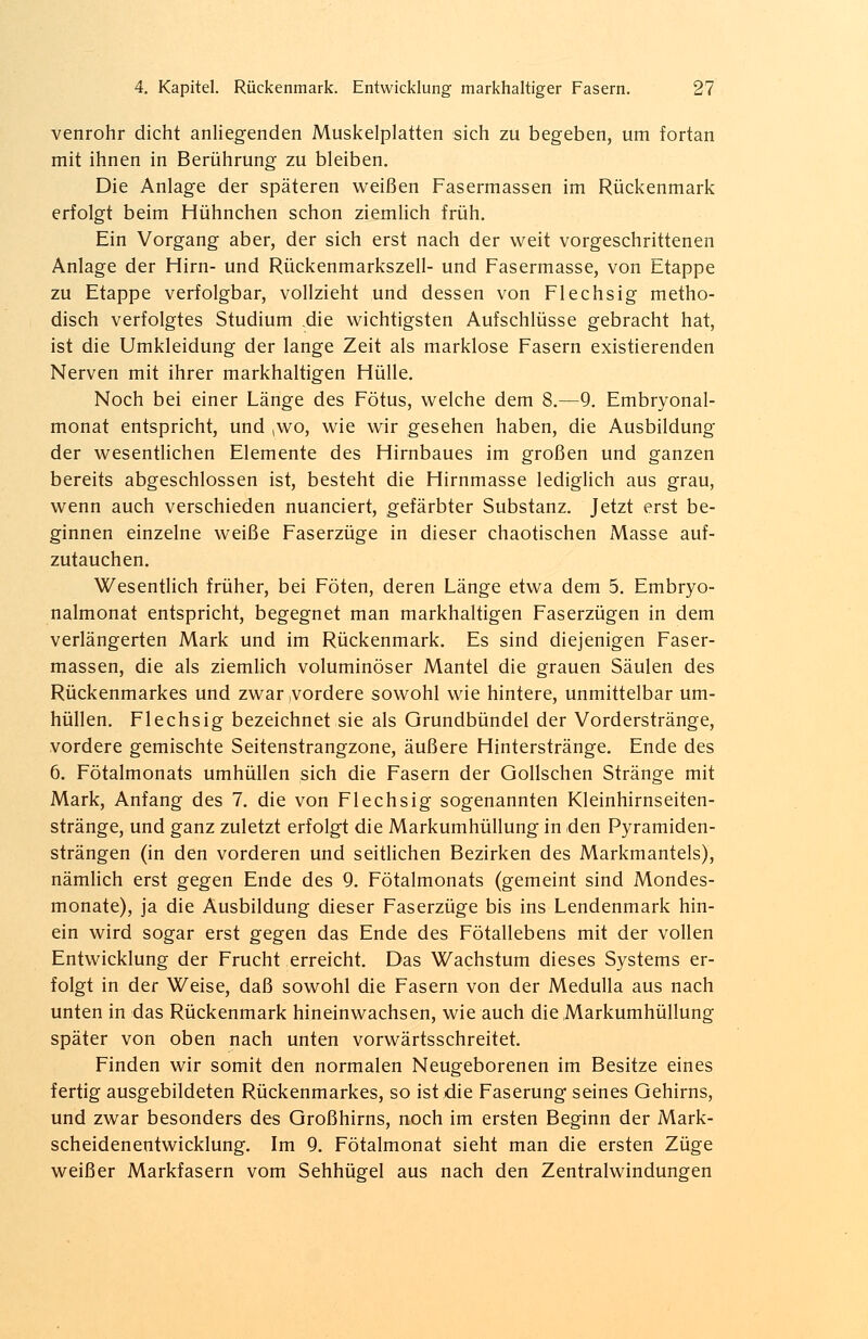 venrohr dicht anliegenden Muskelplatten sich zu begeben, um fortan mit ihnen in Berührung zu bleiben. Die Anlage der späteren weißen Fasermassen im Rückenmark erfolgt beim Hühnchen schon ziemlich früh. Ein Vorgang aber, der sich erst nach der weit vorgeschrittenen Anlage der Hirn- und Rückenmarkszeil- und Fasermasse, von Etappe zu Etappe verfolgbar, vollzieht und dessen von Flechsig metho- disch verfolgtes Studium .die wichtigsten Aufschlüsse gebracht hat, ist die Umkleidung der lange Zeit als marklose Fasern existierenden Nerven mit ihrer markhaltigen Hülle. Noch bei einer Länge des Fötus, welche dem 8.—9. Embryonal- monat entspricht, und ,wo, wie wir gesehen haben, die Ausbildung der wesentlichen Elemente des Hirnbaues im großen und ganzen bereits abgeschlossen ist, besteht die Hirnmasse lediglich aus grau, wenn auch verschieden nuanciert, gefärbter Substanz. Jetzt erst be- ginnen einzelne weiße Faserzüge in dieser chaotischen Masse auf- zutauchen. Wesentlich früher, bei Föten, deren Länge etwa dem 5. Embryo- nalmonat entspricht, begegnet man markhaltigen Faserzügen in dem verlängerten Mark und im Rückenmark. Es sind diejenigen Faser- massen, die als ziemlich voluminöser Mantel die grauen Säulen des Rückenmarkes und zwar .vordere sowohl wie hintere, unmittelbar um- hüllen. Flechsig bezeichnet sie als Grundbündel der Vorderstränge, vordere gemischte Seitenstrangzone, äußere Hinterstränge. Ende des 6. Fötalmonats umhüllen sich die Fasern der Gollschen Stränge mit Mark, Anfang des 7. die von Flechsig sogenannten Kleinhirnseiten- stränge, und ganz zuletzt erfolgt die Markumhüllung in den Pyramiden- strängen (in den vorderen und seitlichen Bezirken des Markmantels), nämlich erst gegen Ende des 9. Fötalmonats (gemeint sind Mondes- monate), ja die Ausbildung dieser Faserzüge bis ins Lendenmark hin- ein wird sogar erst gegen das Ende des Fötallebens mit der vollen Entwicklung der Frucht erreicht. Das Wachstum dieses Systems er- folgt in der Weise, daß sowohl die Fasern von der Medulla aus nach unten in das Rückenmark hineinwachsen, wie auch die Markumhüllung später von oben nach unten vorwärtsschreitet. Finden wir somit den normalen Neugeborenen im Besitze eines fertig ausgebildeten Rückenmarkes, so ist die Faserung seines Gehirns, und zwar besonders des Großhirns, noch im ersten Beginn der Mark- scheidenentwicklung. Im 9. Fötalmonat sieht man die ersten Züge weißer Markfasern vom Sehhügel aus nach den Zentralwindungen