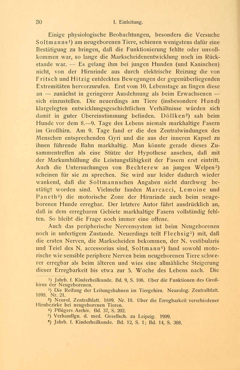 Einige physiologische Beobachtungen, besonders die Versuche Soltmanns1) am neugeborenen Tiere, schienen wenigstens dafür eine Bestätigung zu bringen, daß die Funktionierung fehlte oder unvoll- kommen war, so lange die Markscheidenentwicklung noch im Rück- stande war. — Es gelang ihm bei jungen Hunden (und Kaninchen) nicht, von der Hirnrinde aus durch elektrische Reizung die von Fritsch und Hitzig entdeckten Bewegungen der gegenüberliegenden Extremitäten hervorzurufen. Erst vom 10. Lebenstage an fingen diese an — zunächst in geringerer Ausdehnung als beim Erwachsenen — sich einzustellen. Die neuerdings am Tiere (insbesondere Hund) klargelegten entwicklungsgeschichtlichen Verhältnisse würden sich damit in guter Übereinstimmung befinden. Döllken2) sah beim Hunde vor dem 8.—9. Tage des Lebens niemals markhaltige Fasern im Großhirn. Am 9. Tage fand er die den Zentralwindungen des Menschen entsprechenden Gyri und die aus der inneren Kapsel zu ihnen führende Bahn markhaltig. Man könnte gerade dieses Zu- sammentreffen als eine Stütze der Hypothese ansehen, daß mit der Markumhüllung die Leistungsfähigkeit der Fasern erst eintritt. Auch die Untersuchungen von Bechterew an jungen Welpen3) scheinen für sie zu sprechen. Sie wird nur leider dadurch wieder wankend, daß die Soltmannschen Angaben nicht durchweg be- stätigt worden sind. Vielmehr fanden Marcacci, Lemoine und Paneth4) die motorische Zone der Hirnrinde auch beim neuge- borenen Hunde erregbar. Der letztere Autor führt ausdrücklich an, daß in dem erregbaren Gebiete markhaltige Fasern vollständig fehl- ten. So bleibt die Frage noch immer eine offene. Auch das peripherische Nervensystem ist beim Neugeborenen noch in unfertigem Zustande. Neuerdings teilt Flechsig5) mit, daß die ersten Nerven, die Markscheiden bekommen, der N. vestibularis und Teiel des N. accessorius sind. Soltmann6) fand sowohl moto- rische wie sensible periphere Nerven beim neugeborenen Tiere schwe- rer erregbar als beim älteren und wies eine allmähliche Steigerung dieser Erregbarkeit bis etwa zur 5. Woche des Lebens nach. Die !) Jahrb. f. Kinderheilkunde. Bd. 9, S. 106. Über die Funktionen des Groß- hirns der Neugeborenen. 2) Die Reifung der Leitungsbahnen im Tiergehirn. Neurolog. Zentralblatt. 1898. Nr. 21. 3) Neurol. Zentralblatt. 1889. Nr. 18. Über die Erregbarkeit verschiedener Hirnbezirke bei neugeborenen Tieren. *) Pflügers Archiv. Bd. 37, S. 202. 5) Verhandlgn. d. med. Gesellsch. zu Leipzig. 1909. «) Jahrb. f. Kinderheilkunde. Bd. 12, S. 1; Bd. 14, S. 308.