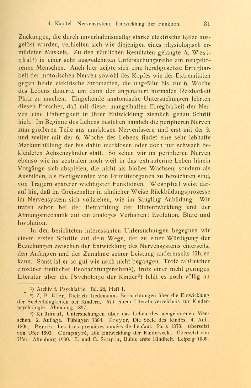 Zuckungen, die durch unverhältnismäßig starke elektrische Reize aus- gelöst wurden, verhielten sich wie diejenigen eines physiologisch er- müdeten Muskels. Zu den nämlichen Resultaten gelangte A. West- phal1) in einer sehr ausgedehnten Untersuchungsreihe am neugebo- renen Menschen. Auch hier zeigte sich eine herabgesetzte Erregbar- keit der motorischen Nerven sowohl des Kopfes wie der Extremitäten gegen beide elektrische Stromarten, die ungefähr bis zur 6. Woche des Lebens dauerte, um dann der angenähert normalen Reizbarkeit Platz zu machen. Eingehende anatomische Untersuchungen lehrten diesen Forscher, daß mit dieser mangelhaften Erregbarkeit der Ner- ven eine Unfertigkeit in ihrer Entwicklung ziemlich genau Schritt hielt. Im Beginne des Lebens bestehen nämlich die peripheren Nerven zum größeren Teile aus marklosen Nervenfasern und erst mit der 3. und weiter mit der 6. Woche des Lebens findet eine sehr lebhafte Markumhüllung der bis dahin marklosen oder doch nur schwach be- kleideten Achsenzylinder statt. So sehen wir im peripheren Nerven ebenso wie im zentralen noch weit in das extrauterine Leben hinein Vorgänge sich abspielen, die nicht als bloßes Wachsen, sondern als Ausbilden, als Fertigwerden von Primitivorganen zu bezeichnen sind, von Trägern späterer wichtigster Funktionen. Westphal weist dar- auf hin, daß im Greisenalter in ähnlicher Weise Rückbildungsprozesse im Nervensystem sich vollziehen, wie im Säugling Anbildung. Wir trafen schon bei der Betrachtung der Blutentwicklung und der Atmungsmechanik auf ein analoges Verhalten: Evolution, Blüte und Involution. In den berichteten interessanten Untersuchungen begegnen wir einem ersten Schritte auf dem Wege, der zu einer Würdigung der Beziehungen zwischen der Entwicklung des Nervensystems einerseits, den Anfängen und der Zunahme seiner Leistung andererseits führen kann. Sonst ist er so gut wie noch nicht begangen. Trotz zahlreicher einzelner trefflicher Beobachtungsreihen2), trotz einer nicht geringen Literatur über die Psychologie der Kinder3) fehlt es noch völlig an ^ i) Archiv f. Psychiatrie. Bd. 26, Heft 1. 2) Z. B. Ufer, Dietrich Tiedemanns Beobachtungen über die Entwicklung der Seelenfähigkeiten bei Kindern. Mit einem Literaturverzeichnis zur Kinder- psychologie. Altenburg 1897. 3) Kußmaul, Untersuchungen über das Leben des neugeborenen Men- schen. 2. Auflage. Tübingen 1884. Preyer, Die Seele des Kindes. 4. Aufl. 1895. Perrez: Les trois premieres annees de l'enfant. Paris 1878. Übersetzt von Ufer 1893. Compayre, Die Entwicklung der Kinderseele. Übersetzt von Ufer. Altenburg 1900. E. und G. Scupin, Bubis erste Kindheit. Leipzig 1909.