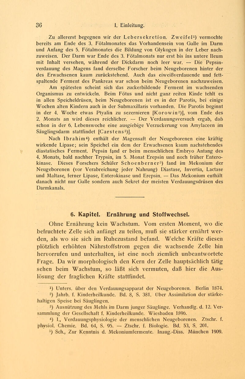 Zu allererst begegnen wir der Lebersekretion. Zweifel1) vermochte bereits am Ende des 3. Fötalmonates das Vorhandensein von Galle im Darm und Anfang des 5. Fötalmonates die Bildung von Glykogen in der Leber nach- zuweisen. Der Darm war Ende des 3. Fötalmonats nur erst bis ins untere Ileum mit Inhalt versehen, während der Dickdarm noch leer war. — Die Pepsin- verdauung des Magens fand derselbe Forscher beim Neugeborenen hinter der des Erwachsenen kaum zurückstehend. Auch das eiweißverdauende und fett- spaltende Ferment des Pankreas war schon beim Neugeborenen nachzuweisen. Am spätesten scheint sich das zuckerbildende Ferment im wachsenden Organismus zu entwickeln. Beim Fötus und nicht ganz reiten Kinde fehlt es in allen Speicheldrüsen, beim Neugeborenen ist es in der Parotis, bei einige Wochen alten Kindern auch in der Submaxillaris vorhanden. Die Parotis beginnt in der 4. Woche etwas Ptyalin zu sezernieren [Korowin2)], vom Ende des 2. Monats an wird dieses reichlicher. — Der Verdauungsversuch ergab, dab schon in der 6. Lebenswoche eine ausgiebige Verzuckerung von Amylaceen im Säuglingsdarm stattfindet [Carstens3)]. Nach Ibrahim4) enthält der Magensaft der Neugeborenen eine kräftig wirkende Lipase; sein Speichel ein dem der Erwachsenen kaum nachstehendes diastatisches Ferment. Pepsin fand er beim menschlichen Embryo Anfang des 4. Monats, bald nachher Trypsin, im 5. Monat Erepsin und noch früher Entero- kinase. Dieses Forschers Schüler Schoenberner5) fand im Mekonium der Neugeborenen (vor Verabreichung jeder Nahrung) Diastase, Invertin, Lactase und Maltase, ferner Lipase, Enterokinase und Erepsin. — Das Mekonium enthält danach nicht nur Galle sondern auch Sekret der meisten Verdauungsdrüsen des Darmkanals. 6. Kapitel. Ernährung und Stoffwechsel. Ohne Ernährung kein Wachstum. Vom ersten Moment, wo die befruchtete Zelle sich anfängt zu teilen, muß sie stärker ernährt wer- den, als wo sie sich im Ruhezustand befand. Welche Kräfte diesen plötzlich erhöhten Nährstoffstrom gegen die wachsende Zelle hin hervorrufen und unterhalten, ist eine noch ziemlich unbeantwortete Frage. Da wir morphologisch den Kern der Zelle hauptsächlich tätig sehen beim Wachstum, so läßt sich vermuten, daß hier die Aus- lösung der fraglichen Kräfte stattfindet. x) Unters, über den Verdauungsapparat der Neugeborenen. Berlin 1874. 2) Jahrb. f. Kinderheilkunde. Bd. 8, S. 381. Über Assimilation der stärke- haltigen Speise bei Säuglingen. 3) Ausnützung des Mehls im Darm junger Säuglinge. Verhandig. d. 12. Ver- sammlung der Gesellschaft f. Kinderheilkunde. Wiesbaden 1896. 4) I., Verdauungsphysiologie der menschlichen Neugeborenen. Ztschr. f. physiol. Chemie. Bd. 64, S. 95. — Ztschr. f. Biologie. Bd. 53, S. 201. 5) Seh., Zur Kenntnis d. Mekoniumfermcnte. Inaug.-Diss. München 1909.