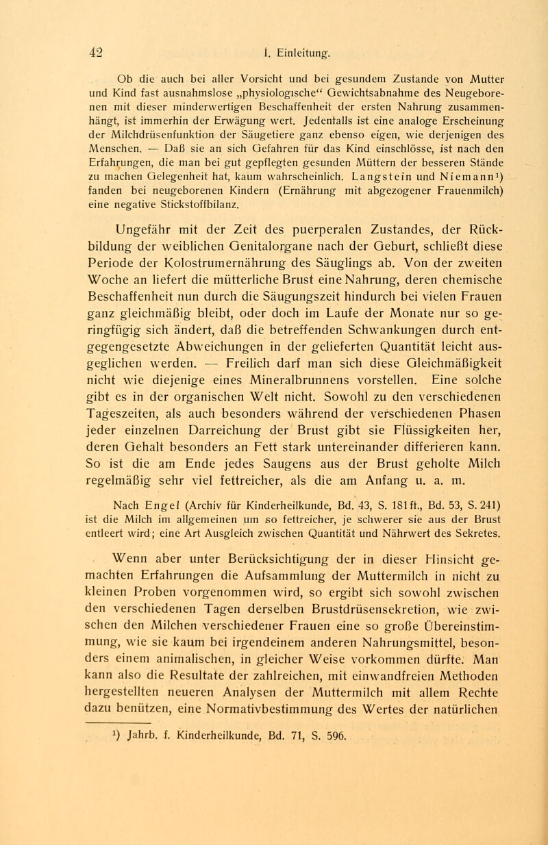 Ob die auch bei aller Vorsicht und bei gesundem Zustande von Mutter und Kind fast ausnahmslose „physiologische Gewichtsabnahme des Neugebore- nen mit dieser minderwertigen Beschaffenheit der ersten Nahrung zusammen- hängt, ist immerhin der Erwägung wert. Jedenfalls ist eine analoge Erscheinung der Milchdrüsenfunktion der Säugetiere ganz ebenso eigen, wie derjenigen des Menschen. — Daß sie an sich Gefahren für das Kind einschlösse, ist nach den Erfahrungen, die man bei gut gepflegten gesunden Müttern der besseren Stände zu machen Gelegenheit hat, kaum wahrscheinlich. Langstein und Niemann1) fanden bei neugeborenen Kindern (Ernährung mit abgezogener Frauenmilch) eine negative Stickstoffbilanz. Ungefähr mit der Zeit des puerperalen Zustandes, der Rück- bildung der weiblichen Genitalorgane nach der Geburt, schließt diese Periode der Kolostrumernährung des Säuglings ab. Von der zweiten Woche an liefert die mütterliche Brust eine Nahrung, deren chemische Beschaffenheit nun durch die Säugungszeit hindurch bei vielen Frauen ganz gleichmäßig bleibt, oder doch im Laufe der Monate nur so ge- ringfügig sich ändert, daß die betreffenden Schwankungen durch ent- gegengesetzte Abweichungen in der gelieferten Quantität leicht aus- geglichen werden. — Freilich darf man sich diese Gleichmäßigkeit nicht wie diejenige eines Mineralbrunnens vorstellen. Eine solche gibt es in der organischen Welt nicht. Sowohl zu den verschiedenen Tageszeiten, als auch besonders während der verschiedenen Phasen jeder einzelnen Darreichung der Brust gibt sie Flüssigkeiten her, deren Gehalt besonders an Fett stark untereinander differieren kann. So ist die am Ende jedes Saugens aus der Brust geholte Milch regelmäßig sehr viel fettreicher, als die am Anfang u. a. m. Nach Engel (Archiv für Kinderheilkunde, Bd. 43, S. 181fr., Bd. 53, S.241) ist die Milch im allgemeinen um so fettreicher, je schwerer sie aus der Brust entleert wird; eine Art Ausgleich zwischen Quantität und Nährwert des Sekretes. Wenn aber unter Berücksichtigung der in dieser Minsicht ge- machten Erfahrungen die Aufsammlung der Muttermilch in nicht zu kleinen Proben vorgenommen wird, so ergibt sich sowohl zwischen den verschiedenen Tagen derselben Brustdrüsensekretion, wie zwi- schen den Milchen verschiedener Frauen eine so große Übereinstim- mung, wie sie kaum bei irgendeinem anderen Nahrungsmittel, beson- ders einem animalischen, in gleicher Weise vorkommen dürfte. Man kann also die Resultate der zahlreichen, mit einwandfreien Methoden hergestellten neueren Analysen der Muttermilch mit allem Rechte dazu benützen, eine Normativbestimmung des Wertes der natürlichen