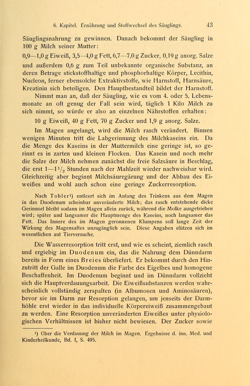 Säuglingsnahrung zu gewinnen. Danach bekommt der Säugling in 100 g Milch seiner Mutter: 0,9—1,0 g Eiweiß, 3,5—4,0 g Fett, 6,7—7,0 g Zucker, 0,19 g anorg. Salze und außerdem 0,6 g zum Teil unbekannte organische Substanz, an deren Betrage stickstoffhaltige und phosphorhaltige Körper, Lecithin, Nucleon, ferner ebensolche Extraktivstoffe, wie Harnstoff, Harnsäure, Kreatinin sich beteiligen. Den Hauptbestandteil bildet der Harnstoff. Nimmt man an, daß der Säugling, wie es vom 4. oder 5. Lebens- monate an oft genug der Fall sein wird, täglich 1 Kilo Milch zu sich nimmt, so würde er also an einzelnen Nährstoffen erhalten: 10 g Eiweiß, 40 g Fett, 70 g Zucker und 1,9 g anorg. Salze. Im Magen angelangt, wird die Milch rasch verändert. Binnen wenigen Minuten tritt die Labgerinnung des Milchkaseins ein. Da die Menge des Kaseins in der Muttermilch eine geringe ist, so ge- rinnt es in zarten und kleinen Flocken. Das Kasein und noch mehr die Salze der Milch nehmen zunächst die freie Salzsäure in Beschlag, die erst 1—l1/2 Stunden nach der Mahlzeit wieder nachweisbar wird. Gleichzeitig aber beginnt Milchsäuregärung und der Abbau des Ei- weißes und wohl auch schon eine geringe Zuckerresorption. Nach Tobler1) entleert sich im Anfang des Trinkens aus dem Magen in das Duodenum scheinbar unveränderte Milch; das rasch entstehende dicke Gerinnsel bleibt sodann im Magen allein zurück, während die Molke ausgetrieben wird; später und langsamer die Hauptmenge des Kaseins, noch langsamer das Fett. Das Innere des im Magen geronnenen Klumpens soll lange Zeit der Wirkung des Magensaftes unzugänglich sein. Diese Angaben stützen sich im wesentlichen auf Tierversuche. Die Wasserresorption tritt erst, und wie es scheint, ziemlich rasch und ergiebig im Duodenum ein, das die Nahrung dem Dünndarm bereits in Form eines Breies überliefert. Er bekommt durch den Hin- zutritt der Galle im Duodenum die Farbe des Eigelbes und homogene Beschaffenheit. Im Duodenum beginnt und im Dünndarm vollzieht sich die Hauptverdauungsarbeit. Die Eiweißsubstanzen werden wahr- scheinlich vollständig zerspalten (in Albumosen und Aminosäuren), bevor sie im Darm zur Resorption gelangen, um jenseits der Darm- höhle erst wieder in das individuelle Körpereiweiß zusammengebaut zu werden. Eine Resorption unveränderten Eiweißes unter physiolo- gischen Verhältnissen ist bisher nicht bewiesen. Der Zucker sowie x) Über die Verdauung der Milch im Magen. Ergebnisse d. inn. Med. und Kinderheilkunde, Bd. I, S. 495.