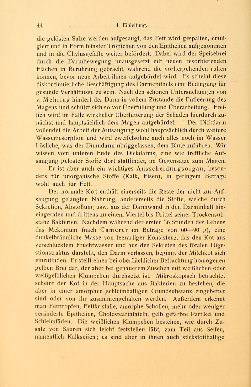 die gelösten Salze werden aufgesaugt, das Fett wird gespalten, emul- giert und in Form feinster Tröpfchen von den Epithelien aufgenommen und in die Chylusgefäße weiter befördert. Dabei wird der Speisebrei durch die Darmbewegung unausgesetzt mit neuen resorbierenden Flächen in Berührung gebracht, während die vorhergehenden ruhen können, bevor neue Arbeit ihnen aufgebürdet wird. Es scheint diese diskontinuierliche Beschäftigung des Darmepithels eine Bedingung für gesunde Verhältnisse zu sein. Nach den schönen Untersuchungen von v. Mehring hindert der Darm in vollem Zustande die Entleerung des Magens und schützt sich so vor Überfüllung und Überarbeitung. Frei- lich wird im Falle wirklicher Überfütterung der Schaden hierdurch zu- nächst und hauptsächlich dem Magen aufgebürdet. —■ Der Dickdarm vollendet die Arbeit der Aufsaugung wohl hauptsächlich durch weitere Wasserresorption und wird zweifelsohne auch alles noch im Wasser Lösliche, was der Dünndarm übriggelassen, dem Blute zuführen. Wir wissen vom unteren Ende des Dickdarms, eine wie treffliche Auf- saugung gelöster Stoffe dort stattfindet, im Gegensatze zum Magen. Er ist aber auch ein wichtiges Ausscheidungsorgan, beson- ders für unorganische Stoffe (Kalk, Eisen), in geringem Betrage wohl auch für Fett. Der normale Kot enthält einerseits die Reste der nicht zur Auf- saugung gelangten Nahrung, andererseits die Stoffe, welche durch Sekretion, Abstoßung usw. aus der Darmwand in den Darminhalt hin- eingeraten und drittens zu einem Viertel bis Drittel seiner Trockensub- stanz Bakterien. Nachdem während der ersten 36 Stunden des Lebens das Mekonium (nach C am er er im Betrage von 60—90 g), eine dunkelbräunliche Masse von teerartiger Konsistenz, das den Kot aus verschlucktem Fruchtwasser und aus den Sekreten des fötalen Dige- stionstraktus darstellt, den Darm verlassen, beginnt der Milchkot sich einzufinden. Er stellt einen bei oberflächlicher Betrachtung homogenen gelben Brei dar, der aber bei genauerem Zusehen mit weißlichen oder weißgelblichen Klümpchen durchsetzt ist. Mikroskopisch betrachtet scheint der Kot in der Hauptsache aus Bakterien zu bestehen, die aber in einer amorphen schleimhaltigen Grundsubstanz eingebettet sind oder von ihr zusammengehalten werden. Außerdem erkennt man Fetttropfen, Fettkristalle, amorphe Schollen, mehr oder weniger veränderte Epithelien, Cholestearintafeln, gelb gefärbte Partikel und Schleimfäden. Die weißlichen Klümpchen bestehen, wie durch Zu- satz von Säuren sich leicht feststellen läßt, zum Teil aus Seifen, namentlich Kalkseifen; es sind aber in ihnen auch stickstoffhaltige