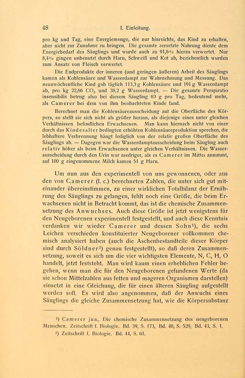 pro kg und Tag, eine Energiemenge, die nur hinreichte, das Kind zu erhalten, aber nicht zur Zunahme zu bringen. Die gesamte zersetzte Nahrung diente dem Energiebedarf des Säuglings und wurde auch zu 91,6% hierzu verwertet. Nur 8,4% gingen unbenutzt durch Harn, Schweiß und Kot ab, beziehentlich wurden zum Ansatz von Fleisch verwertet. Die Endprodukte der inneren (und geringen äußeren) Arbeit des Säuglings kamen als Kohlensäure und Wasserdampt zur Wahrnehmung und Messung. Das neunwöchentliche Kind gab täglich 113,3 g Kohlensäure und 191g Wasserdampt ab, pro kg 22,66 C02 und 38,2 g Wasserdampt. — Die gesamte Perspiratio insensibilis betrug also bei diesem Säugling 69 g pro Tag, bedeutend mehr, als Camerer bei dem von ihm beobachteten Kinde fand. Berechnet man die Kohlensäureausscheidung auf die Oberfläche des Kör- pers, so stellt sie sich nicht als größer heraus, als diejenige eines unter gleichen Verhältnissen befindlichen Erwachsenen. Man kann hiernach nicht von einer durch das Kindesalter bedingten erhöhten Kohlensäureproduktion sprechen, die lebhaftere Verbrennung hängt lediglich von der relativ großen Oberfläche des Säuglings ab. — Dagegen war die Wasserdamptausscheidung beim Säugling auch relativ höher als beim Erwachsenen unter gleichen Verhältnissen. Die Wasser- ausscheidung durch den Urin war niedriger, als es Camerer im Mittel annimmt, auf 100 g eingenommene Milch kamen 51 g Harn. Um nun aus den experimentell von uns gewonnenen, oder aus den von Qamerer (1. c.) berechneten Zahlen, die unter sich gut mit- einander übereinstimmen, zu einer wirklichen Totalbilanz der Ernäh- rung des Säuglings zu gelangen, fehlt noch eine Größe, die beim Er- wachsenen nicht in Betracht kommt, das ist die chemische Zusammen- setzung des Anwuchses. Auch diese Größe ist jetzt wenigstens für den Neugeborenen experimentell festgestellt, und auch diese Kenntnis verdanken wir wieder Camerer und dessen Sohn1), die sechs Leichen verschieden konstituierter Neugeborener vollkommen che- misch analysiert haben (auch die Aschenbestandteile dieser Körper sind durch Söldner2) genau festgestellt), so daß deren Zusammen- setzung, soweit es sich um die vier wichtigsten Elemente, N, C, H, O handelt, jetzt feststeht. Man wird kaum einen erheblichen Fehler be- gehen, wenn man die für den Neugeborenen gefundenen Werte (da sie schon Mittelzahlen aus fetten und mageren Organismen darstellen) einsetzt in eine Gleichung, die für einen älteren Säugling aufgestellt werden soll. Es wird also angenommen, daß der Anwuchs eines Säuglings die gleiche Zusammensetzung hat, wie die Körpersubstanz x) Camerer jun., Die chemische Zusammensetzung des neugeborenen Menschen. Zeitschrift f. Biologie. Bd. 39, S. 173, Bd. 40, S. 529, Bd. 43, S. 1.