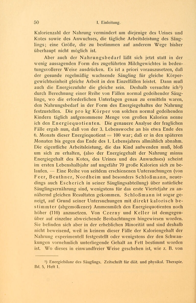 Kalorienzahl der Nahrung vermindert um diejenige des Urines und Kotes sowie des Anwuchses, die tägliche Arbeitsleistung des Säug- lings; eine Größe, die zu bestimmen auf anderem Wege bisher überhaupt nicht möglich ist. Aber auch der Nahrungsbedarf läßt sich jetzt statt in der wenig aussagenden Form des zugeführten Milchgewichtes in bedeu- tungsvollerer Weise ausdrücken. Es ist a priori vorauszusetzen, daß der gesunde regelmäßig wachsende Säugling für gleiche Körper- gewichtseinheit gleiche Arbeit in den Einzelfällen leistet. Dann muß auch die Energiezufuhr die gleiche sein. Deshalb versuchte ich1) durch Berechnung einer Reihe von Fällen normal gedeihender Säug- linge, wo die erforderlichen Unterlagen genau zu ermitteln waren, den Nahrungsbedarf in der Form des Energiegehaltes der Nahrung festzustellen. Die pro kg Körper von solchen normal gedeihenden Kindern täglich aufgenommene Menge von großen Kalorien nenne ich den Energiequotienten. Die genauere Analyse der fraglichen Fälle ergab nun, daß von der 3. Lebenswoche an bis etwa Ende des 6. Monats dieser Energiequotient = 100 war; daß er in den späteren Monaten bis gegen das Ende des 1. Lebensjahres allmählich abnahm. Die eigentliche Arbeitsleistung, die das Kind aufwenden muß, bloß um sich zu erhalten, (also der Energiegehalt der Nahrung minus Energiegehalt des Kotes, des Urines und des Anwuchses) scheint im ersten Lebenshalbjahr auf ungefähr 70 große Kalorien sich zu be- laufen. — Eine Reihe von seitdem erschienenen Untersuchungen (von Feer, Beuthner, Nordheim und besonders Schloßmann, neuer- dings auch Escherich in seiner Säuglingsabteilung) über natürliche Säuglingsernährung sind, wenigstens für das erste Vierteljahr zu an- nähernd gleichen Resultaten gekommen. Schloß mann ist sogar ge- neigt, auf Grund seiner Untersuchungen mit direkt kalorisch be- stimmter (abgemolkener) Ammenmilch den Energiequotienten noch höher (110) anzusetzen. Von Czerny und Keller ist demgegen- über auf einzelne abweichende Beobachtungen hingewiesen worden. Sie befinden sich aber in der erheblichen Minorität und sind deshalb nicht beweisend, weil in keinem dieser Fälle der Kaloriengehalt der Nahrung experimentell festgestellt oder wenigstens der den Schwan- kungen vornehmlich unterliegende Gehalt an Fett bestimmt worden ist. Wo dieses in einwandfreier Weise geschehen ist, wie z. B. von x) Energiebilanz des Säuglings. Zeitschrift für diät, und physikal. Therapie. Bd. 5, Heft 1.