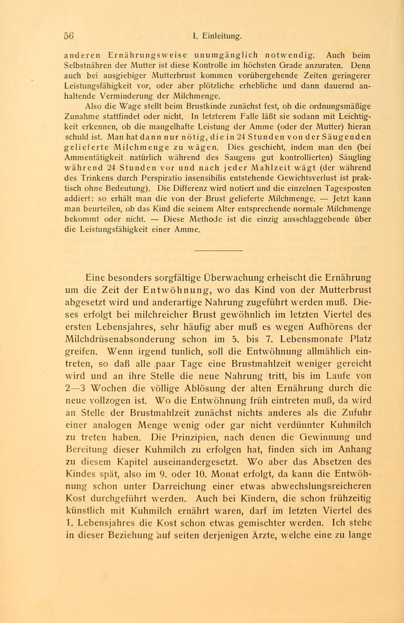 anderen Ernährungsweise unumgänglich notwendig. Auch beim Selbstnähren der Mutter ist diese Kontrolle im höchsten Grade anzuraten. Denn auch bei ausgiebiger Mutterbrust kommen vorübergehende Zeiten geringerer Leistungsfähigkeit vor, oder aber plötzliche erhebliche und dann dauernd an- haltende Verminderung der Milchmenge. Also die Wage stellt beim Brustkinde zunächst fest, ob die ordnungsmäßige Zunahme stattfindet oder nicht. In letzterem Falle läßt sie sodann mit Leichtig- keit erkennen, ob die mangelhafte Leistung der Amme (oder der Mutter) hieran schuld ist. Man hat dannnur nötig, d;iein24Stundenvonder Säugenden gelieferte Milchmenge zu wägen. Dies geschieht, indem man den (bei Ammentätigkeit natürlich während des Saugens gut kontrollierten) Säugling während 24 Stunden vor und nach jeder Mahlzeit wägt (der während des Trinkens durch Perspiratio insensibilis entstehende Gewichtsverlust ist prak- tisch ohne Bedeutung). Die Differenz wird notiert und die einzelnen Tagesposten addiert: so erhält man die von der Brust gelieferte Milchmenge. — Jetzt kann man beurteilen, ob das Kind die seinem Alter entsprechende normale Milchmenge bekommt oder nicht. — Diese Methode ist die einzig ausschlaggebende über die Leistungsfähigkeit einer Amme. Eine besonders sorgfältige Überwachung erheischt die Ernährung um die Zeit der Entwöhnung, wo das Kind von der Mutterbrust abgesetzt wird und anderartige Nahrung zugeführt werden muß. Die- ses erfolgt bei milchreicher Brust gewöhnlich im letzten Viertel des ersten Lebensjahres, sehr häufig aber muß es wegen Aufhörens der Milchdrüsenabsonderung schon im 5. bis 7. Lebensmonate Platz greifen. Wenn irgend tunlich, soll die Entwöhnung allmählich ein- treten, so daß alle ,paar Tage eine Brustmahlzeit weniger gereicht wird und an ihre Stelle die neue Nahrung tritt, bis im Laufe von 2—3 Wochen die völlige Ablösung der alten Ernährung durch die neue vollzogen ist. Wo die Entwöhnung früh eintreten muß, da wird an Stelle der Brustmahlzeit zunächst nichts anderes als die Zufuhr einer analogen Menge wenig oder gar nicht verdünnter Kuhmilch zu treten haben. Die Prinzipien, nach denen die Gewinnung und Bereitung dieser Kuhmilch zu erfolgen hat, finden sich im Anhang zu diesem Kapitel auseinandergesetzt. Wo aber das Absetzen des Kindes spät, also im 9. oder 10. Monat erfolgt, da kann die Entwöh- nung schon unter Darreichung einer etwas abwechslungsreicheren Kost durchgeführt werden. Auch bei Kindern, die schon frühzeitig künstlich mit Kuhmilch ernährt waren, darf im letzten Viertel des 1. Lebensjahres die Kost schon etwas gemischter werden. Ich stehe in dieser Beziehung lauf Seiten derjenigen Ärzte, welche eine zu lange