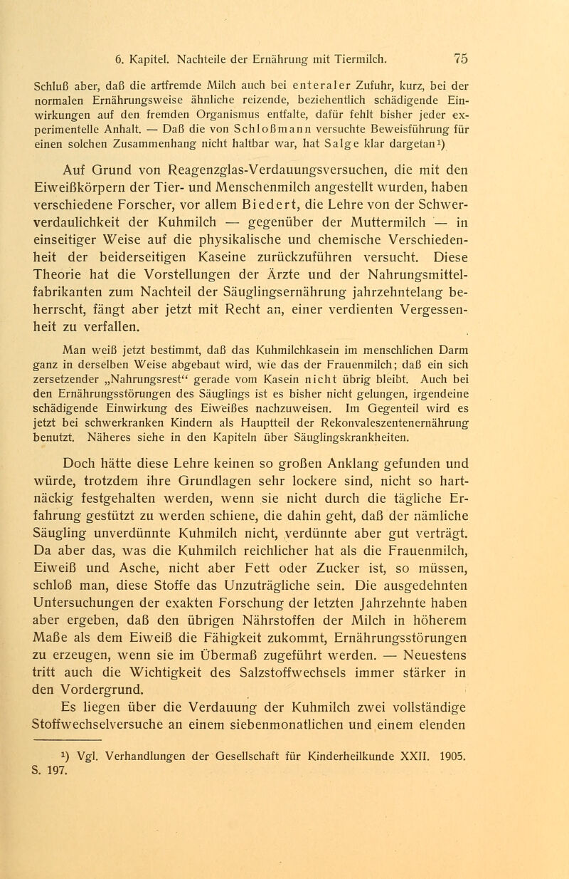 Schluß aber, daß die artfremde Milch auch bei enteraler Zufuhr, kurz, bei der normalen Ernährungsweise ähnliche reizende, beziehentlich schädigende Ein- wirkungen auf den fremden Organismus entfalte, dafür fehlt bisher jeder ex- perimentelle Anhalt. — Daß die von Schloßmann versuchte Beweisführung für einen solchen Zusammenhang nicht haltbar war, hat Sa Ige klar dargetan1) Auf Grund von Reagenzglas-Verdauungsversuchen, die mit den Eiweißkörpern der Tier- und Menschenmilch angestellt wurden, haben verschiedene Forscher, vor allem Biedert, die Lehre von der Schwer- verdaulichkeit der Kuhmilch — gegenüber der Muttermilch — in einseitiger Weise auf die physikalische und chemische Verschieden- heit der beiderseitigen Kaseine zurückzuführen versucht. Diese Theorie hat die Vorstellungen der Ärzte und der Nahrungsmittel- fabrikanten zum Nachteil der Säuglingsernährung jahrzehntelang be- herrscht, fängt aber jetzt mit Recht an, einer verdienten Vergessen- heit zu verfallen. Man weiß jetzt bestimmt, daß das Kuhmilchkasein im menschlichen Darm ganz in derselben Weise abgebaut wird, wie das der Frauenmilch; daß ein sich zersetzender „Nahrungsrest gerade vom Kasein nicht übrig bleibt. Auch bei den Ernährungsstörungen des Säuglings ist es bisher nicht gelungen, irgendeine schädigende Einwirkung des Eiweißes nachzuweisen. Im Gegenteil wird es jetzt bei schwerkranken Kindern als Hauptteil der Rekonvaleszentenernährung benutzt. Näheres siehe in den Kapiteln über Säuglingskrankheiten. Doch hätte diese Lehre keinen so großen Anklang gefunden und würde, trotzdem ihre Grundlagen sehr lockere sind, nicht so hart- näckig festgehalten werden, wenn sie nicht durch die tägliche Er- fahrung gestützt zu werden schiene, die dahin geht, daß der nämliche Säugling unverdünnte Kuhmilch nicht, verdünnte aber gut verträgt. Da aber das, was die Kuhmilch reichlicher hat als die Frauenmilch, Eiweiß und Asche, nicht aber Fett oder Zucker ist, so müssen, schloß man, diese Stoffe das Unzuträgliche sein. Die ausgedehnten Untersuchungen der exakten Forschung der letzten Jahrzehnte haben aber ergeben, daß den übrigen Nährstoffen der Milch in höherem Maße als dem Eiweiß die Fähigkeit zukommt, Ernährungsstörungen zu erzeugen, wenn sie im Übermaß zugeführt werden. — Neuestens tritt auch die Wichtigkeit des Salzstoffwechsels immer stärker in den Vordergrund. < Es liegen über die Verdauung der Kuhmilch zwei vollständige Stoffwechselversuche an einem siebenmonatlichen und einem elenden x) Vgl. Verhandlungen der Gesellschaft für Kinderheilkunde XXII. 1905. S. 197.