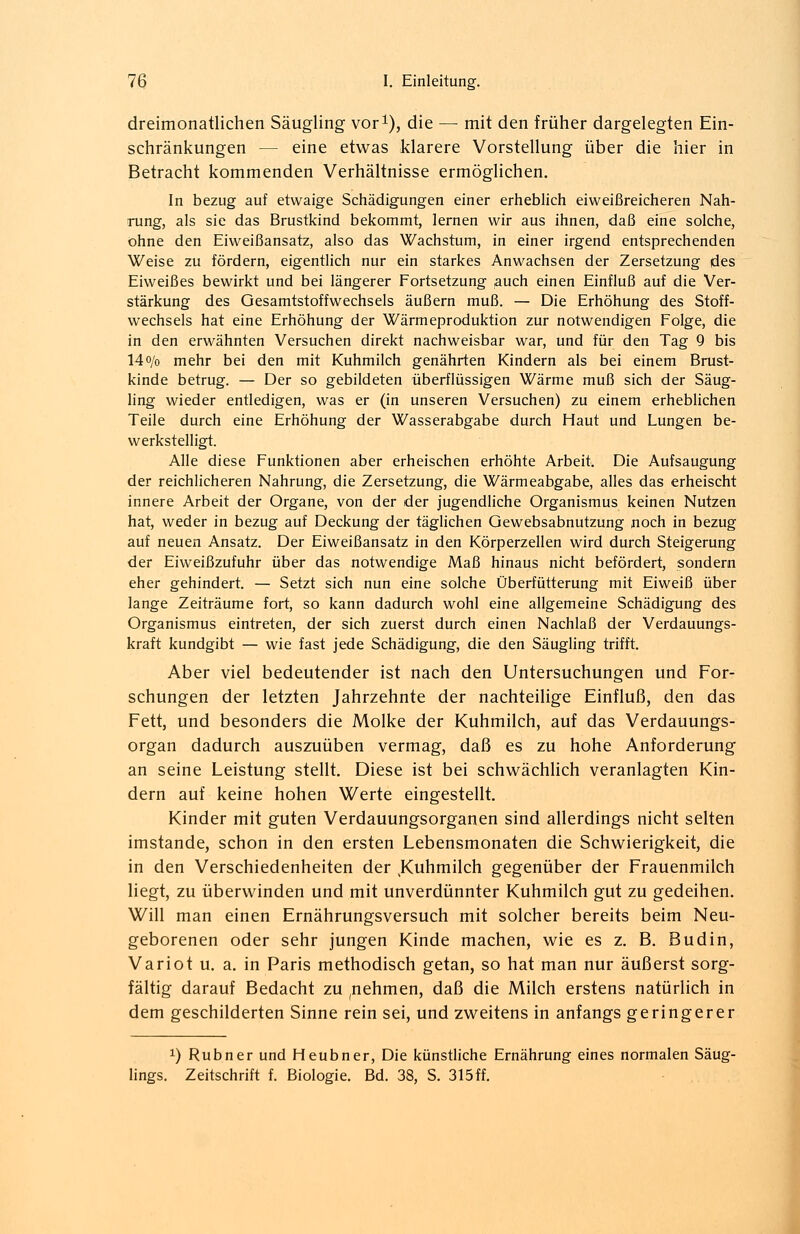 dreimonatlichen Säugling vor1), die — mit den früher dargelegten Ein- schränkungen - - eine etwas klarere Vorstellung über die hier in Betracht kommenden Verhältnisse ermöglichen. In bezug auf etwaige Schädigungen einer erheblich eiweißreicheren Nah- rung, als sie das Brustkind bekommt, lernen wir aus ihnen, daß eine solche, ohne den Eiweißansatz, also das Wachstum, in einer irgend entsprechenden Weise zu fördern, eigentlich nur ein starkes Anwachsen der Zersetzung des Eiweißes bewirkt und bei längerer Fortsetzung auch einen Einfluß auf die Ver- stärkung des Gesamtstoffwechsels äußern muß. — Die Erhöhung des Stoff- wechsels hat eine Erhöhung der Wärmeproduktion zur notwendigen Folge, die in den erwähnten Versuchen direkt nachweisbar war, und für den Tag 9 bis 14o/o mehr bei den mit Kuhmilch genährten Kindern als bei einem Brust- kinde betrug. — Der so gebildeten überflüssigen Wärme muß sich der Säug- ling wieder entledigen, was er (in unseren Versuchen) zu einem erheblichen Teile durch eine Erhöhung der Wasserabgabe durch Haut und Lungen be- werkstelligt. Alle diese Funktionen aber erheischen erhöhte Arbeit. Die Aufsaugung der reichlicheren Nahrung, die Zersetzung, die Wärmeabgabe, alles das erheischt innere Arbeit der Organe, von der der jugendliche Organismus keinen Nutzen hat, weder in bezug auf Deckung der täglichen Gewebsabnutzung noch in bezug auf neuen Ansatz. Der Eiweißansatz in den Körperzellen wird durch Steigerung der Eiweißzufuhr über das notwendige Maß hinaus nicht befördert, sondern eher gehindert. — Setzt sich nun eine solche Überfütterung mit Eiweiß über lange Zeiträume fort, so kann dadurch wohl eine allgemeine Schädigung des Organismus eintreten, der sich zuerst durch einen Nachlaß der Verdauungs- kraft kundgibt — wie fast jede Schädigung, die den Säugling trifft. Aber viel bedeutender ist nach den Untersuchungen und For- schungen der letzten Jahrzehnte der nachteilige Einfluß, den das Fett, und besonders die Molke der Kuhmilch, auf das Verdauungs- organ dadurch auszuüben vermag, daß es zu hohe Anforderung an seine Leistung stellt. Diese ist bei schwächlich veranlagten Kin- dern auf keine hohen Werte eingestellt. Kinder mit guten Verdauungsorganen sind allerdings nicht selten imstande, schon in den ersten Lebensmonaten die Schwierigkeit, die in den Verschiedenheiten der ,Kuhmilch gegenüber der Frauenmilch liegt, zu überwinden und mit unverdünnter Kuhmilch gut zu gedeihen. Will man einen Ernährungsversuch mit solcher bereits beim Neu- geborenen oder sehr jungen Kinde machen, wie es z. B. Budin, Variot u. a. in Paris methodisch getan, so hat man nur äußerst sorg- fältig darauf Bedacht zu (nehmen, daß die Milch erstens natürlich in dem geschilderten Sinne rein sei, und zweitens in anfangs geringerer *) Rubner und Heubner, Die künstliche Ernährung eines normalen Säug- lings. Zeitschrift f. Biologie. Bd. 38, S. 315ff.