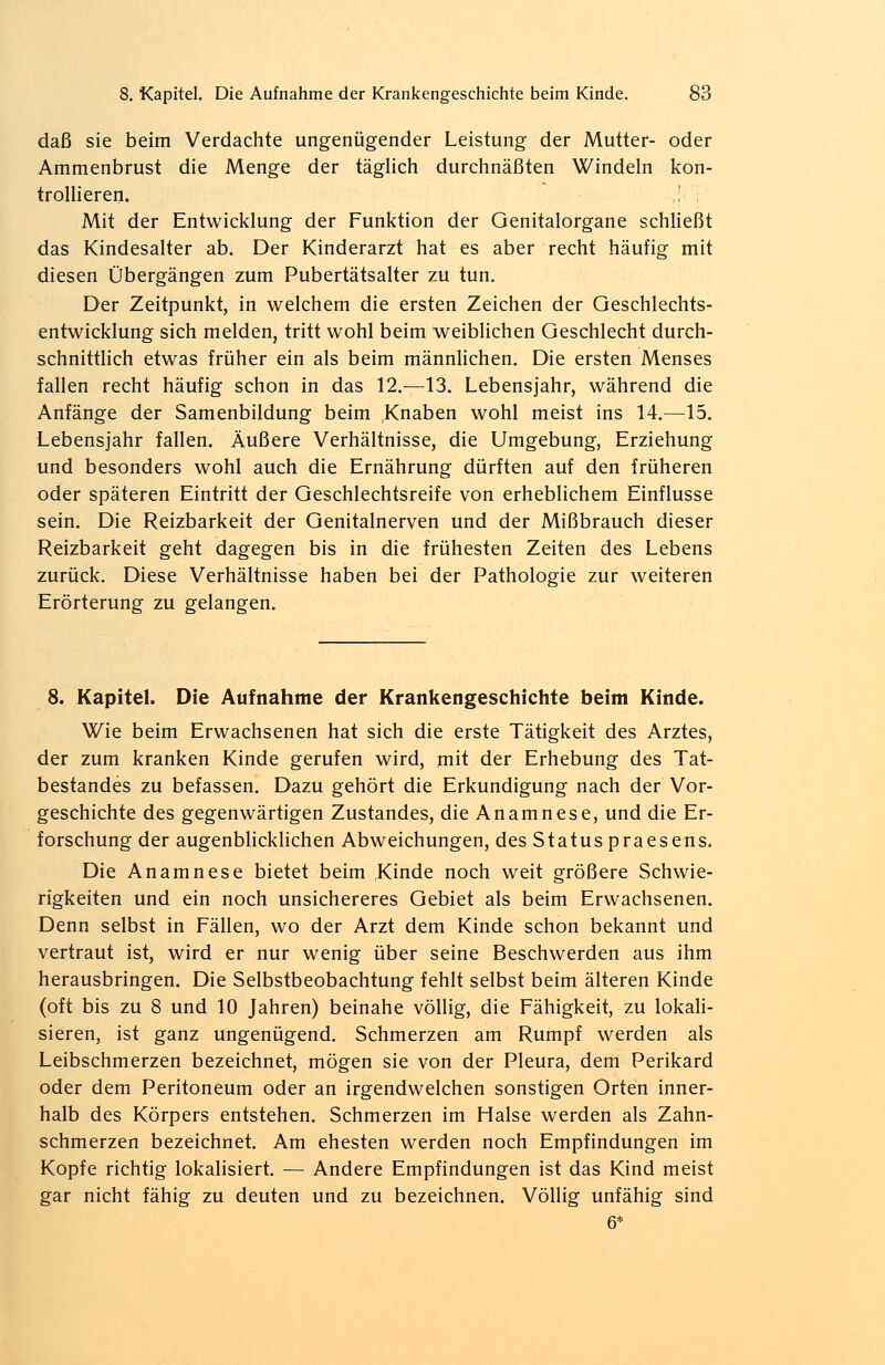 daß sie beim Verdachte ungenügender Leistung der Mutter- oder Ammenbrust die Menge der täglich durchnäßten Windeln kon- trollieren. .! ; Mit der Entwicklung der Funktion der Genitalorgane schließt das Kindesalter ab. Der Kinderarzt hat es aber recht häufig mit diesen Übergängen zum Pubertätsalter zu tun. Der Zeitpunkt, in welchem die ersten Zeichen der Geschlechts- entwicklung sich melden, tritt wohl beim weiblichen Geschlecht durch- schnittlich etwas früher ein als beim männlichen. Die ersten Menses fallen recht häufig schon in das 12.—13. Lebensjahr, während die Anfänge der Samenbildung beim Knaben wohl meist ins 14.—15. Lebensjahr fallen. Äußere Verhältnisse, die Umgebung, Erziehung und besonders wohl auch die Ernährung dürften auf den früheren oder späteren Eintritt der Geschlechtsreife von erheblichem Einflüsse sein. Die Reizbarkeit der Genitalnerven und der Mißbrauch dieser Reizbarkeit geht dagegen bis in die frühesten Zeiten des Lebens zurück. Diese Verhältnisse haben bei der Pathologie zur weiteren Erörterung zu gelangen. 8. Kapitel. Die Aufnahme der Krankengeschichte beim Kinde. Wie beim Erwachsenen hat sich die erste Tätigkeit des Arztes, der zum kranken Kinde gerufen wird, mit der Erhebung des Tat- bestandes zu befassen. Dazu gehört die Erkundigung nach der Vor- geschichte des gegenwärtigen Zustandes, die Anamnese, und die Er- forschung der augenblicklichen Abweichungen, des Status praesens. Die Anamnese bietet beim ,Kinde noch weit größere Schwie- rigkeiten und ein noch unsichereres Gebiet als beim Erwachsenen. Denn selbst in Fällen, wo der Arzt dem Kinde schon bekannt und vertraut ist, wird er nur wenig über seine Beschwerden aus ihm herausbringen. Die Selbstbeobachtung fehlt selbst beim älteren Kinde (oft bis zu 8 und 10 Jahren) beinahe völlig, die Fähigkeit, zu lokali- sieren, ist ganz ungenügend. Schmerzen am Rumpf werden als Leibschmerzen bezeichnet, mögen sie von der Pleura, dem Perikard oder dem Peritoneum oder an irgendwelchen sonstigen Orten inner- halb des Körpers entstehen. Schmerzen im Halse werden als Zahn- schmerzen bezeichnet. Am ehesten werden noch Empfindungen im Kopfe richtig lokalisiert. — Andere Empfindungen ist das Kind meist gar nicht fähig zu deuten und zu bezeichnen. Völlig unfähig sind 6*