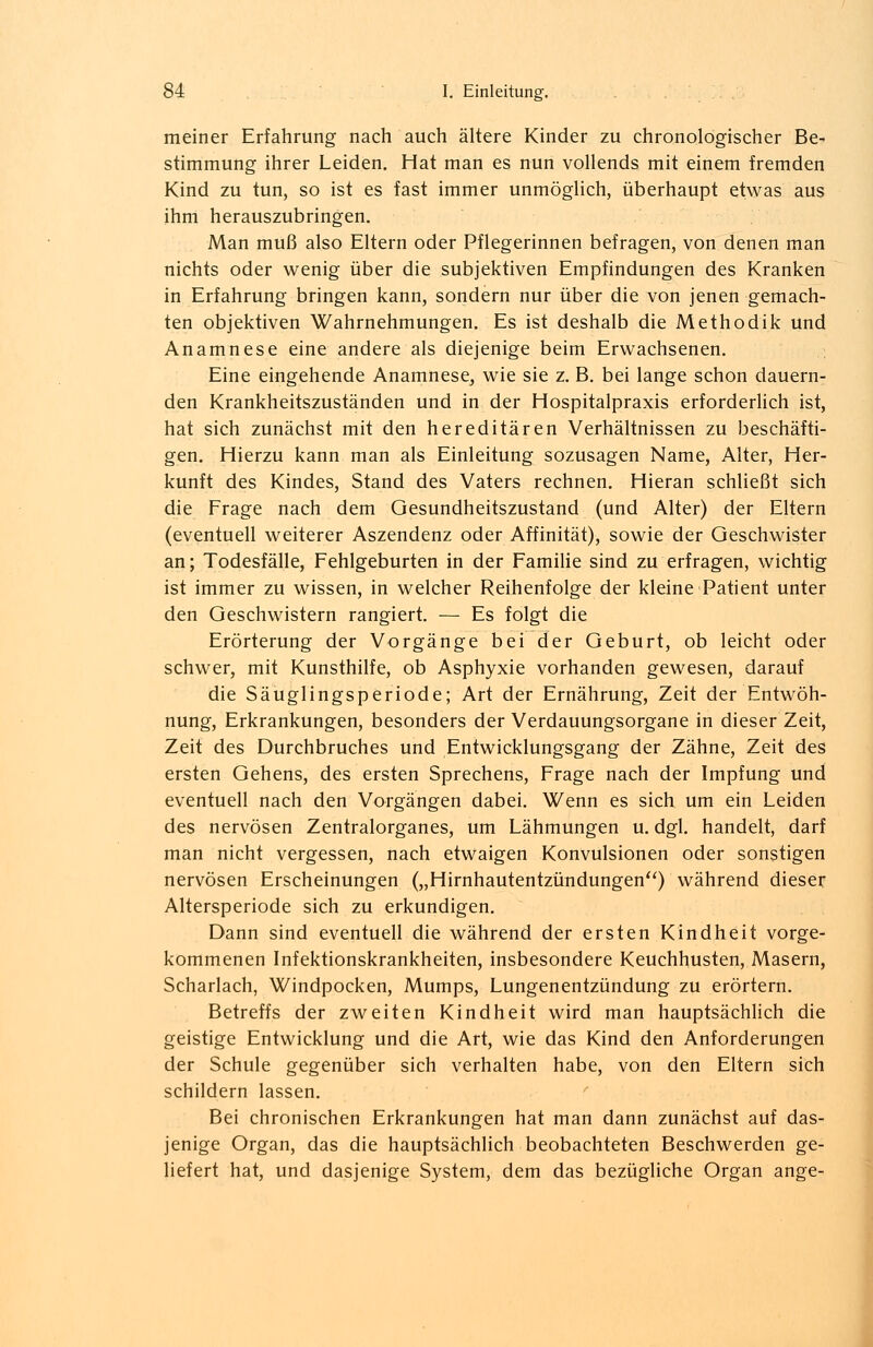 meiner Erfahrung nach auch ältere Kinder zu chronologischer Be- stimmung ihrer Leiden. Hat man es nun vollends mit einem fremden Kind zu tun, so ist es fast immer unmöglich, überhaupt etwas aus ihm herauszubringen. Man muß also Eltern oder Pflegerinnen befragen, von denen man nichts oder wenig über die subjektiven Empfindungen des Kranken in Erfahrung bringen kann, sondern nur über die von jenen gemach- ten objektiven Wahrnehmungen. Es ist deshalb die Methodik und Anamnese eine andere als diejenige beim Erwachsenen. Eine eingehende Anamnese, wie sie z. B. bei lange schon dauern- den Krankheitszuständen und in der Hospitalpraxis erforderlich ist, hat sich zunächst mit den hereditären Verhältnissen zu beschäfti- gen. Hierzu kann man als Einleitung sozusagen Name, Alter, Her- kunft des Kindes, Stand des Vaters rechnen. Hieran schließt sich die Frage nach dem Gesundheitszustand (und Alter) der Eltern (eventuell weiterer Aszendenz oder Affinität), sowie der Geschwister an; Todesfälle, Fehlgeburten in der Familie sind zu erfragen, wichtig ist immer zu wissen, in welcher Reihenfolge der kleine Patient unter den Geschwistern rangiert. — Es folgt die Erörterung der Vorgänge bei der Geburt, ob leicht oder schwer, mit Kunsthilfe, ob Asphyxie vorhanden gewesen, darauf die Säuglingsperiode; Art der Ernährung, Zeit der Entwöh- nung, Erkrankungen, besonders der Verdauungsorgane in dieser Zeit, Zeit des Durchbruches und Entwicklungsgang der Zähne, Zeit des ersten Gehens, des ersten Sprechens, Frage nach der Impfung und eventuell nach den Vorgängen dabei. Wenn es sich um ein Leiden des nervösen Zentralorganes, um Lähmungen u. dgl. handelt, darf man nicht vergessen, nach etwaigen Konvulsionen oder sonstigen nervösen Erscheinungen („Hirnhautentzündungen) während dieser Altersperiode sich zu erkundigen. Dann sind eventuell die während der ersten Kindheit vorge- kommenen Infektionskrankheiten, insbesondere Keuchhusten, Masern, Scharlach, Windpocken, Mumps, Lungenentzündung zu erörtern. Betreffs der zweiten Kindheit wird man hauptsächlich die geistige Entwicklung und die Art, wie das Kind den Anforderungen der Schule gegenüber sich verhalten habe, von den Eltern sich schildern lassen. Bei chronischen Erkrankungen hat man dann zunächst auf das- jenige Organ, das die hauptsächlich beobachteten Beschwerden ge- liefert hat, und dasjenige System, dem das bezügliche Organ ange-