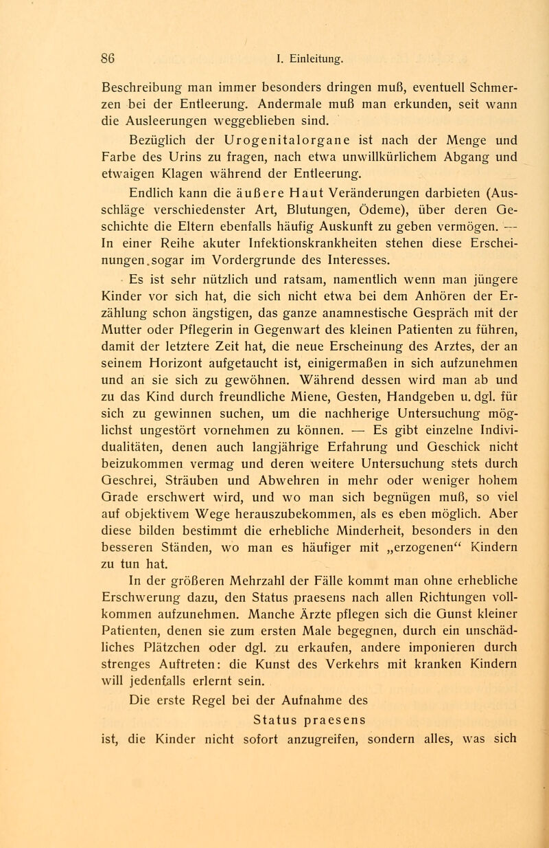 Beschreibung man immer besonders dringen muß, eventuell Schmer- zen bei der Entleerung. Andermale muß man erkunden, seit wann die Ausleerungen weggeblieben sind. Bezüglich der Urogenitalorgane ist nach der Menge und Farbe des Urins zu fragen, nach etwa unwillkürlichem Abgang und etwaigen Klagen während der Entleerung. Endlich kann die äußere Haut Veränderungen darbieten (Aus- schläge verschiedenster Art, Blutungen, Ödeme), über deren Ge- schichte die Eltern ebenfalls häufig Auskunft zu geben vermögen. — In einer Reihe akuter Infektionskrankheiten stehen diese Erschei- nungen, sogar im Vordergrunde des Interesses. Es ist sehr nützlich und ratsam, namentlich wenn man jüngere Kinder vor sich hat, die sich nicht etwa bei dem Anhören der Er- zählung schon ängstigen, das ganze anamnestische Gespräch mit der Mutter oder Pflegerin in Gegenwart des kleinen Patienten zu führen, damit der letztere Zeit hat, die neue Erscheinung des Arztes, der an seinem Horizont aufgetaucht ist, einigermaßen in sich aufzunehmen und an sie sich zu gewöhnen. Während dessen wird man ab und zu das Kind durch freundliche Miene, Gesten, Handgeben u. dgl. für sich zu gewinnen suchen, um die nachherige Untersuchung mög- lichst ungestört vornehmen zu können. — Es gibt einzelne Indivi- dualitäten, denen auch langjährige Erfahrung und Geschick nicht beizukommen vermag und deren weitere Untersuchung stets durch Geschrei, Sträuben und Abwehren in mehr oder weniger hohem Grade erschwert wird, und wo man sich begnügen muß, so viel auf objektivem Wege herauszubekommen, als es eben möglich. Aber diese bilden bestimmt die erhebliche Minderheit, besonders in den besseren Ständen, wo man es häufiger mit „erzogenen Kindern zu tun hat. In der größeren Mehrzahl der Fälle kommt man ohne erhebliche Erschwerung dazu, den Status praesens nach allen Richtungen voll- kommen aufzunehmen. Manche Ärzte pflegen sich die Gunst kleiner Patienten, denen sie zum ersten Male begegnen, durch ein unschäd- liches Plätzchen oder dgl. zu erkaufen, andere imponieren durch strenges Auftreten: die Kunst des Verkehrs mit kranken Kindern will jedenfalls erlernt sein. Die erste Regel bei der Aufnahme des Status praesens ist, die Kinder nicht sofort anzugreifen, sondern alles, was sich