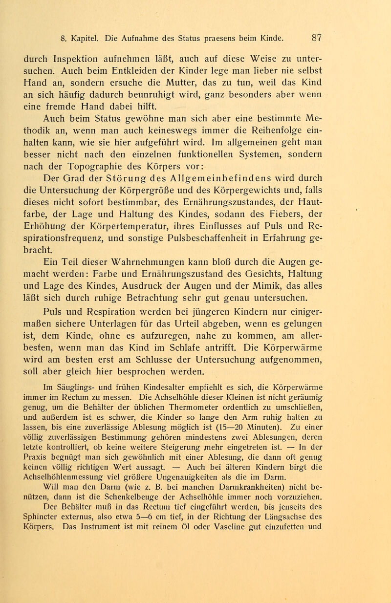 durch Inspektion aufnehmen läßt, auch auf diese Weise zu unter- suchen. Auch beim Entkleiden der Kinder lege man lieber nie selbst Hand an, sondern ersuche die Mutter, das zu tun, weil das Kind an sich häufig dadurch beunruhigt wird, ganz besonders aber wenn eine fremde Hand dabei hilft. Auch beim Status gewöhne man sich aber eine bestimmte Me- thodik an, wenn man auch keineswegs immer die Reihenfolge ein- halten kann, wie sie hier aufgeführt wird. Im allgemeinen geht man besser nicht nach den einzelnen funktionellen Systemen, sondern nach der Topographie des Körpers vor: Der Grad der Störung des Allgemeinbefindens wird durch die Untersuchung der Körpergröße und des Körpergewichts und, falls dieses nicht sofort bestimmbar, des Ernährungszustandes, der Haut- farbe, der Lage und Haltung des Kindes, sodann des Fiebers, der Erhöhung der Körpertemperatur, ihres Einflusses auf Puls und Re- spirationsfrequenz, und sonstige Pulsbeschaffenheit in Erfahrung ge- bracht. Ein Teil dieser Wahrnehmungen kann bloß durch die Augen ge- macht werden: Farbe und Ernährungszustand des Gesichts, Haltung und Lage des Kindes, Ausdruck der Augen und der Mimik, das alles läßt sich durch ruhige Betrachtung sehr gut genau untersuchen. Puls und Respiration werden bei jüngeren Kindern nur einiger- maßen sichere Unterlagen für das Urteil abgeben, wenn es gelungen ist, dem Kinde, ohne es aufzuregen, nahe zu kommen, am aller- besten, wenn man das Kind im Schlafe antrifft. Die Körperwärme wird am besten erst am Schlüsse der Untersuchung aufgenommen, soll aber gleich hier besprochen werden. Im Säuglings- und frühen Kindesalter empfiehlt es sich, die Körperwärme immer im Rectum zu messen. Die Achselhöhle dieser Kleinen ist nicht geräumig genug, um die Behälter der üblichen Thermometer ordentlich zu umschließen, und außerdem ist es schwer, die Kinder so lange den Arm ruhig halten zu lassen, bis eine zuverlässige Ablesung möglich ist (15—20 Minuten). Zu einer völlig zuverlässigen Bestimmung gehören mindestens zwei Ablesungen, deren letzte kontrolliert, ob keine weitere Steigerung mehr eingetreten ist. — In der Praxis begnügt man sich gewöhnlich mit einer Ablesung, die dann oft genug keinen völlig richtigen Wert aussagt. — Auch bei älteren Kindern birgt die Achselhöhlenmessung viel größere Ungenauigkeiten als die im Darm. Will man den Darm (wie z. B. bei manchen Darmkrankheiten) nicht be- nützen, dann ist die Schenkelbeuge der Achselhöhle immer noch vorzuziehen. Der Behälter muß in das Rectum tief eingeführt werden, bis jenseits des Sphincter externus, also etwa 5—6 cm tief, in der Richtung der Längsachse des Körpers. Das Instrument ist mit reinem Öl oder Vaseline gut einzufetten und