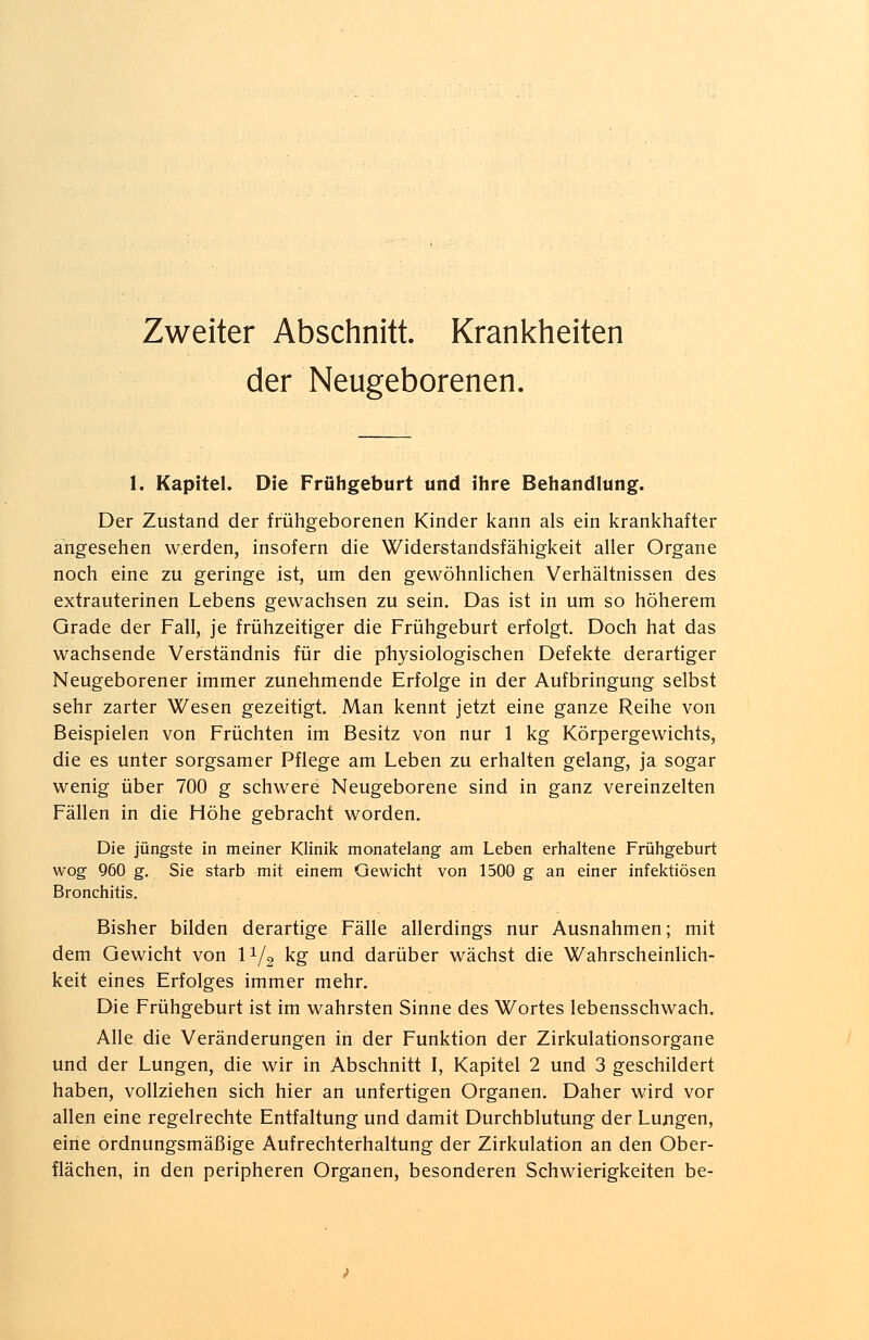 Zweiter Abschnitt. Krankheiten der Neugeborenen. 1. Kapitel. Die Frühgeburt und ihre Behandlung. Der Zustand der frühgeborenen Kinder kann als ein krankhafter angesehen werden, insofern die Widerstandsfähigkeit aller Organe noch eine zu geringe ist, um den gewöhnlichen Verhältnissen des extrauterinen Lebens gewachsen zu sein. Das ist in um so höherem Grade der Fall, je frühzeitiger die Frühgeburt erfolgt. Doch hat das wachsende Verständnis für die physiologischen Defekte derartiger Neugeborener immer zunehmende Erfolge in der Aufbringung selbst sehr zarter Wesen gezeitigt. Man kennt jetzt eine ganze Reihe von Beispielen von Früchten im Besitz von nur 1 kg Körpergewichts, die es unter sorgsamer Pflege am Leben zu erhalten gelang, ja sogar wenig über 700 g schwere Neugeborene sind in ganz vereinzelten Fällen in die Höhe gebracht worden. Die jüngste in meiner Klinik monatelang am Leben erhaltene Frühgeburt wog 960 g. Sie starb mit einem Gewicht von 1500 g an einer infektiösen Bronchitis. Bisher bilden derartige Fälle allerdings nur Ausnahmen; mit dem Gewicht von 11/2 kg und darüber wächst die Wahrscheinlich- keit eines Erfolges immer mehr. Die Frühgeburt ist im wahrsten Sinne des Wortes lebensschwach. Alle die Veränderungen in der Funktion der Zirkulationsorgane und der Lungen, die wir in Abschnitt I, Kapitel 2 und 3 geschildert haben, vollziehen sich hier an unfertigen Organen. Daher wird vor allen eine regelrechte Entfaltung und damit Durchblutung der Lungen, eine ordnungsmäßige Aufrechterhaltung der Zirkulation an den Ober- flächen, in den peripheren Organen, besonderen Schwierigkeiten be-