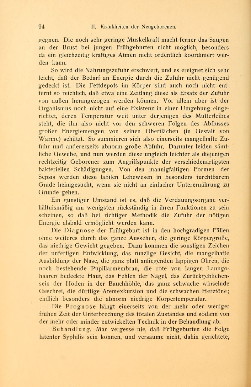 gegnen. Die noch sehr geringe Muskelkraft macht ferner das Saugen an der Brust bei jungen Frühgeburten nicht möglich, besonders da ein gleichzeitig kräftiges Atmen nicht ordentlich koordiniert wer- den kann. So wird die Nahrungszufuhr erschwert, und es ereignet sich sehr leicht, daß der Bedarf an Energie durch die Zufuhr nicht genügend gedeckt ist. Die Fettdepots im Körper sind auch noch nicht ent- fernt so reichlich, daß etwa eine Zeitlang diese als Ersatz der Zufuhr von außen herangezogen werden können. Vor allem aber ist der Organismus noch nicht auf eine Existenz in einer Umgebung einge- richtet, deren Temperatur weit unter derjenigen des Mutterleibes steht, die ihn also nicht vor den schweren Folgen des Abflusses großer Energiemengen von seinen Oberflächen (in Gestalt von Wärme) schützt. So summieren sich also einerseits mangelhafte Zu- fuhr und andererseits abnorm große Abfuhr. Darunter leiden sämt- liche Gewebe, und nun werden diese ungleich leichter als diejenigen rechtzeitig Geborener zum Angriffspunkte der verschiedenartigsten bakteriellen Schädigungen. Von den mannigfaltigen Formen der Sepsis werden diese labilen Lebewesen in besonders furchtbarem Grade heimgesucht, wenn sie nicht an einfacher Unterernährung zu Grunde gehen. Ein günstiger Umstand ist es, daß die Verdauungsorgane ver- hältnismäßig am wenigsten rückständig in ihren Funktionen zu sein scheinen, so daß bei richtiger Methodik die Zufuhr der nötigen Energie alsbald ermöglicht werden kann. Die Diagnose der Frühgeburt ist in den hochgradigen Fällen ohne weiteres durch das ganze Aussehen, die geringe Körpergröße, das niedrige Gewicht gegeben. Dazu kommen die sonstigen Zeichen der unfertigen Entwicklung, das runzlige Gesicht, die mangelhafte Ausbildung der Nase, die ganz platt anliegenden lappigen Ohren, die noch bestehende Pupillarmembran, die rote von langen Lanugo- haaren bedeckte Haut, das Fehlen der Nägel, das Zurückgeblieben- sein der Hoden in der Bauchhöhle, das ganz schwache winselnde Geschrei, die dürftige Atemexkursion und die schwachen Herztöne; endlich besonders die abnorm niedrige Körpertemperatur. Die Prognose hängt einerseits von der mehr oder weniger frühen Zeit der Unterbrechung des fötalen Zustandes und sodann von der mehr oder minder entwickelten Technik in der Behandlung ab. Behandlung. Man vergesse nie, daß Frühgeburten die Folge latenter Syphilis sein können, und versäume nicht, dahin gerichtete,