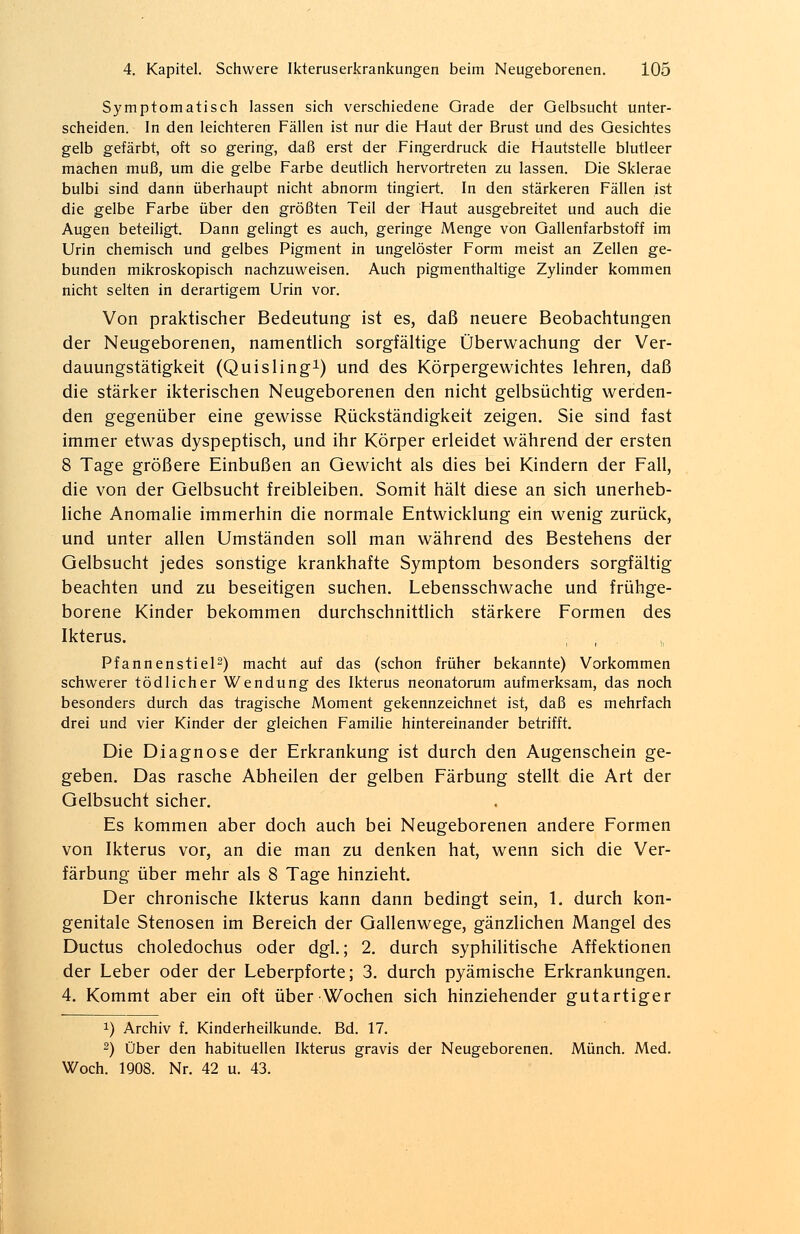 Symptomatisch lassen sich verschiedene Grade der Gelbsucht unter- scheiden. In den leichteren Fällen ist nur die Haut der Brust und des Gesichtes gelb gefärbt, oft so gering, daß erst der Fingerdruck die Hautstelle blutleer machen muß, um die gelbe Farbe deutlich hervortreten zu lassen. Die Sklerae bulbi sind dann überhaupt nicht abnorm tingiert. In den stärkeren Fällen ist die gelbe Farbe über den größten Teil der Haut ausgebreitet und auch die Augen beteiligt. Dann gelingt es auch, geringe Menge von Gallenfarbstoff im Urin chemisch und gelbes Pigment in ungelöster Form meist an Zellen ge- bunden mikroskopisch nachzuweisen. Auch pigmenthaltige Zylinder kommen nicht selten in derartigem Urin vor. Von praktischer Bedeutung ist es, daß neuere Beobachtungen der Neugeborenen, namentlich sorgfältige Überwachung der Ver- dauungstätigkeit (Quisling1) und des Körpergewichtes lehren, daß die stärker ikterischen Neugeborenen den nicht gelbsüchtig werden- den gegenüber eine gewisse Rückständigkeit zeigen. Sie sind fast immer etwas dyspeptisch, und ihr Körper erleidet während der ersten 8 Tage größere Einbußen an Gewicht als dies bei Kindern der Fall, die von der Gelbsucht freibleiben. Somit hält diese an sich unerheb- liche Anomalie immerhin die normale Entwicklung ein wenig zurück, und unter allen Umständen soll man während des Bestehens der Gelbsucht jedes sonstige krankhafte Symptom besonders sorgfältig beachten und zu beseitigen suchen. Lebensschwache und frühge- borene Kinder bekommen durchschnittlich stärkere Formen des Ikterus. Pfannenstiel2) macht auf das (schon früher bekannte) Vorkommen schwerer tödlicher Wendung des Ikterus neonatorum aufmerksam, das noch besonders durch das tragische Moment gekennzeichnet ist, daß es mehrfach drei und vier Kinder der gleichen Familie hintereinander betrifft. Die Diagnose der Erkrankung ist durch den Augenschein ge- geben. Das rasche Abheilen der gelben Färbung stellt die Art der Gelbsucht sicher. Es kommen aber doch auch bei Neugeborenen andere Formen von Ikterus vor, an die man zu denken hat, wenn sich die Ver- färbung über mehr als 8 Tage hinzieht. Der chronische Ikterus kann dann bedingt sein, 1. durch kon- genitale Stenosen im Bereich der Gallenwege, gänzlichen Mangel des Ductus choledochus oder dgl.; 2. durch syphilitische Affektionen der Leber oder der Leberpforte; 3. durch pyämische Erkrankungen. 4. Kommt aber ein oft über Wochen sich hinziehender gutartiger x) Archiv f. Kinderheilkunde. Bd. 17. 2) Über den habituellen Ikterus gravis der Neugeborenen. Münch. Med. Woch. 1908. Nr. 42 u. 43.