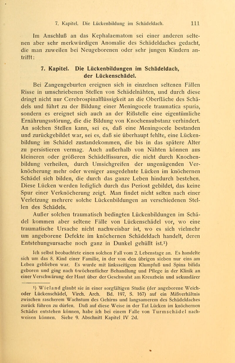 Im Anschluß an das Kephalaematom sei einer anderen selte- nen aber sehr merkwürdigen Anomalie des Schädeldaches gedacht, die man zuweilen bei Neugeborenen oder sehr jungen Kindern an- trifft: 7. Kapitel. Die Lückenbildungen im Schädeldach, der Lückenschädel. Bei Zangengeburten ereignen sich in einzelnen seltenen Fällen Risse in umschriebenen Stellen von Schädelnähten, und durch diese dringt nicht nur Cerebrospinalflüssigkeit an die Oberfläche des Schä- dels und führt zu der Bildung einer Meningocele traumatica spuria, sondern es ereignet sich auch an der Rißstelle eine eigentümliche Ernährungsstörung, die die Bildung von Knochensubstanz verhindert. An solchen Stellen kann, sei es, daß eine Meningocele bestanden und zurückgebildet war, sei es, daß sie überhaupt fehlte, eine Lücken- bildung im Schädel Zustandekommen, die bis in das spätere Alter zu persistieren vermag. Auch außerhalb von Nähten können aus kleineren oder größeren Schädelfissuren, die nicht durch Knochen- bildung verheilen, durch Umsichgreifen der ungenügenden Ver- knöcherung mehr oder weniger ausgedehnte Lücken im knöchernen Schädel sich bilden, die durch das ganze Leben hindurch bestehen. Diese Lücken werden lediglich durch das Periost gebildet, das keine Spur einer Verknöcherung zeigt. Man findet nicht selten nach einer Verletzung mehrere solche Lückenbildungen an verschiedenen Stel- len des Schädels. Außer solchen traumatisch bedingten Lückenbildungen im Schä- del kommen aber seltene Fälle von Lückenschädel vor, wo eine traumatische Ursache nicht nachweisbar ist, wo es sich vielmehr um angeborene Defekte im knöchernen Schädeldach handelt, deren Entstehungsursache noch ganz in Dunkel gehüllt ist.1) Ich selbst beobachtete einen solchen Fall vom 2. Lebenstage an. Es handelte sich um das 8. Kind einer Familie, in der von den übrigen sieben nur eins am Leben geblieben war. Es wurde mit linksseitigem Klumpfuß und Spina bifida geboren und ging nach 6 wöchentlicher Behandlung und Pflege in der Klinik an einer Verschwärung der Haut über der Geschwulst am Kreuzbein und sekundärer x) Wieland glaubt sie in einer sorgfältigen Studie (der angeborene Weich- oder Lückenschädel, Virch. Arch. Bd. 197, S. 167) auf ein Mißverhältnis zwischen rascherem Wachstum des Gehirns und langsamerem des Schädeldaches zurück führen zu dürfen. Daß auf diese Weise in der Tat Lücken im knöchernen Schädel entstehen können, habe ich bei einem Falle von Turmschädel nach- weisen können. Siehe 9. Abschnitt Kapitel IV 2d.