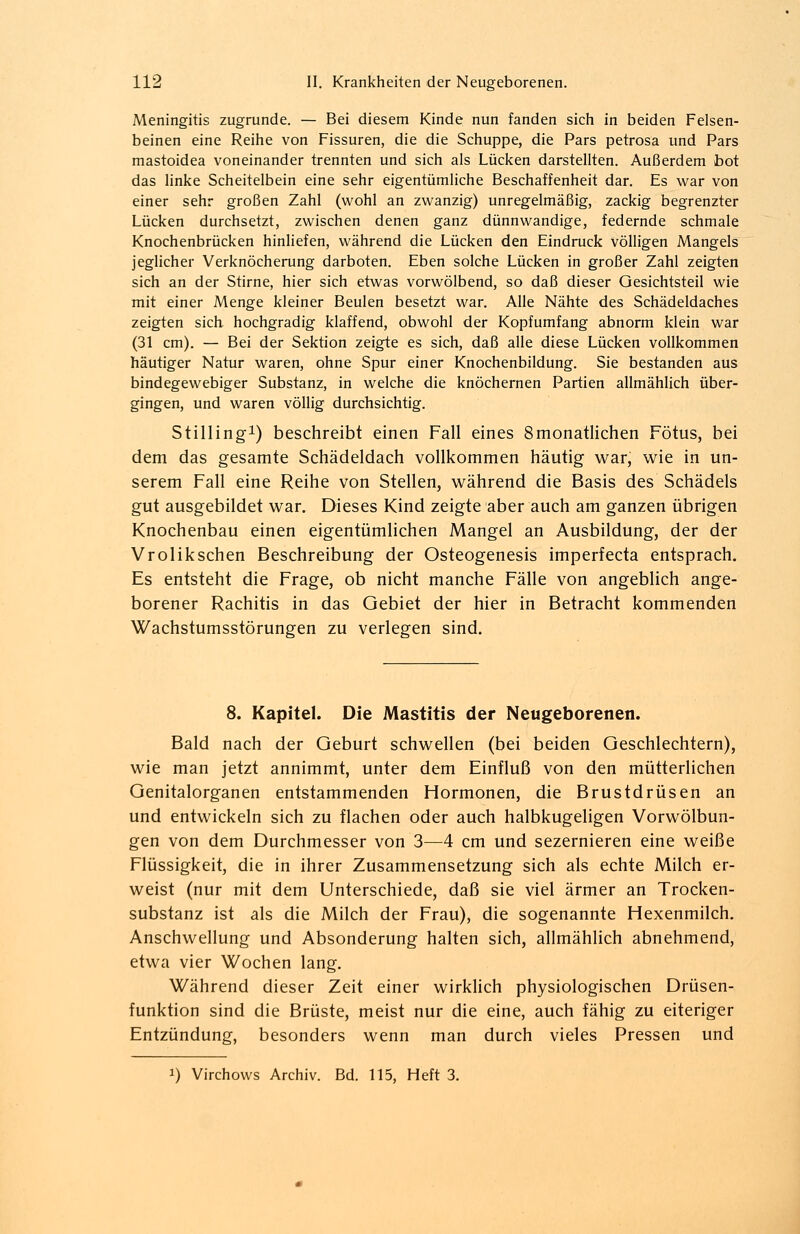 Meningitis zugrunde. — Bei diesem Kinde nun fanden sich in beiden Felsen- beinen eine Reihe von Fissuren, die die Schuppe, die Pars petrosa und Pars mastoidea voneinander trennten und sich als Lücken darstellten. Außerdem bot das linke Scheitelbein eine sehr eigentümliche Beschaffenheit dar. Es war von einer sehr großen Zahl (wohl an zwanzig) unregelmäßig, zackig begrenzter Lücken durchsetzt, zwischen denen ganz dünnwandige, federnde schmale Knochenbrücken hinliefen, während die Lücken den Eindruck völligen Mangels jeglicher Verknöcherung darboten. Eben solche Lücken in großer Zahl zeigten sich an der Stirne, hier sich etwas vorwölbend, so daß dieser Gesichtsteil wie mit einer Menge kleiner Beulen besetzt war. Alle Nähte des Schädeldaches zeigten sich hochgradig klaffend, obwohl der Kopfumfang abnorm klein war (31 cm). — Bei der Sektion zeigte es sich, daß alle diese Lücken vollkommen häutiger Natur waren, ohne Spur einer Knochenbildung. Sie bestanden aus bindegewebiger Substanz, in welche die knöchernen Partien allmählich über- gingen, und waren völlig durchsichtig. Stilling1) beschreibt einen Fall eines 8monatlichen Fötus, bei dem das gesamte Schädeldach vollkommen häutig war, wie in un- serem Fall eine Reihe von Stellen, während die Basis des Schädels gut ausgebildet war. Dieses Kind zeigte aber auch am ganzen übrigen Knochenbau einen eigentümlichen Mangel an Ausbildung, der der Vrolikschen Beschreibung der Osteogenesis imperfecta entsprach. Es entsteht die Frage, ob nicht manche Fälle von angeblich ange- borener Rachitis in das Gebiet der hier in Betracht kommenden Wachstumsstörungen zu verlegen sind. 8. Kapitel. Die Mastitis der Neugeborenen. Bald nach der Geburt schwellen (bei beiden Geschlechtern), wie man jetzt annimmt, unter dem Einfluß von den mütterlichen Genitalorganen entstammenden Hormonen, die Brustdrüsen an und entwickeln sich zu flachen oder auch halbkugeligen Vorwölbun- gen von dem Durchmesser von 3—4 cm und sezernieren eine weiße Flüssigkeit, die in ihrer Zusammensetzung sich als echte Milch er- weist (nur mit dem Unterschiede, daß sie viel ärmer an Trocken- substanz ist als die Milch der Frau), die sogenannte Hexenmilch. Anschwellung und Absonderung halten sich, allmählich abnehmend, etwa vier Wochen lang. Während dieser Zeit einer wirklich physiologischen Drüsen- funktion sind die Brüste, meist nur die eine, auch fähig zu eiteriger Entzündung, besonders wenn man durch vieles Pressen und i) Virchows Archiv. Bd. 115, Heft 3.