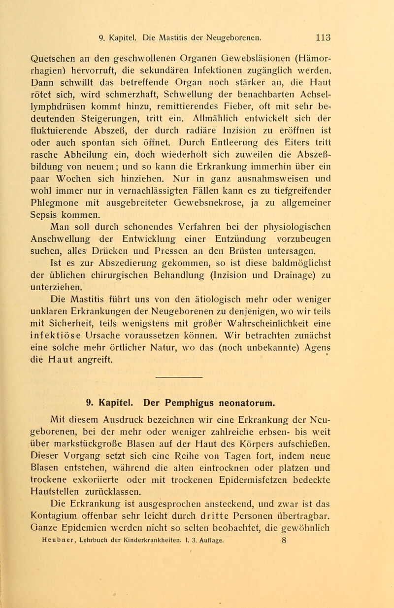 Quetschen an den geschwollenen Organen Gewebsläsionen (Hämor- rhagien) hervorruft, die sekundären Infektionen zugänglich werden. Dann schwillt das betreffende Organ noch stärker an, die Haut rötet sich, wird schmerzhaft, Schwellung der benachbarten Achsel- lymphdrüsen kommt hinzu, remittierendes Fieber, oft mit sehr be- deutenden Steigerungen, tritt ein. Allmählich entwickelt sich der fluktuierende Abszeß, der durch radiäre Inzision zu eröffnen ist oder auch spontan sich öffnet. Durch Entleerung des Eiters tritt rasche Abheilung ein, doch wiederholt sich zuweilen die Abszeß- bildung von neuem; und so kann die Erkrankung immerhin über ein paar Wochen sich hinziehen. Nur in ganz ausnahmsweisen und wohl immer nur in vernachlässigten Fällen kann es zu tiefgreifender Phlegmone mit ausgebreiteter Oewebsnekrose, ja zu allgemeiner Sepsis kommen. Man soll durch schonendes Verfahren bei der physiologischen Anschwellung der Entwicklung einer Entzündung vorzubeugen suchen, alles Drücken und Pressen an den Brüsten untersagen. Ist es zur Abszedierung gekommen, so ist diese baldmöglichst der üblichen chirurgischen Behandlung (Inzision und Drainage) zu unterziehen. Die Mastitis führt uns von den ätiologisch mehr oder weniger unklaren Erkrankungen der Neugeborenen zu denjenigen, wo wir teils mit Sicherheit, teils wenigstens mit großer Wahrscheinlichkeit eine infektiöse Ursache voraussetzen können. Wir betrachten zunächst eine solche mehr örtlicher Natur, wo das (noch unbekannte) Agens die Haut angreift. 9. Kapitel. Der Pemphigus neonatorum. Mit diesem Ausdruck bezeichnen wir eine Erkrankung der Neu- geborenen, bei der mehr oder weniger zahlreiche erbsen- bis weit über markstückgroße Blasen auf der Haut des Körpers aufschießen. Dieser Vorgang setzt sich eine Reihe von Tagen fort, indem neue Blasen entstehen, während die alten eintrocknen oder platzen und trockene exkoriierte oder mit trockenen Epidermisfetzen bedeckte Hautstellen zurücklassen. Die Erkrankung ist ausgesprochen ansteckend, und zwar ist das Kontagium offenbar sehr leicht durch dritte Personen übertragbar. Ganze Epidemien werden nicht so selten beobachtet, die gewöhnlich Heubner, Lehrbuch der Kinderkrankheiten. I. 3. Auflage. 8